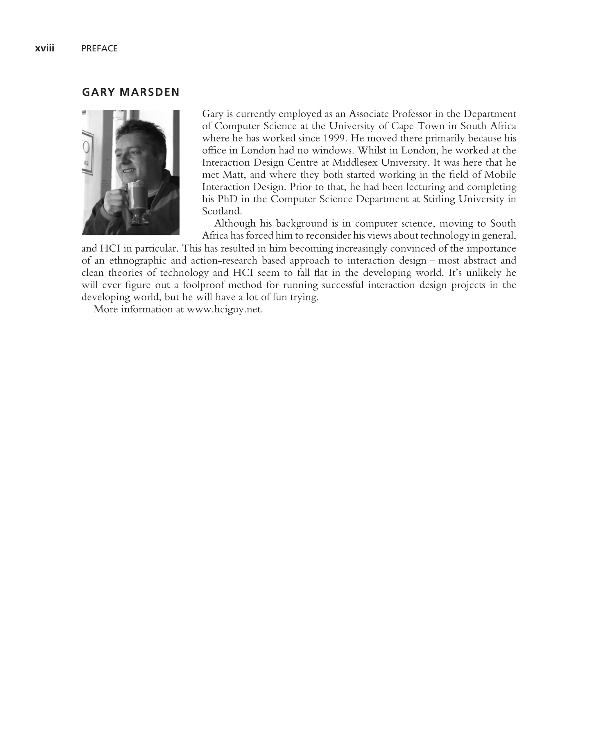 xviii   PREFACE




        GARY MARSDEN
                                   Gary is currently employed as an Associate Professor in the Department
                                   of Computer Science at the University of Cape Town in South Africa
                                   where he has worked since 1999. He moved there primarily because his
                                   ofﬁce in London had no windows. Whilst in London, he worked at the
                                   Interaction Design Centre at Middlesex University. It was here that he
                                   met Matt, and where they both started working in the ﬁeld of Mobile
                                   Interaction Design. Prior to that, he had been lecturing and completing
                                   his PhD in the Computer Science Department at Stirling University in
                                   Scotland.
                                      Although his background is in computer science, moving to South
                                   Africa has forced him to reconsider his views about technology in general,
        and HCI in particular. This has resulted in him becoming increasingly convinced of the importance
        of an ethnographic and action-research based approach to interaction design – most abstract and
        clean theories of technology and HCI seem to fall ﬂat in the developing world. It’s unlikely he
        will ever ﬁgure out a foolproof method for running successful interaction design projects in the
        developing world, but he will have a lot of fun trying.
           More information at www.hciguy.net.
 