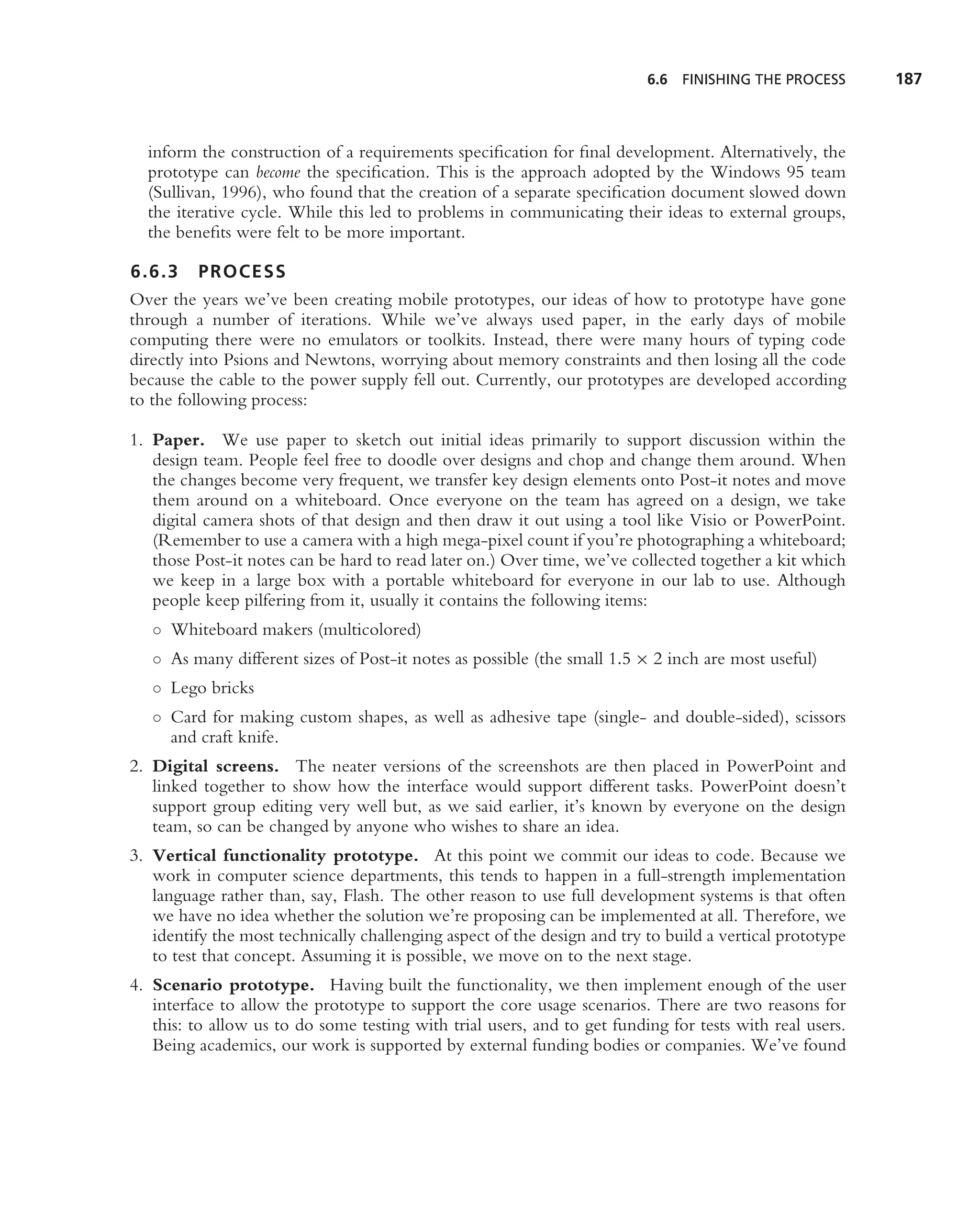 6.6   FINISHING THE PROCESS     187



  inform the construction of a requirements speciﬁcation for ﬁnal development. Alternatively, the
  prototype can become the speciﬁcation. This is the approach adopted by the Windows 95 team
  (Sullivan, 1996), who found that the creation of a separate speciﬁcation document slowed down
  the iterative cycle. While this led to problems in communicating their ideas to external groups,
  the beneﬁts were felt to be more important.

6.6.3 PROCESS
Over the years we’ve been creating mobile prototypes, our ideas of how to prototype have gone
through a number of iterations. While we’ve always used paper, in the early days of mobile
computing there were no emulators or toolkits. Instead, there were many hours of typing code
directly into Psions and Newtons, worrying about memory constraints and then losing all the code
because the cable to the power supply fell out. Currently, our prototypes are developed according
to the following process:

1. Paper. We use paper to sketch out initial ideas primarily to support discussion within the
   design team. People feel free to doodle over designs and chop and change them around. When
   the changes become very frequent, we transfer key design elements onto Post-it notes and move
   them around on a whiteboard. Once everyone on the team has agreed on a design, we take
   digital camera shots of that design and then draw it out using a tool like Visio or PowerPoint.
   (Remember to use a camera with a high mega-pixel count if you’re photographing a whiteboard;
   those Post-it notes can be hard to read later on.) Over time, we’ve collected together a kit which
   we keep in a large box with a portable whiteboard for everyone in our lab to use. Although
   people keep pilfering from it, usually it contains the following items:
   ◦ Whiteboard makers (multicolored)
   ◦ As many different sizes of Post-it notes as possible (the small 1.5 × 2 inch are most useful)
   ◦ Lego bricks
   ◦ Card for making custom shapes, as well as adhesive tape (single- and double-sided), scissors
     and craft knife.
2. Digital screens. The neater versions of the screenshots are then placed in PowerPoint and
   linked together to show how the interface would support different tasks. PowerPoint doesn’t
   support group editing very well but, as we said earlier, it’s known by everyone on the design
   team, so can be changed by anyone who wishes to share an idea.
3. Vertical functionality prototype. At this point we commit our ideas to code. Because we
   work in computer science departments, this tends to happen in a full-strength implementation
   language rather than, say, Flash. The other reason to use full development systems is that often
   we have no idea whether the solution we’re proposing can be implemented at all. Therefore, we
   identify the most technically challenging aspect of the design and try to build a vertical prototype
   to test that concept. Assuming it is possible, we move on to the next stage.
4. Scenario prototype. Having built the functionality, we then implement enough of the user
   interface to allow the prototype to support the core usage scenarios. There are two reasons for
   this: to allow us to do some testing with trial users, and to get funding for tests with real users.
   Being academics, our work is supported by external funding bodies or companies. We’ve found
 