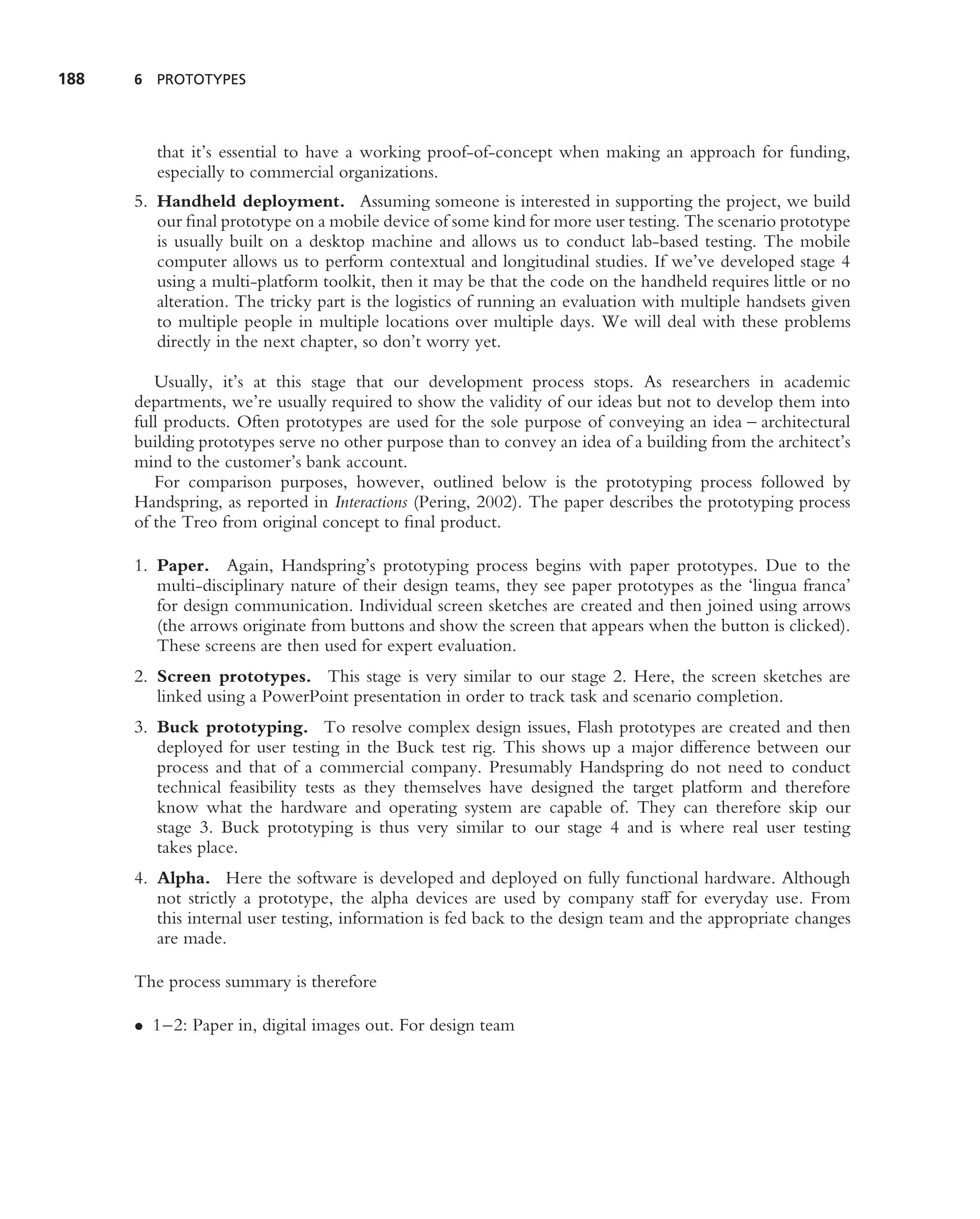 188   6 PROTOTYPES




         that it’s essential to have a working proof-of-concept when making an approach for funding,
         especially to commercial organizations.
      5. Handheld deployment. Assuming someone is interested in supporting the project, we build
         our ﬁnal prototype on a mobile device of some kind for more user testing. The scenario prototype
         is usually built on a desktop machine and allows us to conduct lab-based testing. The mobile
         computer allows us to perform contextual and longitudinal studies. If we’ve developed stage 4
         using a multi-platform toolkit, then it may be that the code on the handheld requires little or no
         alteration. The tricky part is the logistics of running an evaluation with multiple handsets given
         to multiple people in multiple locations over multiple days. We will deal with these problems
         directly in the next chapter, so don’t worry yet.

         Usually, it’s at this stage that our development process stops. As researchers in academic
      departments, we’re usually required to show the validity of our ideas but not to develop them into
      full products. Often prototypes are used for the sole purpose of conveying an idea – architectural
      building prototypes serve no other purpose than to convey an idea of a building from the architect’s
      mind to the customer’s bank account.
         For comparison purposes, however, outlined below is the prototyping process followed by
      Handspring, as reported in Interactions (Pering, 2002). The paper describes the prototyping process
      of the Treo from original concept to ﬁnal product.

      1. Paper. Again, Handspring’s prototyping process begins with paper prototypes. Due to the
         multi-disciplinary nature of their design teams, they see paper prototypes as the ‘lingua franca’
         for design communication. Individual screen sketches are created and then joined using arrows
         (the arrows originate from buttons and show the screen that appears when the button is clicked).
         These screens are then used for expert evaluation.
      2. Screen prototypes. This stage is very similar to our stage 2. Here, the screen sketches are
         linked using a PowerPoint presentation in order to track task and scenario completion.
      3. Buck prototyping. To resolve complex design issues, Flash prototypes are created and then
         deployed for user testing in the Buck test rig. This shows up a major difference between our
         process and that of a commercial company. Presumably Handspring do not need to conduct
         technical feasibility tests as they themselves have designed the target platform and therefore
         know what the hardware and operating system are capable of. They can therefore skip our
         stage 3. Buck prototyping is thus very similar to our stage 4 and is where real user testing
         takes place.
      4. Alpha. Here the software is developed and deployed on fully functional hardware. Although
         not strictly a prototype, the alpha devices are used by company staff for everyday use. From
         this internal user testing, information is fed back to the design team and the appropriate changes
         are made.

      The process summary is therefore

      • 1–2: Paper in, digital images out. For design team
 