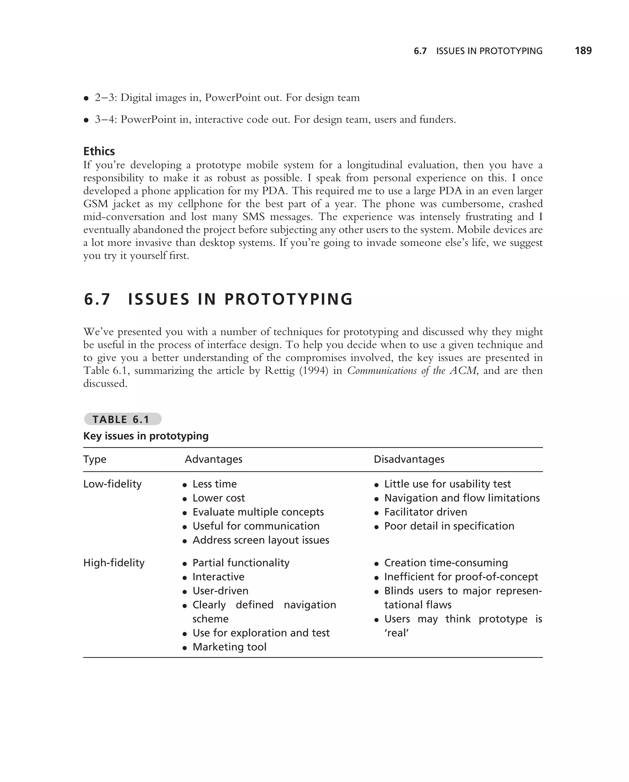 6.7 ISSUES IN PROTOTYPING      189



• 2–3: Digital images in, PowerPoint out. For design team
• 3–4: PowerPoint in, interactive code out. For design team, users and funders.

Ethics
If you’re developing a prototype mobile system for a longitudinal evaluation, then you have a
responsibility to make it as robust as possible. I speak from personal experience on this. I once
developed a phone application for my PDA. This required me to use a large PDA in an even larger
GSM jacket as my cellphone for the best part of a year. The phone was cumbersome, crashed
mid-conversation and lost many SMS messages. The experience was intensely frustrating and I
eventually abandoned the project before subjecting any other users to the system. Mobile devices are
a lot more invasive than desktop systems. If you’re going to invade someone else’s life, we suggest
you try it yourself ﬁrst.


6.7      ISSUES IN PROTOTYPING
We’ve presented you with a number of techniques for prototyping and discussed why they might
be useful in the process of interface design. To help you decide when to use a given technique and
to give you a better understanding of the compromises involved, the key issues are presented in
Table 6.1, summarizing the article by Rettig (1994) in Communications of the ACM, and are then
discussed.


  TABLE 6.1
Key issues in prototyping

Type                  Advantages                               Disadvantages

Low-ﬁdelity          •   Less time                             •   Little use for usability test
                     •   Lower cost                            •   Navigation and ﬂow limitations
                     •   Evaluate multiple concepts            •   Facilitator driven
                     •   Useful for communication              •   Poor detail in speciﬁcation
                     •   Address screen layout issues

High-ﬁdelity         • Partial functionality                   • Creation time-consuming
                     • Interactive                             • Inefﬁcient for proof-of-concept
                     • User-driven                             • Blinds users to major represen-
                     • Clearly deﬁned navigation                 tational ﬂaws
                       scheme                                  • Users may think prototype is
                     • Use for exploration and test              ‘real’
                     • Marketing tool
 