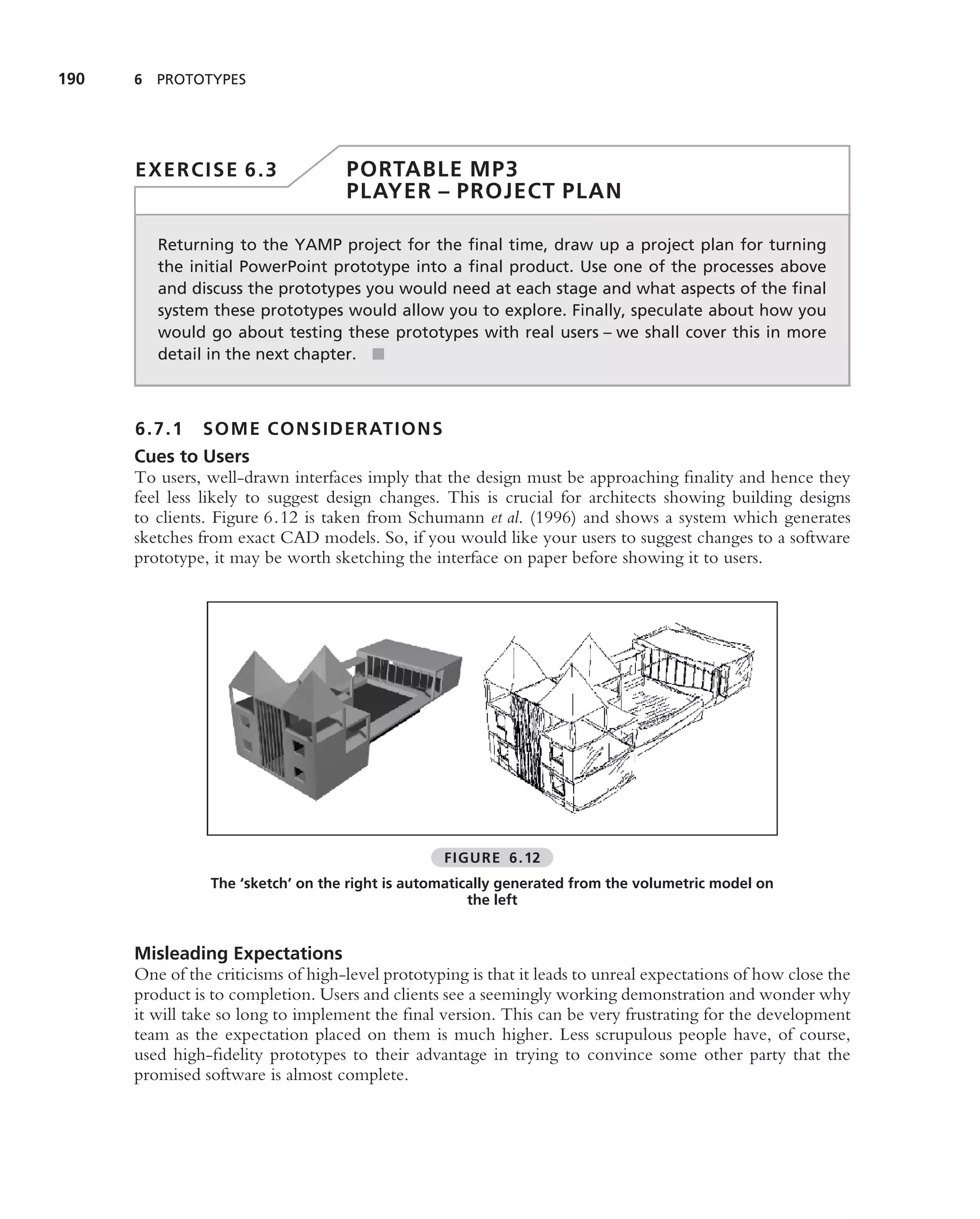190   6 PROTOTYPES




      EXERCISE 6.3                  PORTABLE MP3
                                    PLAYER – PROJECT PLAN

         Returning to the YAMP project for the ﬁnal time, draw up a project plan for turning
         the initial PowerPoint prototype into a ﬁnal product. Use one of the processes above
         and discuss the prototypes you would need at each stage and what aspects of the ﬁnal
         system these prototypes would allow you to explore. Finally, speculate about how you
         would go about testing these prototypes with real users – we shall cover this in more
         detail in the next chapter. ■



      6.7.1    SOME CONSIDERATION S
      Cues to Users
      To users, well-drawn interfaces imply that the design must be approaching ﬁnality and hence they
      feel less likely to suggest design changes. This is crucial for architects showing building designs
      to clients. Figure 6.12 is taken from Schumann et al. (1996) and shows a system which generates
      sketches from exact CAD models. So, if you would like your users to suggest changes to a software
      prototype, it may be worth sketching the interface on paper before showing it to users.




                                                  FIGURE 6.12
                 The ‘sketch’ on the right is automatically generated from the volumetric model on
                                                       the left


      Misleading Expectations
      One of the criticisms of high-level prototyping is that it leads to unreal expectations of how close the
      product is to completion. Users and clients see a seemingly working demonstration and wonder why
      it will take so long to implement the ﬁnal version. This can be very frustrating for the development
      team as the expectation placed on them is much higher. Less scrupulous people have, of course,
      used high-ﬁdelity prototypes to their advantage in trying to convince some other party that the
      promised software is almost complete.
 