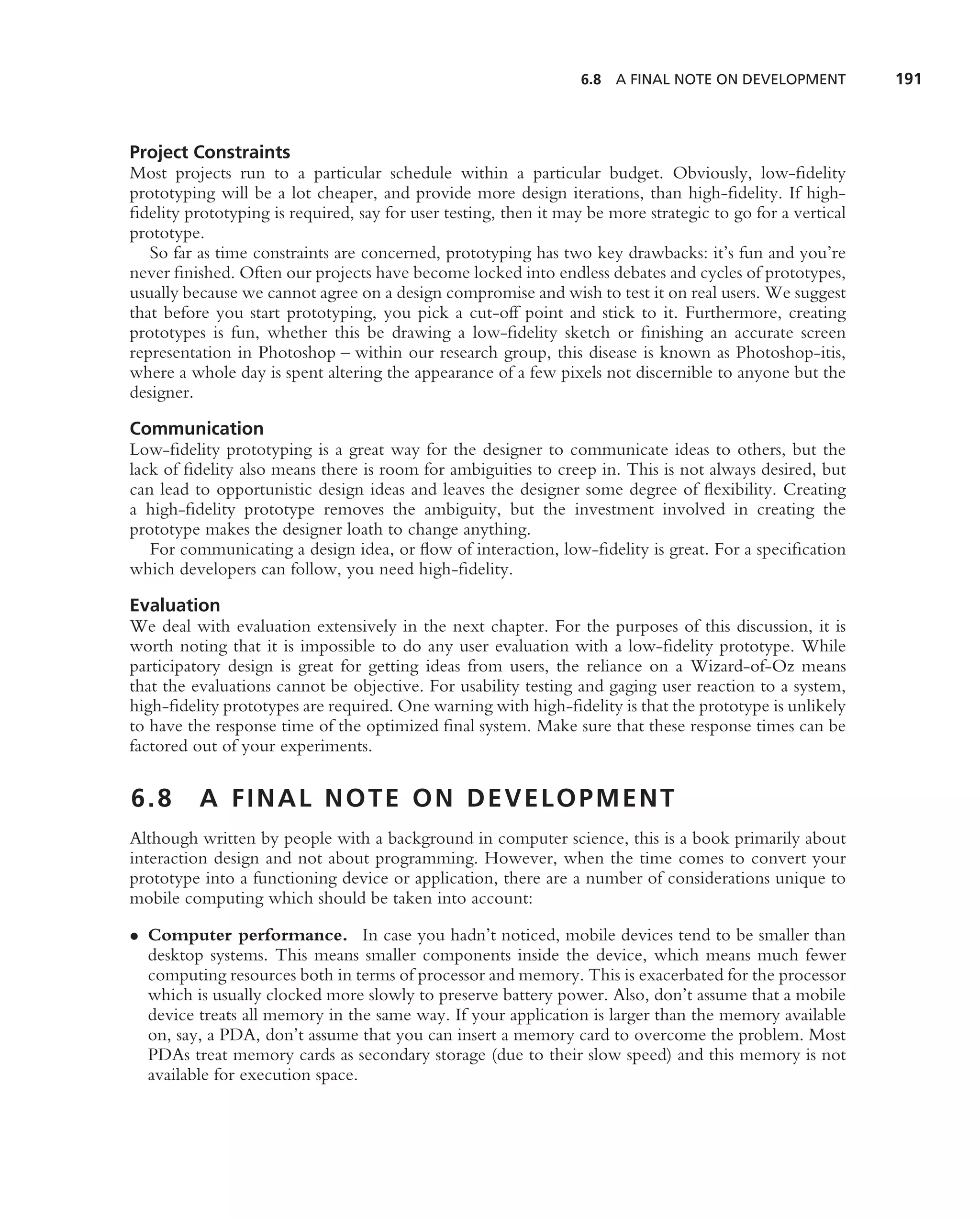 6.8 A FINAL NOTE ON DEVELOPMENT           191



Project Constraints
Most projects run to a particular schedule within a particular budget. Obviously, low-ﬁdelity
prototyping will be a lot cheaper, and provide more design iterations, than high-ﬁdelity. If high-
ﬁdelity prototyping is required, say for user testing, then it may be more strategic to go for a vertical
prototype.
   So far as time constraints are concerned, prototyping has two key drawbacks: it’s fun and you’re
never ﬁnished. Often our projects have become locked into endless debates and cycles of prototypes,
usually because we cannot agree on a design compromise and wish to test it on real users. We suggest
that before you start prototyping, you pick a cut-off point and stick to it. Furthermore, creating
prototypes is fun, whether this be drawing a low-ﬁdelity sketch or ﬁnishing an accurate screen
representation in Photoshop – within our research group, this disease is known as Photoshop-itis,
where a whole day is spent altering the appearance of a few pixels not discernible to anyone but the
designer.

Communication
Low-ﬁdelity prototyping is a great way for the designer to communicate ideas to others, but the
lack of ﬁdelity also means there is room for ambiguities to creep in. This is not always desired, but
can lead to opportunistic design ideas and leaves the designer some degree of ﬂexibility. Creating
a high-ﬁdelity prototype removes the ambiguity, but the investment involved in creating the
prototype makes the designer loath to change anything.
   For communicating a design idea, or ﬂow of interaction, low-ﬁdelity is great. For a speciﬁcation
which developers can follow, you need high-ﬁdelity.

Evaluation
We deal with evaluation extensively in the next chapter. For the purposes of this discussion, it is
worth noting that it is impossible to do any user evaluation with a low-ﬁdelity prototype. While
participatory design is great for getting ideas from users, the reliance on a Wizard-of-Oz means
that the evaluations cannot be objective. For usability testing and gaging user reaction to a system,
high-ﬁdelity prototypes are required. One warning with high-ﬁdelity is that the prototype is unlikely
to have the response time of the optimized ﬁnal system. Make sure that these response times can be
factored out of your experiments.


6.8       A FINAL NOTE ON DEVELOPMENT
Although written by people with a background in computer science, this is a book primarily about
interaction design and not about programming. However, when the time comes to convert your
prototype into a functioning device or application, there are a number of considerations unique to
mobile computing which should be taken into account:

• Computer performance. In case you hadn’t noticed, mobile devices tend to be smaller than
  desktop systems. This means smaller components inside the device, which means much fewer
  computing resources both in terms of processor and memory. This is exacerbated for the processor
  which is usually clocked more slowly to preserve battery power. Also, don’t assume that a mobile
  device treats all memory in the same way. If your application is larger than the memory available
  on, say, a PDA, don’t assume that you can insert a memory card to overcome the problem. Most
  PDAs treat memory cards as secondary storage (due to their slow speed) and this memory is not
  available for execution space.
 