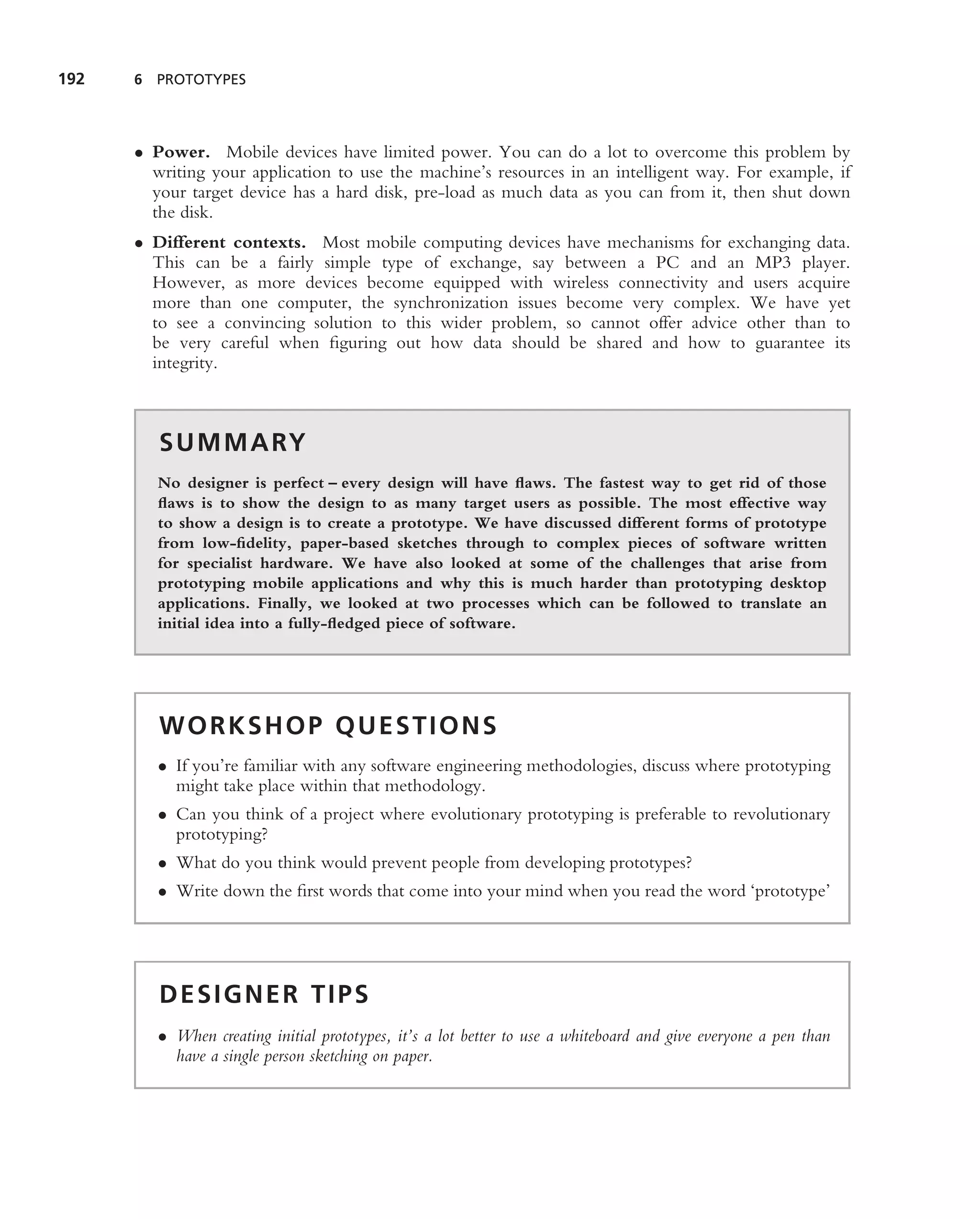192   6 PROTOTYPES




      • Power. Mobile devices have limited power. You can do a lot to overcome this problem by
        writing your application to use the machine’s resources in an intelligent way. For example, if
        your target device has a hard disk, pre-load as much data as you can from it, then shut down
        the disk.
      • Different contexts. Most mobile computing devices have mechanisms for exchanging data.
        This can be a fairly simple type of exchange, say between a PC and an MP3 player.
        However, as more devices become equipped with wireless connectivity and users acquire
        more than one computer, the synchronization issues become very complex. We have yet
        to see a convincing solution to this wider problem, so cannot offer advice other than to
        be very careful when ﬁguring out how data should be shared and how to guarantee its
        integrity.



         S U M M A RY
         No designer is perfect – every design will have ﬂaws. The fastest way to get rid of those
         ﬂaws is to show the design to as many target users as possible. The most effective way
         to show a design is to create a prototype. We have discussed different forms of prototype
         from low-ﬁdelity, paper-based sketches through to complex pieces of software written
         for specialist hardware. We have also looked at some of the challenges that arise from
         prototyping mobile applications and why this is much harder than prototyping desktop
         applications. Finally, we looked at two processes which can be followed to translate an
         initial idea into a fully-ﬂedged piece of software.




         WORKSHOP QUESTIONS
         • If you’re familiar with any software engineering methodologies, discuss where prototyping
           might take place within that methodology.
         • Can you think of a project where evolutionary prototyping is preferable to revolutionary
           prototyping?
         • What do you think would prevent people from developing prototypes?
         • Write down the ﬁrst words that come into your mind when you read the word ‘prototype’




         DESIGNER TIPS
         • When creating initial prototypes, it’s a lot better to use a whiteboard and give everyone a pen than
           have a single person sketching on paper.
 