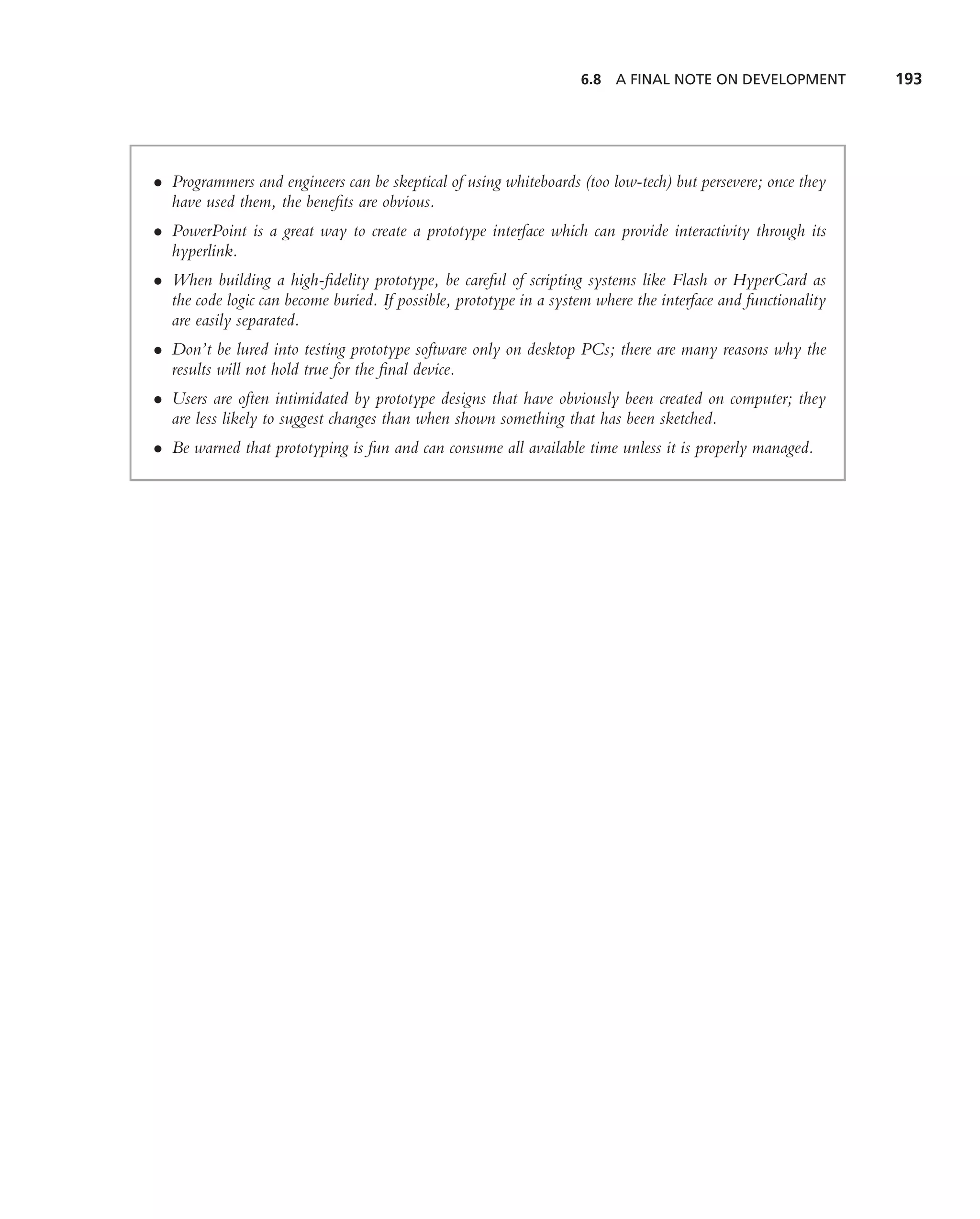 6.8 A FINAL NOTE ON DEVELOPMENT            193




• Programmers and engineers can be skeptical of using whiteboards (too low-tech) but persevere; once they
  have used them, the beneﬁts are obvious.
• PowerPoint is a great way to create a prototype interface which can provide interactivity through its
  hyperlink.
• When building a high-ﬁdelity prototype, be careful of scripting systems like Flash or HyperCard as
  the code logic can become buried. If possible, prototype in a system where the interface and functionality
  are easily separated.
• Don’t be lured into testing prototype software only on desktop PCs; there are many reasons why the
  results will not hold true for the ﬁnal device.
• Users are often intimidated by prototype designs that have obviously been created on computer; they
  are less likely to suggest changes than when shown something that has been sketched.
• Be warned that prototyping is fun and can consume all available time unless it is properly managed.
 