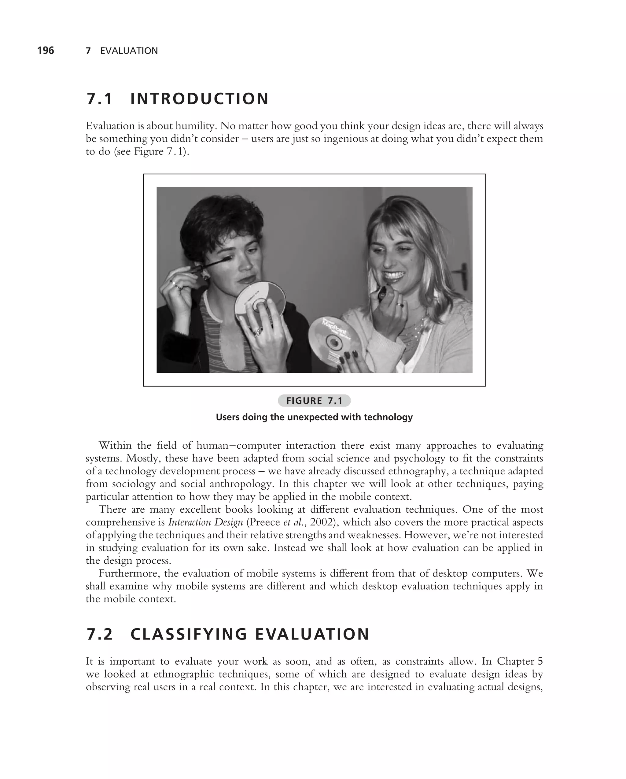 196   7 EVALUATION




      7.1       INTRODUCTION
      Evaluation is about humility. No matter how good you think your design ideas are, there will always
      be something you didn’t consider – users are just so ingenious at doing what you didn’t expect them
      to do (see Figure 7.1).




                                                   FIGURE 7.1
                                   Users doing the unexpected with technology


         Within the ﬁeld of human–computer interaction there exist many approaches to evaluating
      systems. Mostly, these have been adapted from social science and psychology to ﬁt the constraints
      of a technology development process – we have already discussed ethnography, a technique adapted
      from sociology and social anthropology. In this chapter we will look at other techniques, paying
      particular attention to how they may be applied in the mobile context.
         There are many excellent books looking at different evaluation techniques. One of the most
      comprehensive is Interaction Design (Preece et al., 2002), which also covers the more practical aspects
      of applying the techniques and their relative strengths and weaknesses. However, we’re not interested
      in studying evaluation for its own sake. Instead we shall look at how evaluation can be applied in
      the design process.
         Furthermore, the evaluation of mobile systems is different from that of desktop computers. We
      shall examine why mobile systems are different and which desktop evaluation techniques apply in
      the mobile context.


      7.2       C L A S S I F Y I N G E VA L U AT I O N
      It is important to evaluate your work as soon, and as often, as constraints allow. In Chapter 5
      we looked at ethnographic techniques, some of which are designed to evaluate design ideas by
      observing real users in a real context. In this chapter, we are interested in evaluating actual designs,
 