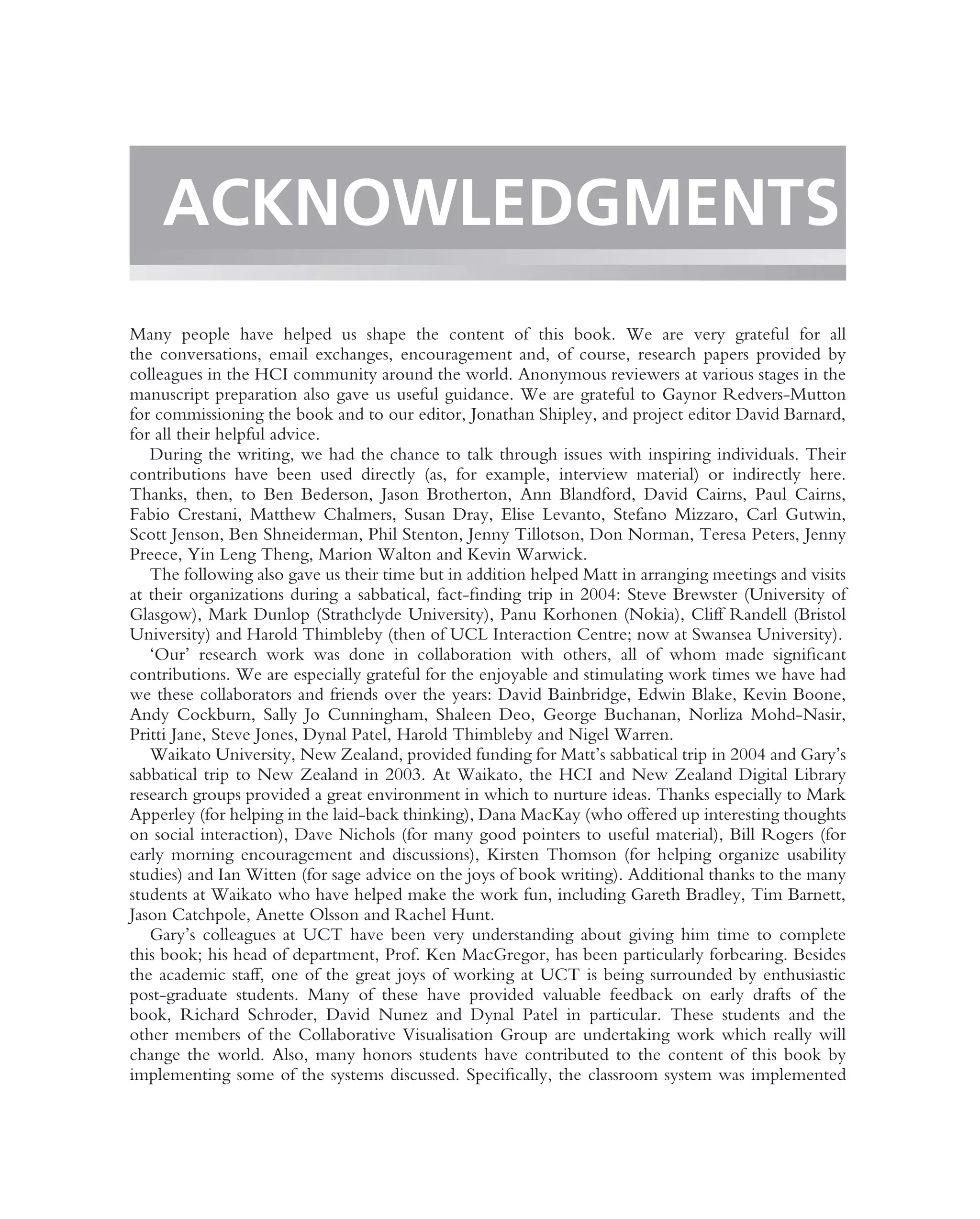 ACKNOWLEDGMENTS
Many people have helped us shape the content of this book. We are very grateful for all
the conversations, email exchanges, encouragement and, of course, research papers provided by
colleagues in the HCI community around the world. Anonymous reviewers at various stages in the
manuscript preparation also gave us useful guidance. We are grateful to Gaynor Redvers-Mutton
for commissioning the book and to our editor, Jonathan Shipley, and project editor David Barnard,
for all their helpful advice.
   During the writing, we had the chance to talk through issues with inspiring individuals. Their
contributions have been used directly (as, for example, interview material) or indirectly here.
Thanks, then, to Ben Bederson, Jason Brotherton, Ann Blandford, David Cairns, Paul Cairns,
Fabio Crestani, Matthew Chalmers, Susan Dray, Elise Levanto, Stefano Mizzaro, Carl Gutwin,
Scott Jenson, Ben Shneiderman, Phil Stenton, Jenny Tillotson, Don Norman, Teresa Peters, Jenny
Preece, Yin Leng Theng, Marion Walton and Kevin Warwick.
   The following also gave us their time but in addition helped Matt in arranging meetings and visits
at their organizations during a sabbatical, fact-ﬁnding trip in 2004: Steve Brewster (University of
Glasgow), Mark Dunlop (Strathclyde University), Panu Korhonen (Nokia), Cliff Randell (Bristol
University) and Harold Thimbleby (then of UCL Interaction Centre; now at Swansea University).
   ‘Our’ research work was done in collaboration with others, all of whom made signiﬁcant
contributions. We are especially grateful for the enjoyable and stimulating work times we have had
we these collaborators and friends over the years: David Bainbridge, Edwin Blake, Kevin Boone,
Andy Cockburn, Sally Jo Cunningham, Shaleen Deo, George Buchanan, Norliza Mohd-Nasir,
Pritti Jane, Steve Jones, Dynal Patel, Harold Thimbleby and Nigel Warren.
   Waikato University, New Zealand, provided funding for Matt’s sabbatical trip in 2004 and Gary’s
sabbatical trip to New Zealand in 2003. At Waikato, the HCI and New Zealand Digital Library
research groups provided a great environment in which to nurture ideas. Thanks especially to Mark
Apperley (for helping in the laid-back thinking), Dana MacKay (who offered up interesting thoughts
on social interaction), Dave Nichols (for many good pointers to useful material), Bill Rogers (for
early morning encouragement and discussions), Kirsten Thomson (for helping organize usability
studies) and Ian Witten (for sage advice on the joys of book writing). Additional thanks to the many
students at Waikato who have helped make the work fun, including Gareth Bradley, Tim Barnett,
Jason Catchpole, Anette Olsson and Rachel Hunt.
   Gary’s colleagues at UCT have been very understanding about giving him time to complete
this book; his head of department, Prof. Ken MacGregor, has been particularly forbearing. Besides
the academic staff, one of the great joys of working at UCT is being surrounded by enthusiastic
post-graduate students. Many of these have provided valuable feedback on early drafts of the
book, Richard Schroder, David Nunez and Dynal Patel in particular. These students and the
other members of the Collaborative Visualisation Group are undertaking work which really will
change the world. Also, many honors students have contributed to the content of this book by
implementing some of the systems discussed. Speciﬁcally, the classroom system was implemented
 