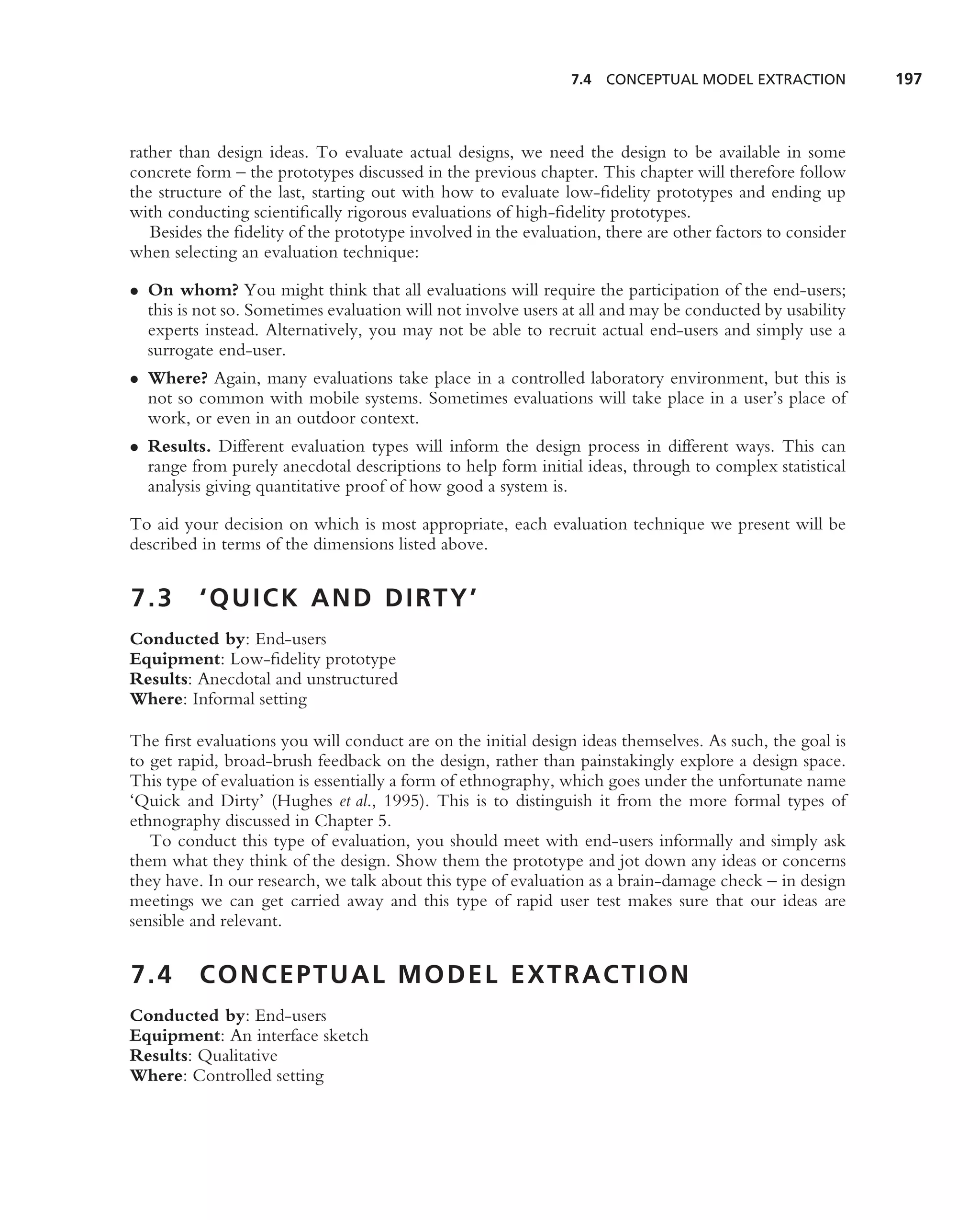 7.4   CONCEPTUAL MODEL EXTRACTION          197



rather than design ideas. To evaluate actual designs, we need the design to be available in some
concrete form – the prototypes discussed in the previous chapter. This chapter will therefore follow
the structure of the last, starting out with how to evaluate low-ﬁdelity prototypes and ending up
with conducting scientiﬁcally rigorous evaluations of high-ﬁdelity prototypes.
   Besides the ﬁdelity of the prototype involved in the evaluation, there are other factors to consider
when selecting an evaluation technique:

• On whom? You might think that all evaluations will require the participation of the end-users;
  this is not so. Sometimes evaluation will not involve users at all and may be conducted by usability
  experts instead. Alternatively, you may not be able to recruit actual end-users and simply use a
  surrogate end-user.
• Where? Again, many evaluations take place in a controlled laboratory environment, but this is
  not so common with mobile systems. Sometimes evaluations will take place in a user’s place of
  work, or even in an outdoor context.
• Results. Different evaluation types will inform the design process in different ways. This can
  range from purely anecdotal descriptions to help form initial ideas, through to complex statistical
  analysis giving quantitative proof of how good a system is.

To aid your decision on which is most appropriate, each evaluation technique we present will be
described in terms of the dimensions listed above.


7.3       ‘ Q U I C K A N D D I RT Y ’
Conducted by: End-users
Equipment: Low-ﬁdelity prototype
Results: Anecdotal and unstructured
Where: Informal setting

The ﬁrst evaluations you will conduct are on the initial design ideas themselves. As such, the goal is
to get rapid, broad-brush feedback on the design, rather than painstakingly explore a design space.
This type of evaluation is essentially a form of ethnography, which goes under the unfortunate name
‘Quick and Dirty’ (Hughes et al., 1995). This is to distinguish it from the more formal types of
ethnography discussed in Chapter 5.
   To conduct this type of evaluation, you should meet with end-users informally and simply ask
them what they think of the design. Show them the prototype and jot down any ideas or concerns
they have. In our research, we talk about this type of evaluation as a brain-damage check – in design
meetings we can get carried away and this type of rapid user test makes sure that our ideas are
sensible and relevant.


7.4       CONCEPTUAL MODEL EXTRACTION
Conducted by: End-users
Equipment: An interface sketch
Results: Qualitative
Where: Controlled setting
 