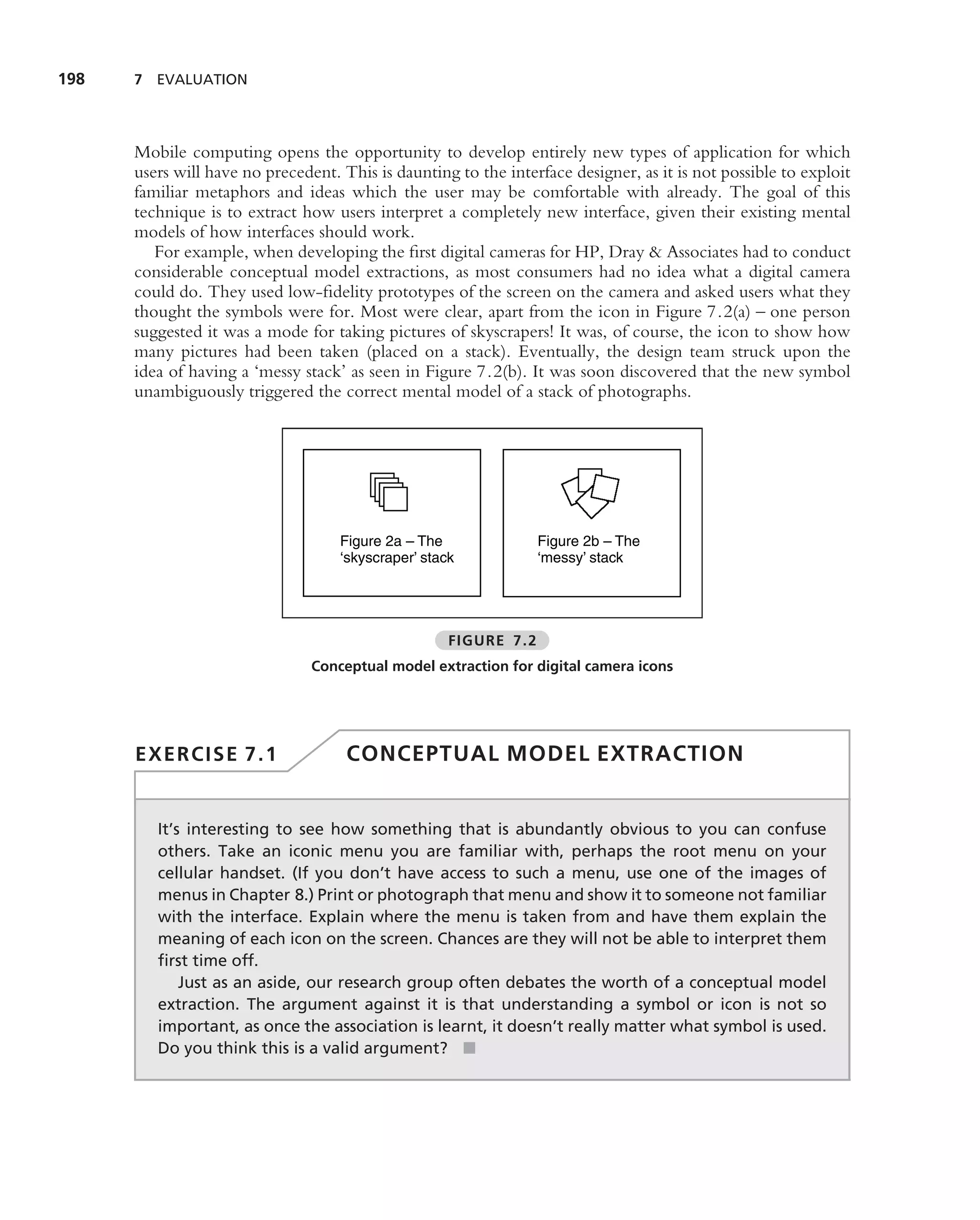 198   7 EVALUATION




      Mobile computing opens the opportunity to develop entirely new types of application for which
      users will have no precedent. This is daunting to the interface designer, as it is not possible to exploit
      familiar metaphors and ideas which the user may be comfortable with already. The goal of this
      technique is to extract how users interpret a completely new interface, given their existing mental
      models of how interfaces should work.
         For example, when developing the ﬁrst digital cameras for HP, Dray & Associates had to conduct
      considerable conceptual model extractions, as most consumers had no idea what a digital camera
      could do. They used low-ﬁdelity prototypes of the screen on the camera and asked users what they
      thought the symbols were for. Most were clear, apart from the icon in Figure 7.2(a) – one person
      suggested it was a mode for taking pictures of skyscrapers! It was, of course, the icon to show how
      many pictures had been taken (placed on a stack). Eventually, the design team struck upon the
      idea of having a ‘messy stack’ as seen in Figure 7.2(b). It was soon discovered that the new symbol
      unambiguously triggered the correct mental model of a stack of photographs.




                                    Figure 2a – The               Figure 2b – The
                                    ‘skyscraper’ stack            ‘messy’ stack




                                                     FIGURE 7.2
                                Conceptual model extraction for digital camera icons




      EXERCISE 7.1                   CONCEPTUAL MODEL EXTRACTION


         It’s interesting to see how something that is abundantly obvious to you can confuse
         others. Take an iconic menu you are familiar with, perhaps the root menu on your
         cellular handset. (If you don’t have access to such a menu, use one of the images of
         menus in Chapter 8.) Print or photograph that menu and show it to someone not familiar
         with the interface. Explain where the menu is taken from and have them explain the
         meaning of each icon on the screen. Chances are they will not be able to interpret them
         ﬁrst time off.
             Just as an aside, our research group often debates the worth of a conceptual model
         extraction. The argument against it is that understanding a symbol or icon is not so
         important, as once the association is learnt, it doesn’t really matter what symbol is used.
         Do you think this is a valid argument? ■
 