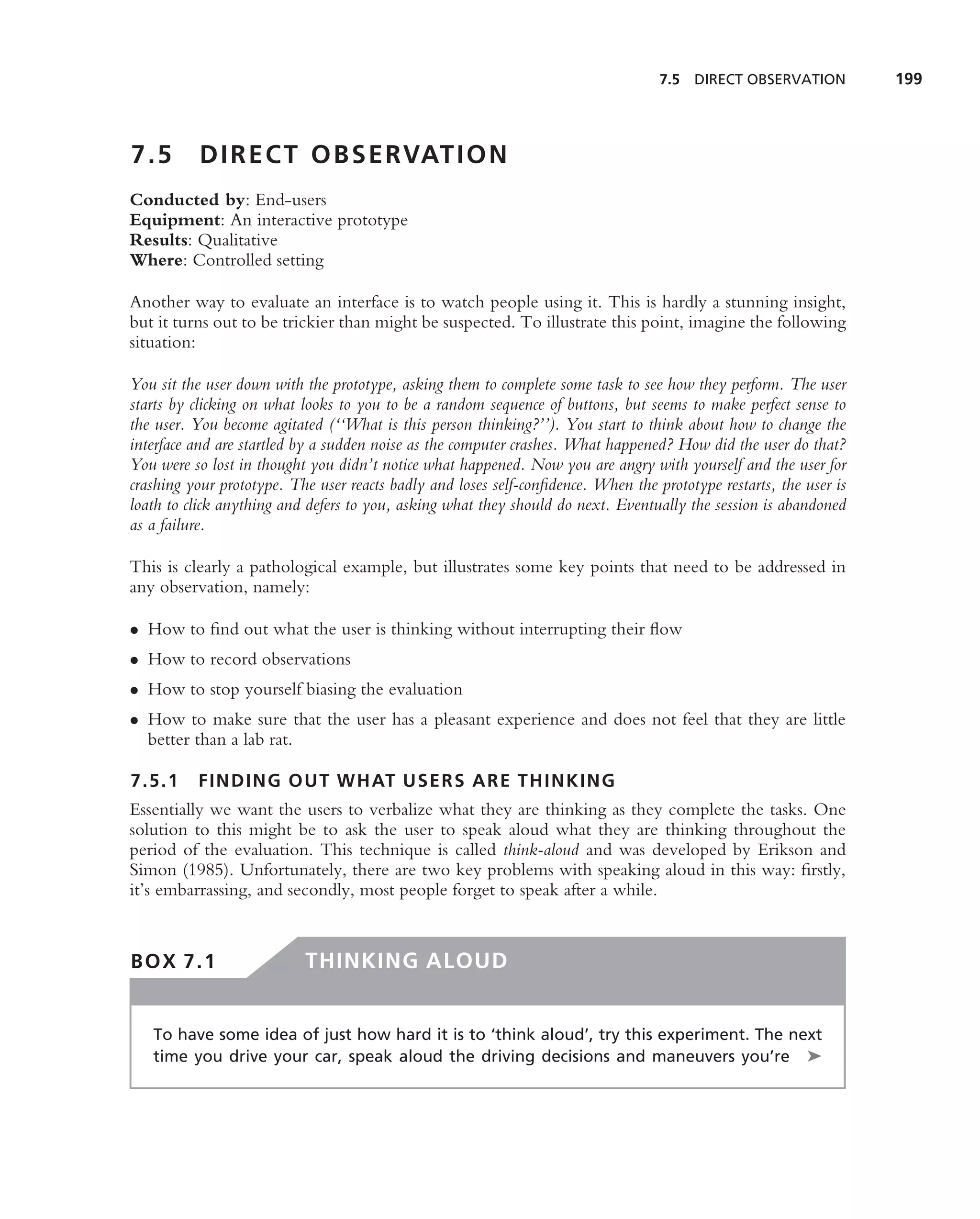 7.5 DIRECT OBSERVATION           199



7.5        D I R E C T O B S E RVAT I O N
Conducted by: End-users
Equipment: An interactive prototype
Results: Qualitative
Where: Controlled setting

Another way to evaluate an interface is to watch people using it. This is hardly a stunning insight,
but it turns out to be trickier than might be suspected. To illustrate this point, imagine the following
situation:

You sit the user down with the prototype, asking them to complete some task to see how they perform. The user
starts by clicking on what looks to you to be a random sequence of buttons, but seems to make perfect sense to
the user. You become agitated (‘‘What is this person thinking?’’). You start to think about how to change the
interface and are startled by a sudden noise as the computer crashes. What happened? How did the user do that?
You were so lost in thought you didn’t notice what happened. Now you are angry with yourself and the user for
crashing your prototype. The user reacts badly and loses self-conﬁdence. When the prototype restarts, the user is
loath to click anything and defers to you, asking what they should do next. Eventually the session is abandoned
as a failure.

This is clearly a pathological example, but illustrates some key points that need to be addressed in
any observation, namely:

• How to ﬁnd out what the user is thinking without interrupting their ﬂow
• How to record observations
• How to stop yourself biasing the evaluation
• How to make sure that the user has a pleasant experience and does not feel that they are little
  better than a lab rat.

7.5.1     FINDING OUT WHAT USERS ARE THINKING
Essentially we want the users to verbalize what they are thinking as they complete the tasks. One
solution to this might be to ask the user to speak aloud what they are thinking throughout the
period of the evaluation. This technique is called think-aloud and was developed by Erikson and
Simon (1985). Unfortunately, there are two key problems with speaking aloud in this way: ﬁrstly,
it’s embarrassing, and secondly, most people forget to speak after a while.


BOX 7.1                    THINKING ALOUD


   To have some idea of just how hard it is to ‘think aloud’, try this experiment. The next
   time you drive your car, speak aloud the driving decisions and maneuvers you’re ➤
 