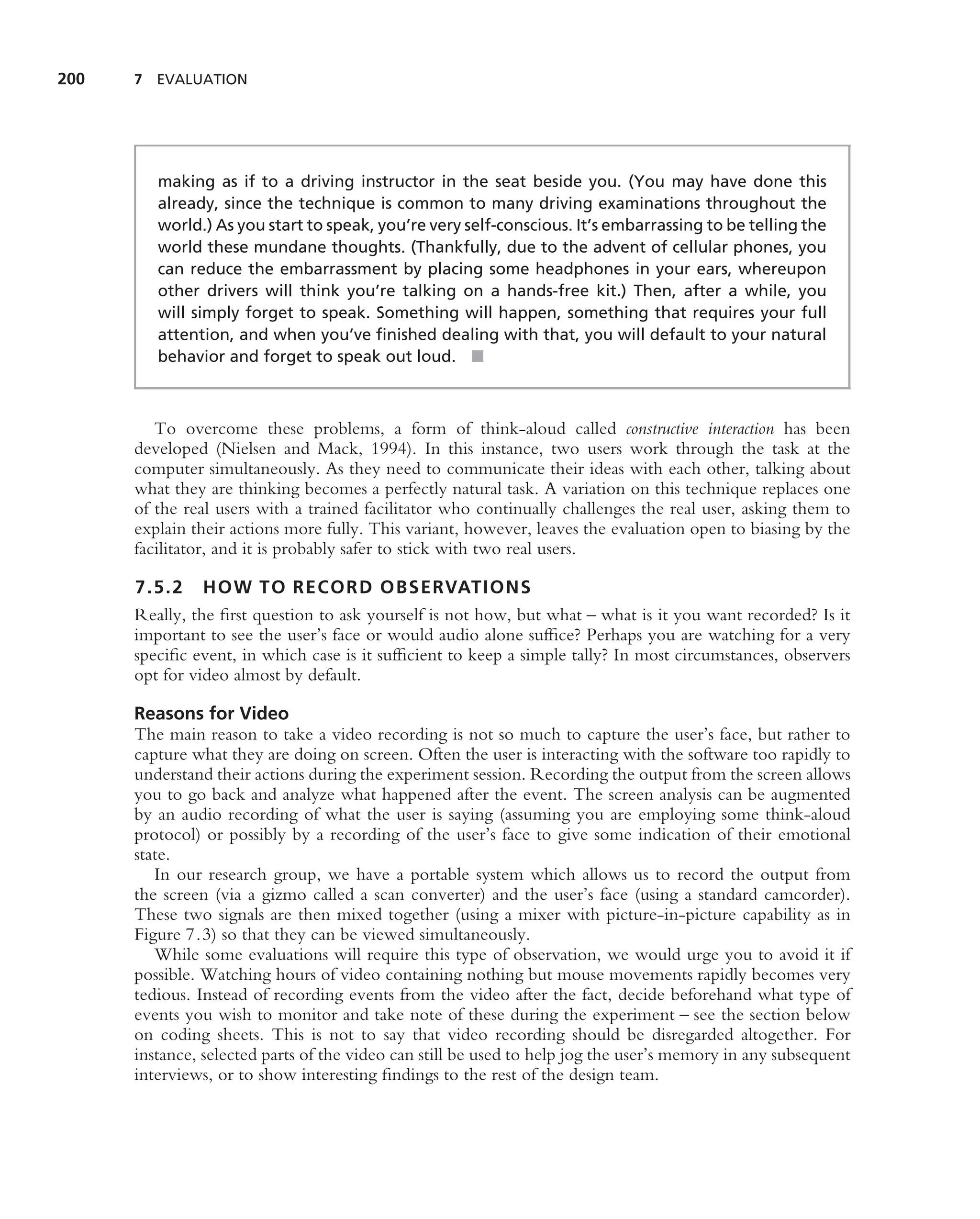 200   7 EVALUATION




         making as if to a driving instructor in the seat beside you. (You may have done this
         already, since the technique is common to many driving examinations throughout the
         world.) As you start to speak, you’re very self-conscious. It’s embarrassing to be telling the
         world these mundane thoughts. (Thankfully, due to the advent of cellular phones, you
         can reduce the embarrassment by placing some headphones in your ears, whereupon
         other drivers will think you’re talking on a hands-free kit.) Then, after a while, you
         will simply forget to speak. Something will happen, something that requires your full
         attention, and when you’ve ﬁnished dealing with that, you will default to your natural
         behavior and forget to speak out loud. ■



         To overcome these problems, a form of think-aloud called constructive interaction has been
      developed (Nielsen and Mack, 1994). In this instance, two users work through the task at the
      computer simultaneously. As they need to communicate their ideas with each other, talking about
      what they are thinking becomes a perfectly natural task. A variation on this technique replaces one
      of the real users with a trained facilitator who continually challenges the real user, asking them to
      explain their actions more fully. This variant, however, leaves the evaluation open to biasing by the
      facilitator, and it is probably safer to stick with two real users.

      7.5.2 HOW TO RECORD OBSERVATIONS
      Really, the ﬁrst question to ask yourself is not how, but what – what is it you want recorded? Is it
      important to see the user’s face or would audio alone sufﬁce? Perhaps you are watching for a very
      speciﬁc event, in which case is it sufﬁcient to keep a simple tally? In most circumstances, observers
      opt for video almost by default.

      Reasons for Video
      The main reason to take a video recording is not so much to capture the user’s face, but rather to
      capture what they are doing on screen. Often the user is interacting with the software too rapidly to
      understand their actions during the experiment session. Recording the output from the screen allows
      you to go back and analyze what happened after the event. The screen analysis can be augmented
      by an audio recording of what the user is saying (assuming you are employing some think-aloud
      protocol) or possibly by a recording of the user’s face to give some indication of their emotional
      state.
         In our research group, we have a portable system which allows us to record the output from
      the screen (via a gizmo called a scan converter) and the user’s face (using a standard camcorder).
      These two signals are then mixed together (using a mixer with picture-in-picture capability as in
      Figure 7.3) so that they can be viewed simultaneously.
         While some evaluations will require this type of observation, we would urge you to avoid it if
      possible. Watching hours of video containing nothing but mouse movements rapidly becomes very
      tedious. Instead of recording events from the video after the fact, decide beforehand what type of
      events you wish to monitor and take note of these during the experiment – see the section below
      on coding sheets. This is not to say that video recording should be disregarded altogether. For
      instance, selected parts of the video can still be used to help jog the user’s memory in any subsequent
      interviews, or to show interesting ﬁndings to the rest of the design team.
 