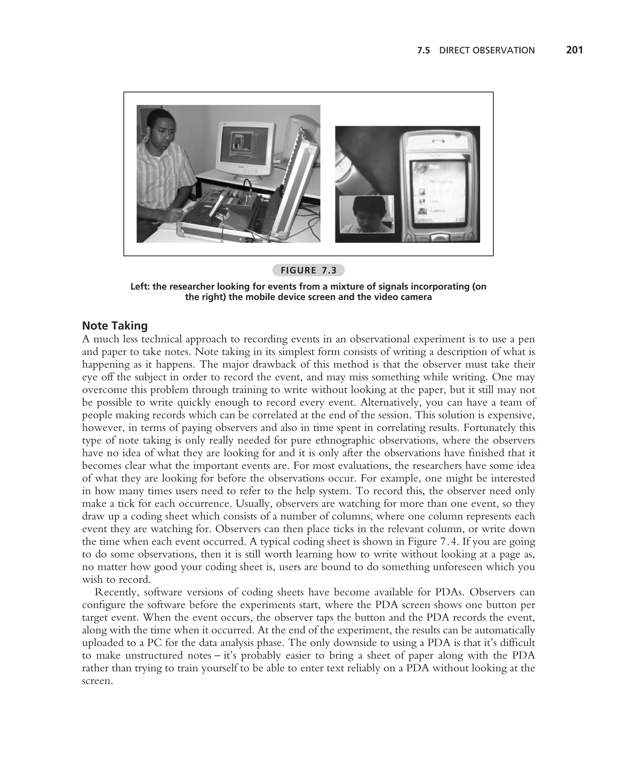 7.5 DIRECT OBSERVATION       201




                                             FIGURE 7.3
          Left: the researcher looking for events from a mixture of signals incorporating (on
                        the right) the mobile device screen and the video camera


Note Taking
A much less technical approach to recording events in an observational experiment is to use a pen
and paper to take notes. Note taking in its simplest form consists of writing a description of what is
happening as it happens. The major drawback of this method is that the observer must take their
eye off the subject in order to record the event, and may miss something while writing. One may
overcome this problem through training to write without looking at the paper, but it still may not
be possible to write quickly enough to record every event. Alternatively, you can have a team of
people making records which can be correlated at the end of the session. This solution is expensive,
however, in terms of paying observers and also in time spent in correlating results. Fortunately this
type of note taking is only really needed for pure ethnographic observations, where the observers
have no idea of what they are looking for and it is only after the observations have ﬁnished that it
becomes clear what the important events are. For most evaluations, the researchers have some idea
of what they are looking for before the observations occur. For example, one might be interested
in how many times users need to refer to the help system. To record this, the observer need only
make a tick for each occurrence. Usually, observers are watching for more than one event, so they
draw up a coding sheet which consists of a number of columns, where one column represents each
event they are watching for. Observers can then place ticks in the relevant column, or write down
the time when each event occurred. A typical coding sheet is shown in Figure 7.4. If you are going
to do some observations, then it is still worth learning how to write without looking at a page as,
no matter how good your coding sheet is, users are bound to do something unforeseen which you
wish to record.
   Recently, software versions of coding sheets have become available for PDAs. Observers can
conﬁgure the software before the experiments start, where the PDA screen shows one button per
target event. When the event occurs, the observer taps the button and the PDA records the event,
along with the time when it occurred. At the end of the experiment, the results can be automatically
uploaded to a PC for the data analysis phase. The only downside to using a PDA is that it’s difﬁcult
to make unstructured notes – it’s probably easier to bring a sheet of paper along with the PDA
rather than trying to train yourself to be able to enter text reliably on a PDA without looking at the
screen.
 