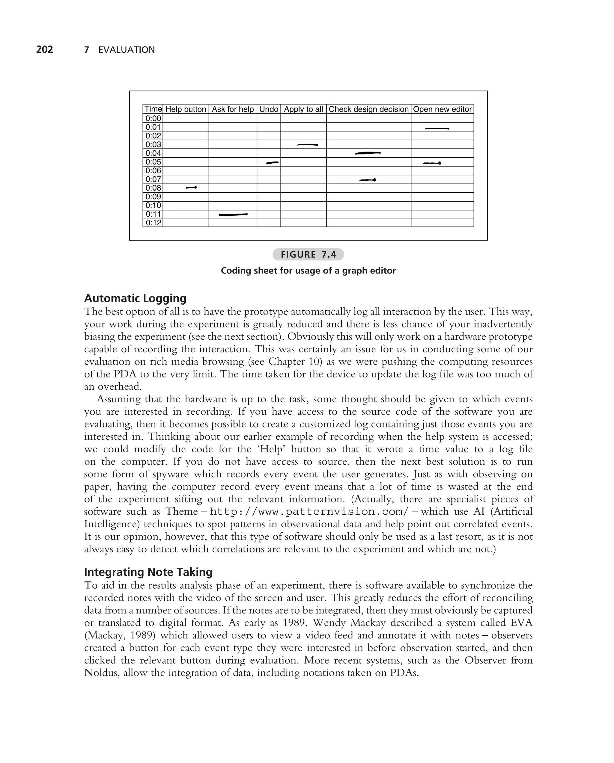 202   7 EVALUATION




                    Time Help button Ask for help Undo Apply to all Check design decision Open new editor
                    0:00
                    0:01
                    0:02
                    0:03
                    0:04
                    0:05
                    0:06
                    0:07
                    0:08
                    0:09
                    0:10
                    0:11
                    0:12



                                                       FIGURE 7.4
                                       Coding sheet for usage of a graph editor


      Automatic Logging
      The best option of all is to have the prototype automatically log all interaction by the user. This way,
      your work during the experiment is greatly reduced and there is less chance of your inadvertently
      biasing the experiment (see the next section). Obviously this will only work on a hardware prototype
      capable of recording the interaction. This was certainly an issue for us in conducting some of our
      evaluation on rich media browsing (see Chapter 10) as we were pushing the computing resources
      of the PDA to the very limit. The time taken for the device to update the log ﬁle was too much of
      an overhead.
          Assuming that the hardware is up to the task, some thought should be given to which events
      you are interested in recording. If you have access to the source code of the software you are
      evaluating, then it becomes possible to create a customized log containing just those events you are
      interested in. Thinking about our earlier example of recording when the help system is accessed;
      we could modify the code for the ‘Help’ button so that it wrote a time value to a log ﬁle
      on the computer. If you do not have access to source, then the next best solution is to run
      some form of spyware which records every event the user generates. Just as with observing on
      paper, having the computer record every event means that a lot of time is wasted at the end
      of the experiment sifting out the relevant information. (Actually, there are specialist pieces of
      software such as Theme – http://www.patternvision.com/ – which use AI (Artiﬁcial
      Intelligence) techniques to spot patterns in observational data and help point out correlated events.
      It is our opinion, however, that this type of software should only be used as a last resort, as it is not
      always easy to detect which correlations are relevant to the experiment and which are not.)

      Integrating Note Taking
      To aid in the results analysis phase of an experiment, there is software available to synchronize the
      recorded notes with the video of the screen and user. This greatly reduces the effort of reconciling
      data from a number of sources. If the notes are to be integrated, then they must obviously be captured
      or translated to digital format. As early as 1989, Wendy Mackay described a system called EVA
      (Mackay, 1989) which allowed users to view a video feed and annotate it with notes – observers
      created a button for each event type they were interested in before observation started, and then
      clicked the relevant button during evaluation. More recent systems, such as the Observer from
      Noldus, allow the integration of data, including notations taken on PDAs.
 