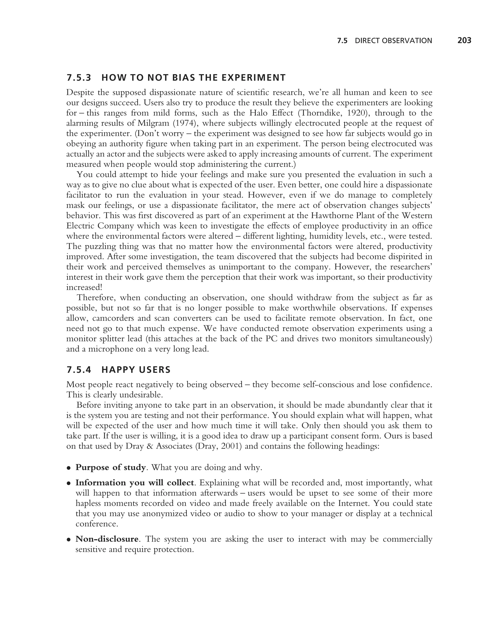 7.5 DIRECT OBSERVATION         203



7.5.3     HOW TO NOT BIAS THE EXPERIMENT
Despite the supposed dispassionate nature of scientiﬁc research, we’re all human and keen to see
our designs succeed. Users also try to produce the result they believe the experimenters are looking
for – this ranges from mild forms, such as the Halo Effect (Thorndike, 1920), through to the
alarming results of Milgram (1974), where subjects willingly electrocuted people at the request of
the experimenter. (Don’t worry – the experiment was designed to see how far subjects would go in
obeying an authority ﬁgure when taking part in an experiment. The person being electrocuted was
actually an actor and the subjects were asked to apply increasing amounts of current. The experiment
measured when people would stop administering the current.)
   You could attempt to hide your feelings and make sure you presented the evaluation in such a
way as to give no clue about what is expected of the user. Even better, one could hire a dispassionate
facilitator to run the evaluation in your stead. However, even if we do manage to completely
mask our feelings, or use a dispassionate facilitator, the mere act of observation changes subjects’
behavior. This was ﬁrst discovered as part of an experiment at the Hawthorne Plant of the Western
Electric Company which was keen to investigate the effects of employee productivity in an ofﬁce
where the environmental factors were altered – different lighting, humidity levels, etc., were tested.
The puzzling thing was that no matter how the environmental factors were altered, productivity
improved. After some investigation, the team discovered that the subjects had become dispirited in
their work and perceived themselves as unimportant to the company. However, the researchers’
interest in their work gave them the perception that their work was important, so their productivity
increased!
   Therefore, when conducting an observation, one should withdraw from the subject as far as
possible, but not so far that is no longer possible to make worthwhile observations. If expenses
allow, camcorders and scan converters can be used to facilitate remote observation. In fact, one
need not go to that much expense. We have conducted remote observation experiments using a
monitor splitter lead (this attaches at the back of the PC and drives two monitors simultaneously)
and a microphone on a very long lead.

7.5.4     HAPPY USERS
Most people react negatively to being observed – they become self-conscious and lose conﬁdence.
This is clearly undesirable.
    Before inviting anyone to take part in an observation, it should be made abundantly clear that it
is the system you are testing and not their performance. You should explain what will happen, what
will be expected of the user and how much time it will take. Only then should you ask them to
take part. If the user is willing, it is a good idea to draw up a participant consent form. Ours is based
on that used by Dray & Associates (Dray, 2001) and contains the following headings:

• Purpose of study. What you are doing and why.
• Information you will collect. Explaining what will be recorded and, most importantly, what
  will happen to that information afterwards – users would be upset to see some of their more
  hapless moments recorded on video and made freely available on the Internet. You could state
  that you may use anonymized video or audio to show to your manager or display at a technical
  conference.
• Non-disclosure. The system you are asking the user to interact with may be commercially
  sensitive and require protection.
 