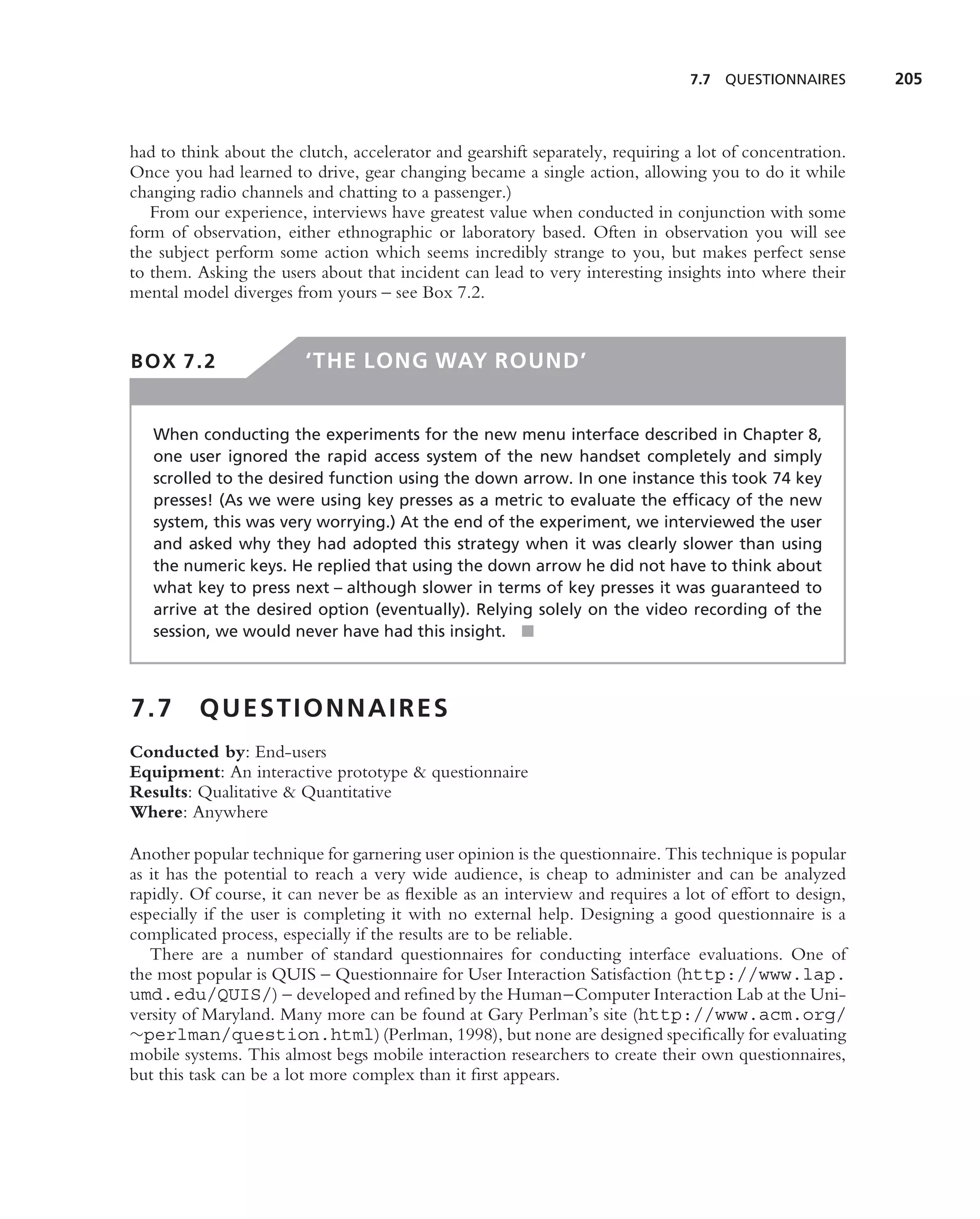 7.7   QUESTIONNAIRES      205



had to think about the clutch, accelerator and gearshift separately, requiring a lot of concentration.
Once you had learned to drive, gear changing became a single action, allowing you to do it while
changing radio channels and chatting to a passenger.)
   From our experience, interviews have greatest value when conducted in conjunction with some
form of observation, either ethnographic or laboratory based. Often in observation you will see
the subject perform some action which seems incredibly strange to you, but makes perfect sense
to them. Asking the users about that incident can lead to very interesting insights into where their
mental model diverges from yours – see Box 7.2.


BOX 7.2                  ‘THE LONG WAY ROUND’


   When conducting the experiments for the new menu interface described in Chapter 8,
   one user ignored the rapid access system of the new handset completely and simply
   scrolled to the desired function using the down arrow. In one instance this took 74 key
   presses! (As we were using key presses as a metric to evaluate the efﬁcacy of the new
   system, this was very worrying.) At the end of the experiment, we interviewed the user
   and asked why they had adopted this strategy when it was clearly slower than using
   the numeric keys. He replied that using the down arrow he did not have to think about
   what key to press next – although slower in terms of key presses it was guaranteed to
   arrive at the desired option (eventually). Relying solely on the video recording of the
   session, we would never have had this insight. ■



7.7      QUESTIONNAIRES
Conducted by: End-users
Equipment: An interactive prototype & questionnaire
Results: Qualitative & Quantitative
Where: Anywhere

Another popular technique for garnering user opinion is the questionnaire. This technique is popular
as it has the potential to reach a very wide audience, is cheap to administer and can be analyzed
rapidly. Of course, it can never be as ﬂexible as an interview and requires a lot of effort to design,
especially if the user is completing it with no external help. Designing a good questionnaire is a
complicated process, especially if the results are to be reliable.
   There are a number of standard questionnaires for conducting interface evaluations. One of
the most popular is QUIS – Questionnaire for User Interaction Satisfaction (http://www.lap.
umd.edu/QUIS/) – developed and reﬁned by the Human–Computer Interaction Lab at the Uni-
versity of Maryland. Many more can be found at Gary Perlman’s site (http://www.acm.org/
∼perlman/question.html) (Perlman, 1998), but none are designed speciﬁcally for evaluating
mobile systems. This almost begs mobile interaction researchers to create their own questionnaires,
but this task can be a lot more complex than it ﬁrst appears.
 
