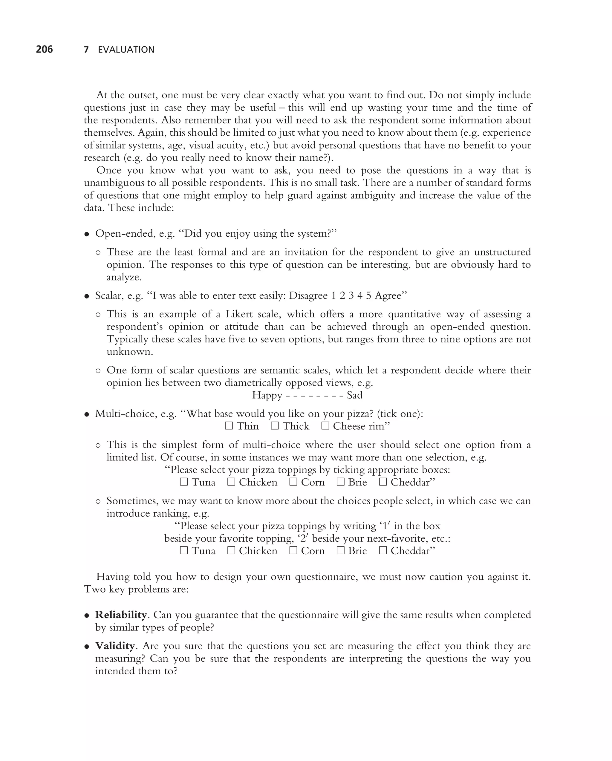 206   7 EVALUATION




         At the outset, one must be very clear exactly what you want to ﬁnd out. Do not simply include
      questions just in case they may be useful – this will end up wasting your time and the time of
      the respondents. Also remember that you will need to ask the respondent some information about
      themselves. Again, this should be limited to just what you need to know about them (e.g. experience
      of similar systems, age, visual acuity, etc.) but avoid personal questions that have no beneﬁt to your
      research (e.g. do you really need to know their name?).
         Once you know what you want to ask, you need to pose the questions in a way that is
      unambiguous to all possible respondents. This is no small task. There are a number of standard forms
      of questions that one might employ to help guard against ambiguity and increase the value of the
      data. These include:

      • Open-ended, e.g. ‘‘Did you enjoy using the system?’’
        ◦ These are the least formal and are an invitation for the respondent to give an unstructured
          opinion. The responses to this type of question can be interesting, but are obviously hard to
          analyze.
      • Scalar, e.g. ‘‘I was able to enter text easily: Disagree 1 2 3 4 5 Agree’’
        ◦ This is an example of a Likert scale, which offers a more quantitative way of assessing a
          respondent’s opinion or attitude than can be achieved through an open-ended question.
          Typically these scales have ﬁve to seven options, but ranges from three to nine options are not
          unknown.
        ◦ One form of scalar questions are semantic scales, which let a respondent decide where their
          opinion lies between two diametrically opposed views, e.g.
                                         Happy - - - - - - - - Sad
      • Multi-choice, e.g. ‘‘What base would you like on your pizza? (tick one):
                                       Thin     Thick      Cheese rim’’
        ◦ This is the simplest form of multi-choice where the user should select one option from a
          limited list. Of course, in some instances we may want more than one selection, e.g.
                        ‘‘Please select your pizza toppings by ticking appropriate boxes:
                               Tuna       Chicken       Corn       Brie     Cheddar’’
        ◦ Sometimes, we may want to know more about the choices people select, in which case we can
          introduce ranking, e.g.
                        ‘‘Please select your pizza toppings by writing ‘1 in the box
                      beside your favorite topping, ‘2 beside your next-favorite, etc.:
                            Tuna        Chicken       Corn      Brie     Cheddar’’

        Having told you how to design your own questionnaire, we must now caution you against it.
      Two key problems are:

      • Reliability. Can you guarantee that the questionnaire will give the same results when completed
        by similar types of people?
      • Validity. Are you sure that the questions you set are measuring the effect you think they are
        measuring? Can you be sure that the respondents are interpreting the questions the way you
        intended them to?
 