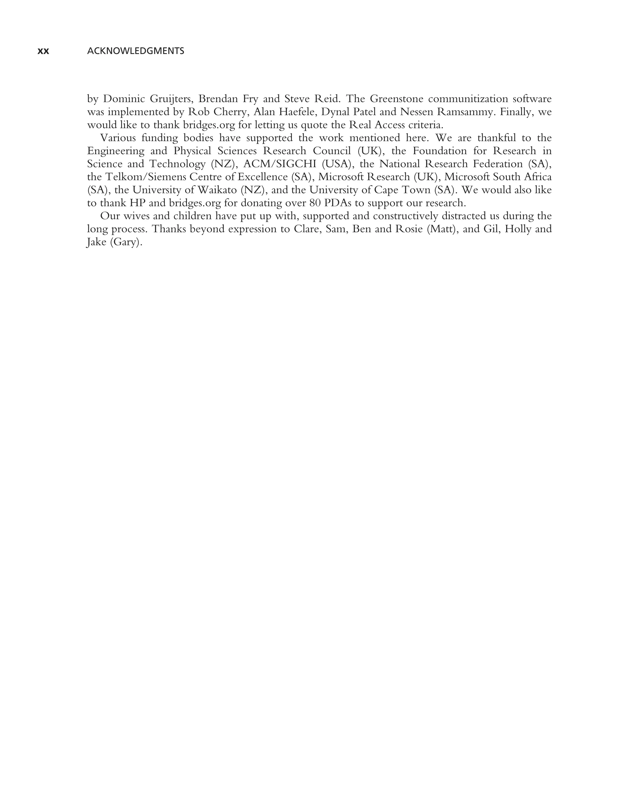 xx   ACKNOWLEDGMENTS




     by Dominic Gruijters, Brendan Fry and Steve Reid. The Greenstone communitization software
     was implemented by Rob Cherry, Alan Haefele, Dynal Patel and Nessen Ramsammy. Finally, we
     would like to thank bridges.org for letting us quote the Real Access criteria.
        Various funding bodies have supported the work mentioned here. We are thankful to the
     Engineering and Physical Sciences Research Council (UK), the Foundation for Research in
     Science and Technology (NZ), ACM/SIGCHI (USA), the National Research Federation (SA),
     the Telkom/Siemens Centre of Excellence (SA), Microsoft Research (UK), Microsoft South Africa
     (SA), the University of Waikato (NZ), and the University of Cape Town (SA). We would also like
     to thank HP and bridges.org for donating over 80 PDAs to support our research.
        Our wives and children have put up with, supported and constructively distracted us during the
     long process. Thanks beyond expression to Clare, Sam, Ben and Rosie (Matt), and Gil, Holly and
     Jake (Gary).
 