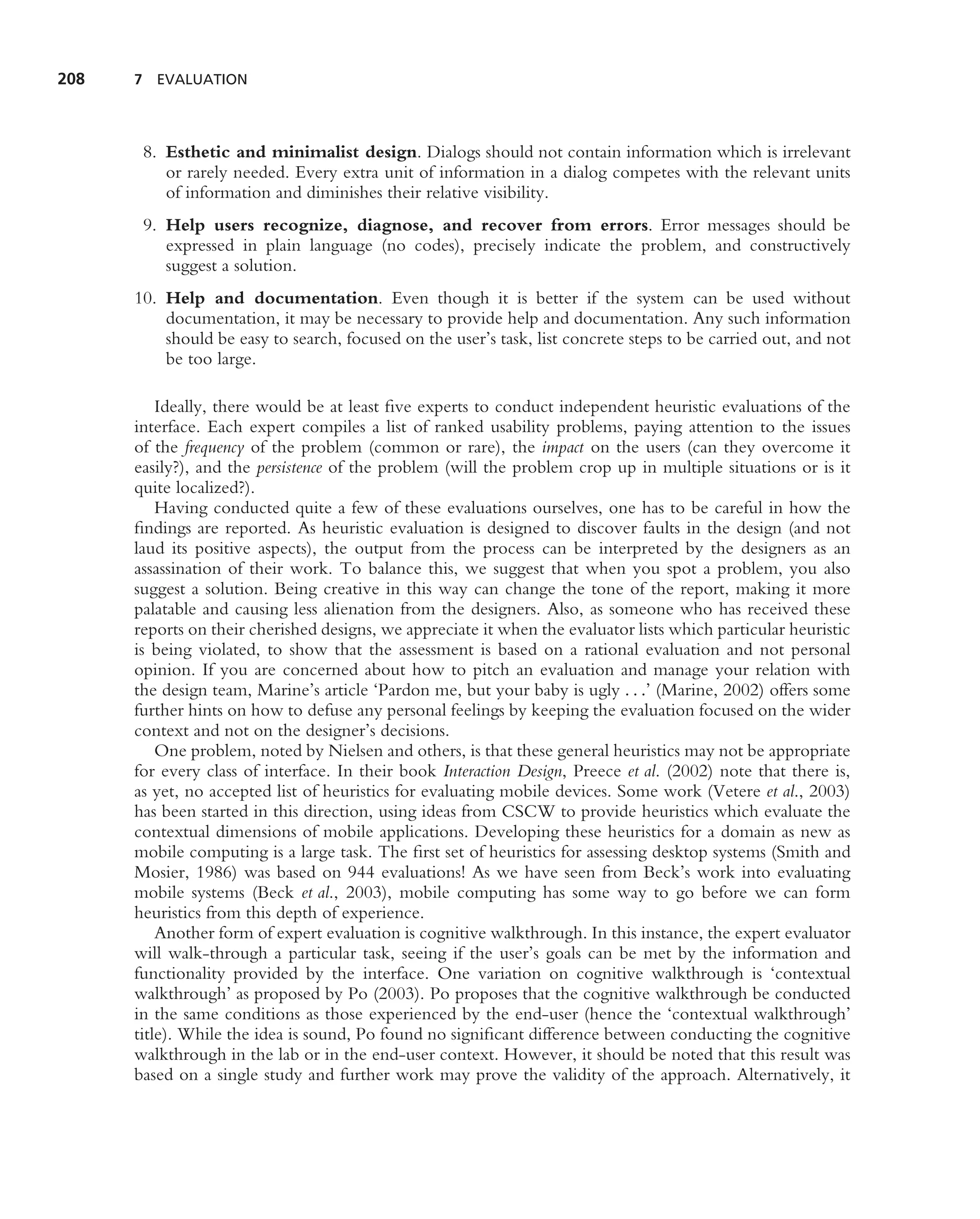 208   7 EVALUATION




       8. Esthetic and minimalist design. Dialogs should not contain information which is irrelevant
          or rarely needed. Every extra unit of information in a dialog competes with the relevant units
          of information and diminishes their relative visibility.
       9. Help users recognize, diagnose, and recover from errors. Error messages should be
          expressed in plain language (no codes), precisely indicate the problem, and constructively
          suggest a solution.
      10. Help and documentation. Even though it is better if the system can be used without
          documentation, it may be necessary to provide help and documentation. Any such information
          should be easy to search, focused on the user’s task, list concrete steps to be carried out, and not
          be too large.

          Ideally, there would be at least ﬁve experts to conduct independent heuristic evaluations of the
      interface. Each expert compiles a list of ranked usability problems, paying attention to the issues
      of the frequency of the problem (common or rare), the impact on the users (can they overcome it
      easily?), and the persistence of the problem (will the problem crop up in multiple situations or is it
      quite localized?).
          Having conducted quite a few of these evaluations ourselves, one has to be careful in how the
      ﬁndings are reported. As heuristic evaluation is designed to discover faults in the design (and not
      laud its positive aspects), the output from the process can be interpreted by the designers as an
      assassination of their work. To balance this, we suggest that when you spot a problem, you also
      suggest a solution. Being creative in this way can change the tone of the report, making it more
      palatable and causing less alienation from the designers. Also, as someone who has received these
      reports on their cherished designs, we appreciate it when the evaluator lists which particular heuristic
      is being violated, to show that the assessment is based on a rational evaluation and not personal
      opinion. If you are concerned about how to pitch an evaluation and manage your relation with
      the design team, Marine’s article ‘Pardon me, but your baby is ugly . . .’ (Marine, 2002) offers some
      further hints on how to defuse any personal feelings by keeping the evaluation focused on the wider
      context and not on the designer’s decisions.
          One problem, noted by Nielsen and others, is that these general heuristics may not be appropriate
      for every class of interface. In their book Interaction Design, Preece et al. (2002) note that there is,
      as yet, no accepted list of heuristics for evaluating mobile devices. Some work (Vetere et al., 2003)
      has been started in this direction, using ideas from CSCW to provide heuristics which evaluate the
      contextual dimensions of mobile applications. Developing these heuristics for a domain as new as
      mobile computing is a large task. The ﬁrst set of heuristics for assessing desktop systems (Smith and
      Mosier, 1986) was based on 944 evaluations! As we have seen from Beck’s work into evaluating
      mobile systems (Beck et al., 2003), mobile computing has some way to go before we can form
      heuristics from this depth of experience.
          Another form of expert evaluation is cognitive walkthrough. In this instance, the expert evaluator
      will walk-through a particular task, seeing if the user’s goals can be met by the information and
      functionality provided by the interface. One variation on cognitive walkthrough is ‘contextual
      walkthrough’ as proposed by Po (2003). Po proposes that the cognitive walkthrough be conducted
      in the same conditions as those experienced by the end-user (hence the ‘contextual walkthrough’
      title). While the idea is sound, Po found no signiﬁcant difference between conducting the cognitive
      walkthrough in the lab or in the end-user context. However, it should be noted that this result was
      based on a single study and further work may prove the validity of the approach. Alternatively, it
 