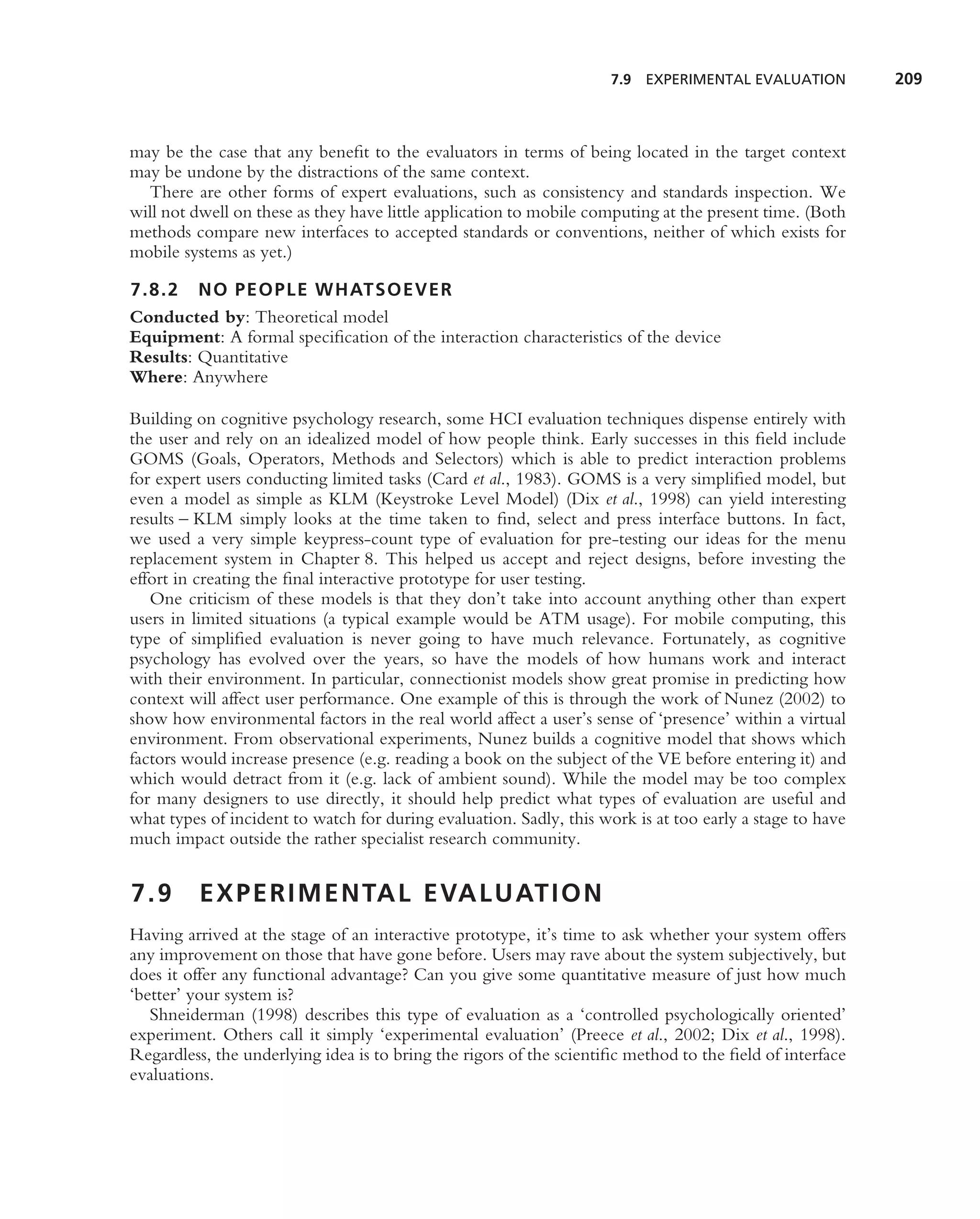 7.9 EXPERIMENTAL EVALUATION          209



may be the case that any beneﬁt to the evaluators in terms of being located in the target context
may be undone by the distractions of the same context.
  There are other forms of expert evaluations, such as consistency and standards inspection. We
will not dwell on these as they have little application to mobile computing at the present time. (Both
methods compare new interfaces to accepted standards or conventions, neither of which exists for
mobile systems as yet.)

7.8.2 NO PEOPLE WHATSOEVER
Conducted by: Theoretical model
Equipment: A formal speciﬁcation of the interaction characteristics of the device
Results: Quantitative
Where: Anywhere

Building on cognitive psychology research, some HCI evaluation techniques dispense entirely with
the user and rely on an idealized model of how people think. Early successes in this ﬁeld include
GOMS (Goals, Operators, Methods and Selectors) which is able to predict interaction problems
for expert users conducting limited tasks (Card et al., 1983). GOMS is a very simpliﬁed model, but
even a model as simple as KLM (Keystroke Level Model) (Dix et al., 1998) can yield interesting
results – KLM simply looks at the time taken to ﬁnd, select and press interface buttons. In fact,
we used a very simple keypress-count type of evaluation for pre-testing our ideas for the menu
replacement system in Chapter 8. This helped us accept and reject designs, before investing the
effort in creating the ﬁnal interactive prototype for user testing.
   One criticism of these models is that they don’t take into account anything other than expert
users in limited situations (a typical example would be ATM usage). For mobile computing, this
type of simpliﬁed evaluation is never going to have much relevance. Fortunately, as cognitive
psychology has evolved over the years, so have the models of how humans work and interact
with their environment. In particular, connectionist models show great promise in predicting how
context will affect user performance. One example of this is through the work of Nunez (2002) to
show how environmental factors in the real world affect a user’s sense of ‘presence’ within a virtual
environment. From observational experiments, Nunez builds a cognitive model that shows which
factors would increase presence (e.g. reading a book on the subject of the VE before entering it) and
which would detract from it (e.g. lack of ambient sound). While the model may be too complex
for many designers to use directly, it should help predict what types of evaluation are useful and
what types of incident to watch for during evaluation. Sadly, this work is at too early a stage to have
much impact outside the rather specialist research community.


7.9       E X P E R I M E N TA L E VA L U AT I O N
Having arrived at the stage of an interactive prototype, it’s time to ask whether your system offers
any improvement on those that have gone before. Users may rave about the system subjectively, but
does it offer any functional advantage? Can you give some quantitative measure of just how much
‘better’ your system is?
   Shneiderman (1998) describes this type of evaluation as a ‘controlled psychologically oriented’
experiment. Others call it simply ‘experimental evaluation’ (Preece et al., 2002; Dix et al., 1998).
Regardless, the underlying idea is to bring the rigors of the scientiﬁc method to the ﬁeld of interface
evaluations.
 