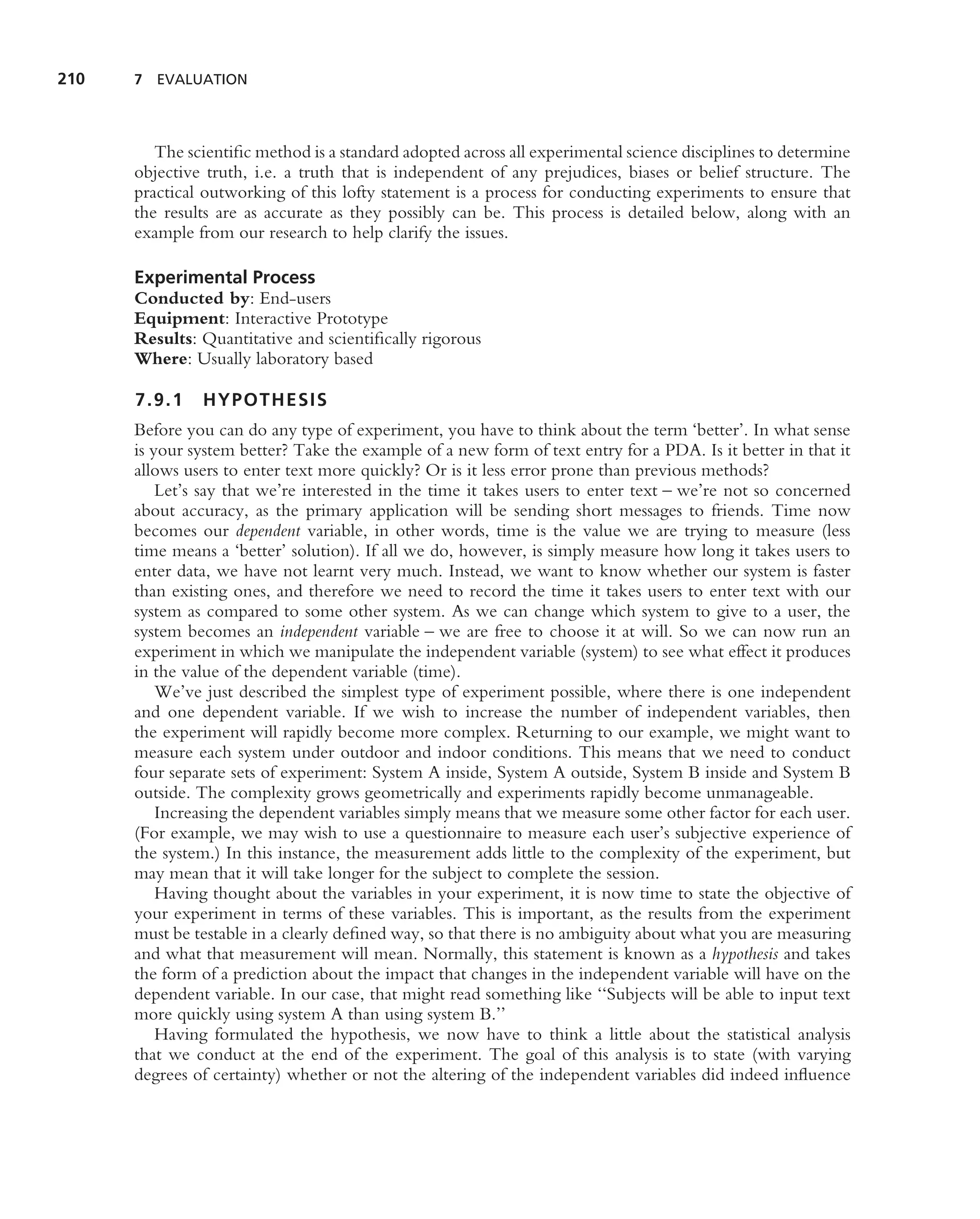 210   7 EVALUATION




         The scientiﬁc method is a standard adopted across all experimental science disciplines to determine
      objective truth, i.e. a truth that is independent of any prejudices, biases or belief structure. The
      practical outworking of this lofty statement is a process for conducting experiments to ensure that
      the results are as accurate as they possibly can be. This process is detailed below, along with an
      example from our research to help clarify the issues.

      Experimental Process
      Conducted by: End-users
      Equipment: Interactive Prototype
      Results: Quantitative and scientiﬁcally rigorous
      Where: Usually laboratory based

      7.9.1    HYPOTHESIS
      Before you can do any type of experiment, you have to think about the term ‘better’. In what sense
      is your system better? Take the example of a new form of text entry for a PDA. Is it better in that it
      allows users to enter text more quickly? Or is it less error prone than previous methods?
          Let’s say that we’re interested in the time it takes users to enter text – we’re not so concerned
      about accuracy, as the primary application will be sending short messages to friends. Time now
      becomes our dependent variable, in other words, time is the value we are trying to measure (less
      time means a ‘better’ solution). If all we do, however, is simply measure how long it takes users to
      enter data, we have not learnt very much. Instead, we want to know whether our system is faster
      than existing ones, and therefore we need to record the time it takes users to enter text with our
      system as compared to some other system. As we can change which system to give to a user, the
      system becomes an independent variable – we are free to choose it at will. So we can now run an
      experiment in which we manipulate the independent variable (system) to see what effect it produces
      in the value of the dependent variable (time).
          We’ve just described the simplest type of experiment possible, where there is one independent
      and one dependent variable. If we wish to increase the number of independent variables, then
      the experiment will rapidly become more complex. Returning to our example, we might want to
      measure each system under outdoor and indoor conditions. This means that we need to conduct
      four separate sets of experiment: System A inside, System A outside, System B inside and System B
      outside. The complexity grows geometrically and experiments rapidly become unmanageable.
          Increasing the dependent variables simply means that we measure some other factor for each user.
      (For example, we may wish to use a questionnaire to measure each user’s subjective experience of
      the system.) In this instance, the measurement adds little to the complexity of the experiment, but
      may mean that it will take longer for the subject to complete the session.
          Having thought about the variables in your experiment, it is now time to state the objective of
      your experiment in terms of these variables. This is important, as the results from the experiment
      must be testable in a clearly deﬁned way, so that there is no ambiguity about what you are measuring
      and what that measurement will mean. Normally, this statement is known as a hypothesis and takes
      the form of a prediction about the impact that changes in the independent variable will have on the
      dependent variable. In our case, that might read something like ‘‘Subjects will be able to input text
      more quickly using system A than using system B.’’
          Having formulated the hypothesis, we now have to think a little about the statistical analysis
      that we conduct at the end of the experiment. The goal of this analysis is to state (with varying
      degrees of certainty) whether or not the altering of the independent variables did indeed inﬂuence
 