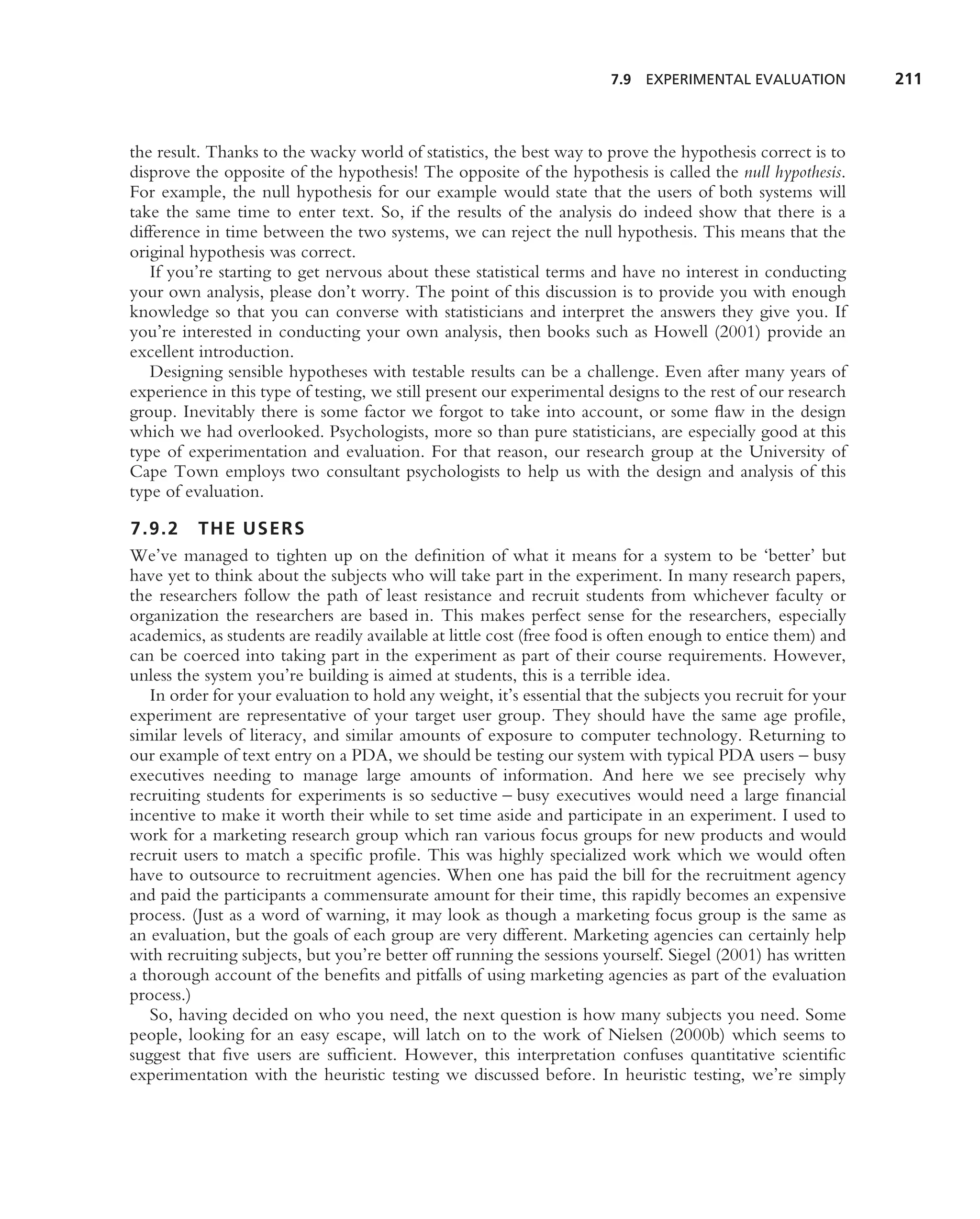 7.9 EXPERIMENTAL EVALUATION           211



the result. Thanks to the wacky world of statistics, the best way to prove the hypothesis correct is to
disprove the opposite of the hypothesis! The opposite of the hypothesis is called the null hypothesis.
For example, the null hypothesis for our example would state that the users of both systems will
take the same time to enter text. So, if the results of the analysis do indeed show that there is a
difference in time between the two systems, we can reject the null hypothesis. This means that the
original hypothesis was correct.
   If you’re starting to get nervous about these statistical terms and have no interest in conducting
your own analysis, please don’t worry. The point of this discussion is to provide you with enough
knowledge so that you can converse with statisticians and interpret the answers they give you. If
you’re interested in conducting your own analysis, then books such as Howell (2001) provide an
excellent introduction.
   Designing sensible hypotheses with testable results can be a challenge. Even after many years of
experience in this type of testing, we still present our experimental designs to the rest of our research
group. Inevitably there is some factor we forgot to take into account, or some ﬂaw in the design
which we had overlooked. Psychologists, more so than pure statisticians, are especially good at this
type of experimentation and evaluation. For that reason, our research group at the University of
Cape Town employs two consultant psychologists to help us with the design and analysis of this
type of evaluation.

7.9.2 THE USERS
We’ve managed to tighten up on the deﬁnition of what it means for a system to be ‘better’ but
have yet to think about the subjects who will take part in the experiment. In many research papers,
the researchers follow the path of least resistance and recruit students from whichever faculty or
organization the researchers are based in. This makes perfect sense for the researchers, especially
academics, as students are readily available at little cost (free food is often enough to entice them) and
can be coerced into taking part in the experiment as part of their course requirements. However,
unless the system you’re building is aimed at students, this is a terrible idea.
   In order for your evaluation to hold any weight, it’s essential that the subjects you recruit for your
experiment are representative of your target user group. They should have the same age proﬁle,
similar levels of literacy, and similar amounts of exposure to computer technology. Returning to
our example of text entry on a PDA, we should be testing our system with typical PDA users – busy
executives needing to manage large amounts of information. And here we see precisely why
recruiting students for experiments is so seductive – busy executives would need a large ﬁnancial
incentive to make it worth their while to set time aside and participate in an experiment. I used to
work for a marketing research group which ran various focus groups for new products and would
recruit users to match a speciﬁc proﬁle. This was highly specialized work which we would often
have to outsource to recruitment agencies. When one has paid the bill for the recruitment agency
and paid the participants a commensurate amount for their time, this rapidly becomes an expensive
process. (Just as a word of warning, it may look as though a marketing focus group is the same as
an evaluation, but the goals of each group are very different. Marketing agencies can certainly help
with recruiting subjects, but you’re better off running the sessions yourself. Siegel (2001) has written
a thorough account of the beneﬁts and pitfalls of using marketing agencies as part of the evaluation
process.)
   So, having decided on who you need, the next question is how many subjects you need. Some
people, looking for an easy escape, will latch on to the work of Nielsen (2000b) which seems to
suggest that ﬁve users are sufﬁcient. However, this interpretation confuses quantitative scientiﬁc
experimentation with the heuristic testing we discussed before. In heuristic testing, we’re simply
 
