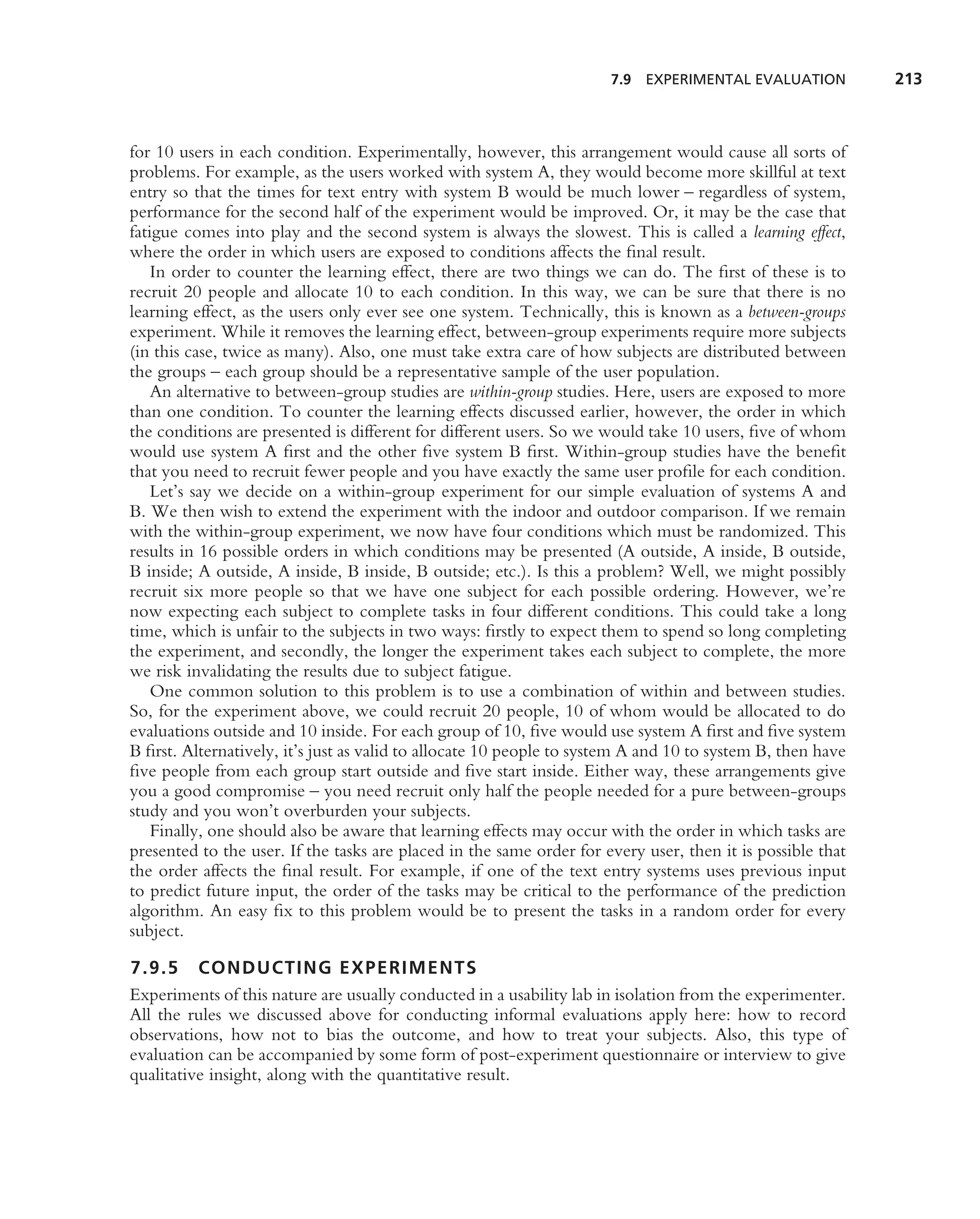 7.9 EXPERIMENTAL EVALUATION           213



for 10 users in each condition. Experimentally, however, this arrangement would cause all sorts of
problems. For example, as the users worked with system A, they would become more skillful at text
entry so that the times for text entry with system B would be much lower – regardless of system,
performance for the second half of the experiment would be improved. Or, it may be the case that
fatigue comes into play and the second system is always the slowest. This is called a learning effect,
where the order in which users are exposed to conditions affects the ﬁnal result.
    In order to counter the learning effect, there are two things we can do. The ﬁrst of these is to
recruit 20 people and allocate 10 to each condition. In this way, we can be sure that there is no
learning effect, as the users only ever see one system. Technically, this is known as a between-groups
experiment. While it removes the learning effect, between-group experiments require more subjects
(in this case, twice as many). Also, one must take extra care of how subjects are distributed between
the groups – each group should be a representative sample of the user population.
    An alternative to between-group studies are within-group studies. Here, users are exposed to more
than one condition. To counter the learning effects discussed earlier, however, the order in which
the conditions are presented is different for different users. So we would take 10 users, ﬁve of whom
would use system A ﬁrst and the other ﬁve system B ﬁrst. Within-group studies have the beneﬁt
that you need to recruit fewer people and you have exactly the same user proﬁle for each condition.
    Let’s say we decide on a within-group experiment for our simple evaluation of systems A and
B. We then wish to extend the experiment with the indoor and outdoor comparison. If we remain
with the within-group experiment, we now have four conditions which must be randomized. This
results in 16 possible orders in which conditions may be presented (A outside, A inside, B outside,
B inside; A outside, A inside, B inside, B outside; etc.). Is this a problem? Well, we might possibly
recruit six more people so that we have one subject for each possible ordering. However, we’re
now expecting each subject to complete tasks in four different conditions. This could take a long
time, which is unfair to the subjects in two ways: ﬁrstly to expect them to spend so long completing
the experiment, and secondly, the longer the experiment takes each subject to complete, the more
we risk invalidating the results due to subject fatigue.
    One common solution to this problem is to use a combination of within and between studies.
So, for the experiment above, we could recruit 20 people, 10 of whom would be allocated to do
evaluations outside and 10 inside. For each group of 10, ﬁve would use system A ﬁrst and ﬁve system
B ﬁrst. Alternatively, it’s just as valid to allocate 10 people to system A and 10 to system B, then have
ﬁve people from each group start outside and ﬁve start inside. Either way, these arrangements give
you a good compromise – you need recruit only half the people needed for a pure between-groups
study and you won’t overburden your subjects.
    Finally, one should also be aware that learning effects may occur with the order in which tasks are
presented to the user. If the tasks are placed in the same order for every user, then it is possible that
the order affects the ﬁnal result. For example, if one of the text entry systems uses previous input
to predict future input, the order of the tasks may be critical to the performance of the prediction
algorithm. An easy ﬁx to this problem would be to present the tasks in a random order for every
subject.

7.9.5 CONDUCTING EXPERIMENTS
Experiments of this nature are usually conducted in a usability lab in isolation from the experimenter.
All the rules we discussed above for conducting informal evaluations apply here: how to record
observations, how not to bias the outcome, and how to treat your subjects. Also, this type of
evaluation can be accompanied by some form of post-experiment questionnaire or interview to give
qualitative insight, along with the quantitative result.
 
