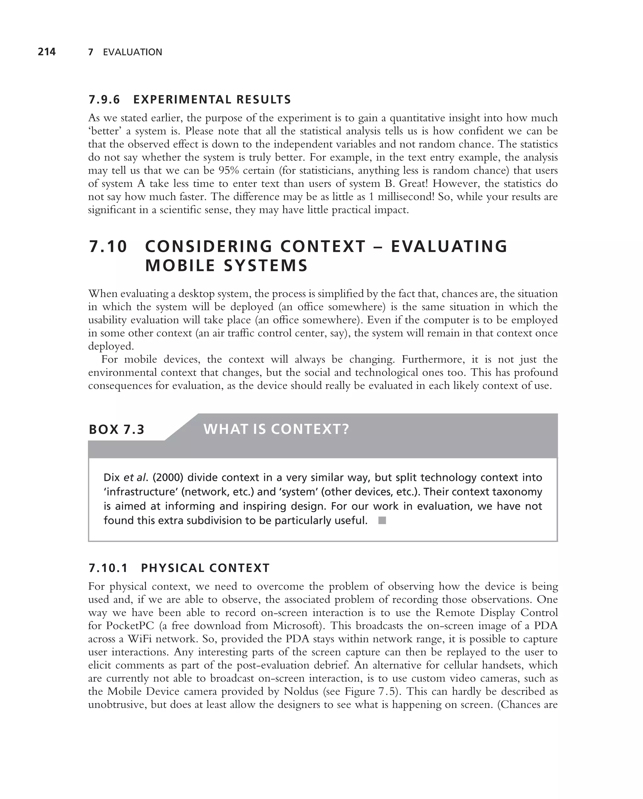 214   7 EVALUATION




      7.9.6 EXPERIMENTAL RESULTS
      As we stated earlier, the purpose of the experiment is to gain a quantitative insight into how much
      ‘better’ a system is. Please note that all the statistical analysis tells us is how conﬁdent we can be
      that the observed effect is down to the independent variables and not random chance. The statistics
      do not say whether the system is truly better. For example, in the text entry example, the analysis
      may tell us that we can be 95% certain (for statisticians, anything less is random chance) that users
      of system A take less time to enter text than users of system B. Great! However, the statistics do
      not say how much faster. The difference may be as little as 1 millisecond! So, while your results are
      signiﬁcant in a scientiﬁc sense, they may have little practical impact.


      7.10        C O N S I D E R I N G C O N T E X T – E VA L U AT I N G
                  MOBILE SYSTEMS
      When evaluating a desktop system, the process is simpliﬁed by the fact that, chances are, the situation
      in which the system will be deployed (an ofﬁce somewhere) is the same situation in which the
      usability evaluation will take place (an ofﬁce somewhere). Even if the computer is to be employed
      in some other context (an air trafﬁc control center, say), the system will remain in that context once
      deployed.
         For mobile devices, the context will always be changing. Furthermore, it is not just the
      environmental context that changes, but the social and technological ones too. This has profound
      consequences for evaluation, as the device should really be evaluated in each likely context of use.


      BOX 7.3                  WHAT IS CONTEXT?


         Dix et al. (2000) divide context in a very similar way, but split technology context into
         ‘infrastructure’ (network, etc.) and ‘system’ (other devices, etc.). Their context taxonomy
         is aimed at informing and inspiring design. For our work in evaluation, we have not
         found this extra subdivision to be particularly useful. ■



      7.10.1 PHYSICAL CONTEXT
      For physical context, we need to overcome the problem of observing how the device is being
      used and, if we are able to observe, the associated problem of recording those observations. One
      way we have been able to record on-screen interaction is to use the Remote Display Control
      for PocketPC (a free download from Microsoft). This broadcasts the on-screen image of a PDA
      across a WiFi network. So, provided the PDA stays within network range, it is possible to capture
      user interactions. Any interesting parts of the screen capture can then be replayed to the user to
      elicit comments as part of the post-evaluation debrief. An alternative for cellular handsets, which
      are currently not able to broadcast on-screen interaction, is to use custom video cameras, such as
      the Mobile Device camera provided by Noldus (see Figure 7.5). This can hardly be described as
      unobtrusive, but does at least allow the designers to see what is happening on screen. (Chances are
 