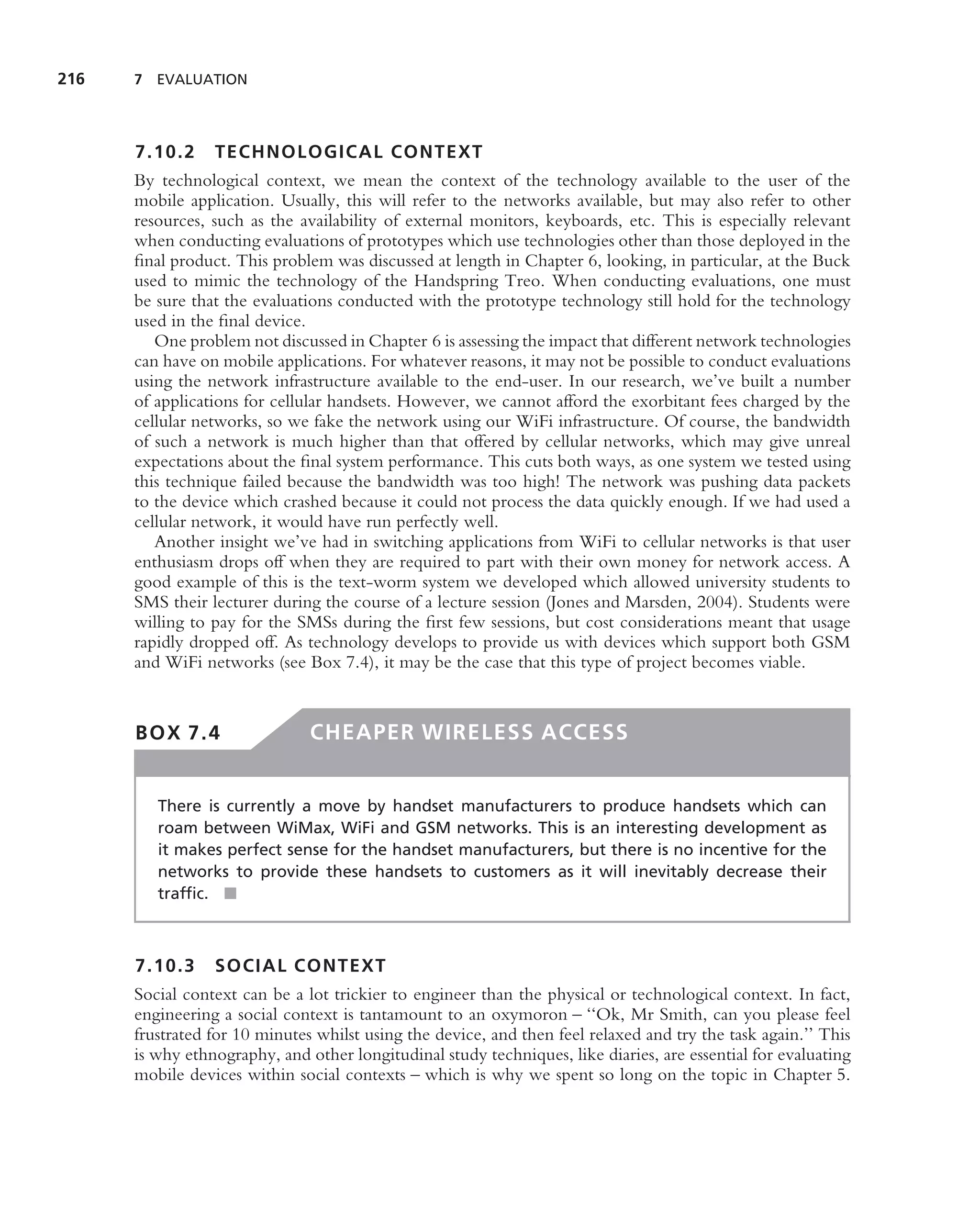 216   7 EVALUATION




      7.10.2     TECHNOLOGICAL CONTEXT
      By technological context, we mean the context of the technology available to the user of the
      mobile application. Usually, this will refer to the networks available, but may also refer to other
      resources, such as the availability of external monitors, keyboards, etc. This is especially relevant
      when conducting evaluations of prototypes which use technologies other than those deployed in the
      ﬁnal product. This problem was discussed at length in Chapter 6, looking, in particular, at the Buck
      used to mimic the technology of the Handspring Treo. When conducting evaluations, one must
      be sure that the evaluations conducted with the prototype technology still hold for the technology
      used in the ﬁnal device.
         One problem not discussed in Chapter 6 is assessing the impact that different network technologies
      can have on mobile applications. For whatever reasons, it may not be possible to conduct evaluations
      using the network infrastructure available to the end-user. In our research, we’ve built a number
      of applications for cellular handsets. However, we cannot afford the exorbitant fees charged by the
      cellular networks, so we fake the network using our WiFi infrastructure. Of course, the bandwidth
      of such a network is much higher than that offered by cellular networks, which may give unreal
      expectations about the ﬁnal system performance. This cuts both ways, as one system we tested using
      this technique failed because the bandwidth was too high! The network was pushing data packets
      to the device which crashed because it could not process the data quickly enough. If we had used a
      cellular network, it would have run perfectly well.
         Another insight we’ve had in switching applications from WiFi to cellular networks is that user
      enthusiasm drops off when they are required to part with their own money for network access. A
      good example of this is the text-worm system we developed which allowed university students to
      SMS their lecturer during the course of a lecture session (Jones and Marsden, 2004). Students were
      willing to pay for the SMSs during the ﬁrst few sessions, but cost considerations meant that usage
      rapidly dropped off. As technology develops to provide us with devices which support both GSM
      and WiFi networks (see Box 7.4), it may be the case that this type of project becomes viable.


      BOX 7.4                  CHEAPER WIRELESS ACCESS


         There is currently a move by handset manufacturers to produce handsets which can
         roam between WiMax, WiFi and GSM networks. This is an interesting development as
         it makes perfect sense for the handset manufacturers, but there is no incentive for the
         networks to provide these handsets to customers as it will inevitably decrease their
         trafﬁc. ■



      7.10.3     SOCIAL CONTEXT
      Social context can be a lot trickier to engineer than the physical or technological context. In fact,
      engineering a social context is tantamount to an oxymoron – ‘‘Ok, Mr Smith, can you please feel
      frustrated for 10 minutes whilst using the device, and then feel relaxed and try the task again.’’ This
      is why ethnography, and other longitudinal study techniques, like diaries, are essential for evaluating
      mobile devices within social contexts – which is why we spent so long on the topic in Chapter 5.
 