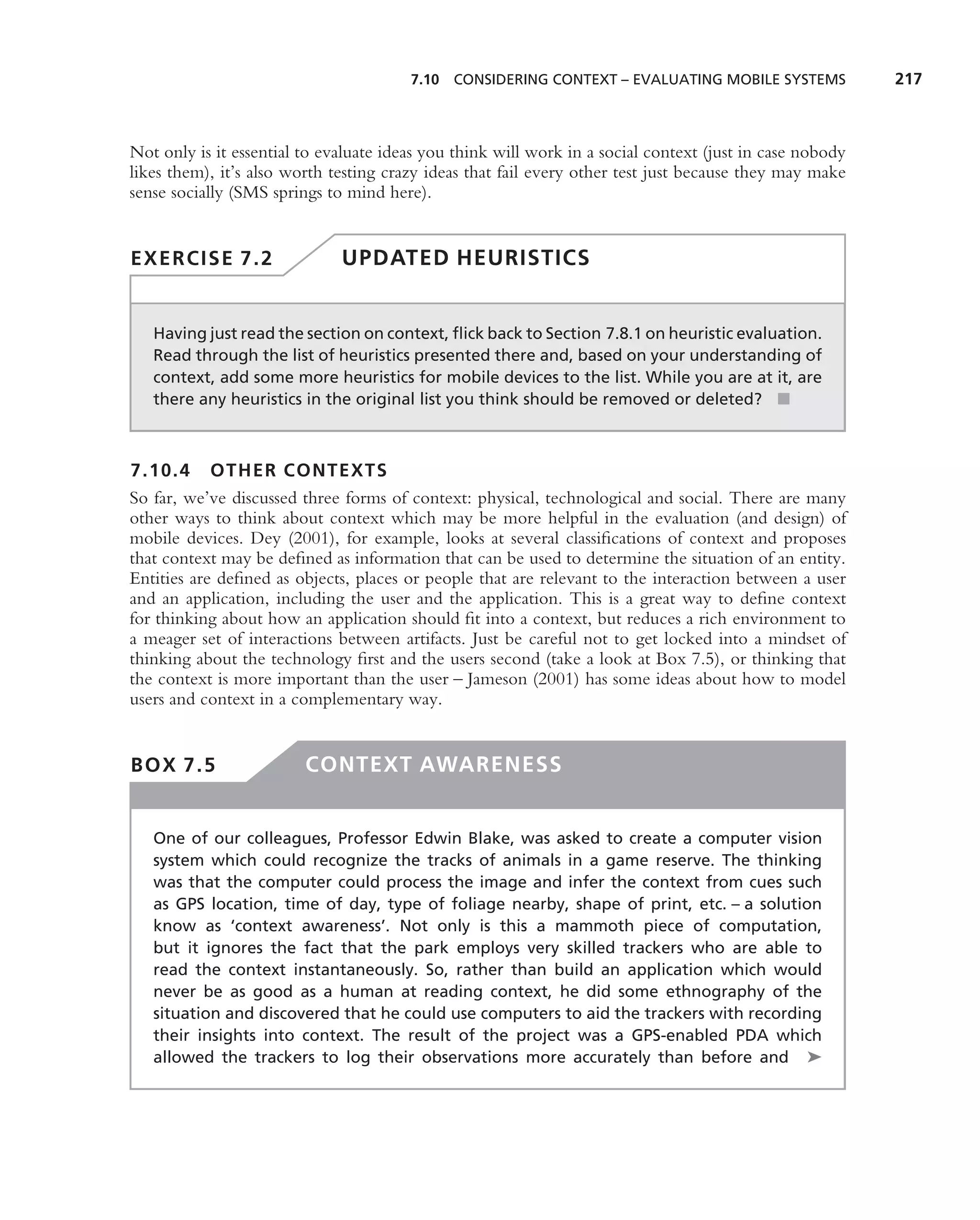 7.10 CONSIDERING CONTEXT – EVALUATING MOBILE SYSTEMS              217



Not only is it essential to evaluate ideas you think will work in a social context (just in case nobody
likes them), it’s also worth testing crazy ideas that fail every other test just because they may make
sense socially (SMS springs to mind here).


EXERCISE 7.2                  UPDATED HEURISTICS


   Having just read the section on context, ﬂick back to Section 7.8.1 on heuristic evaluation.
   Read through the list of heuristics presented there and, based on your understanding of
   context, add some more heuristics for mobile devices to the list. While you are at it, are
   there any heuristics in the original list you think should be removed or deleted? ■



7.10.4 OTHER CONTEXTS
So far, we’ve discussed three forms of context: physical, technological and social. There are many
other ways to think about context which may be more helpful in the evaluation (and design) of
mobile devices. Dey (2001), for example, looks at several classiﬁcations of context and proposes
that context may be deﬁned as information that can be used to determine the situation of an entity.
Entities are deﬁned as objects, places or people that are relevant to the interaction between a user
and an application, including the user and the application. This is a great way to deﬁne context
for thinking about how an application should ﬁt into a context, but reduces a rich environment to
a meager set of interactions between artifacts. Just be careful not to get locked into a mindset of
thinking about the technology ﬁrst and the users second (take a look at Box 7.5), or thinking that
the context is more important than the user – Jameson (2001) has some ideas about how to model
users and context in a complementary way.


BOX 7.5                  CONTEXT AWARENESS


   One of our colleagues, Professor Edwin Blake, was asked to create a computer vision
   system which could recognize the tracks of animals in a game reserve. The thinking
   was that the computer could process the image and infer the context from cues such
   as GPS location, time of day, type of foliage nearby, shape of print, etc. – a solution
   know as ‘context awareness’. Not only is this a mammoth piece of computation,
   but it ignores the fact that the park employs very skilled trackers who are able to
   read the context instantaneously. So, rather than build an application which would
   never be as good as a human at reading context, he did some ethnography of the
   situation and discovered that he could use computers to aid the trackers with recording
   their insights into context. The result of the project was a GPS-enabled PDA which
   allowed the trackers to log their observations more accurately than before and ➤
 