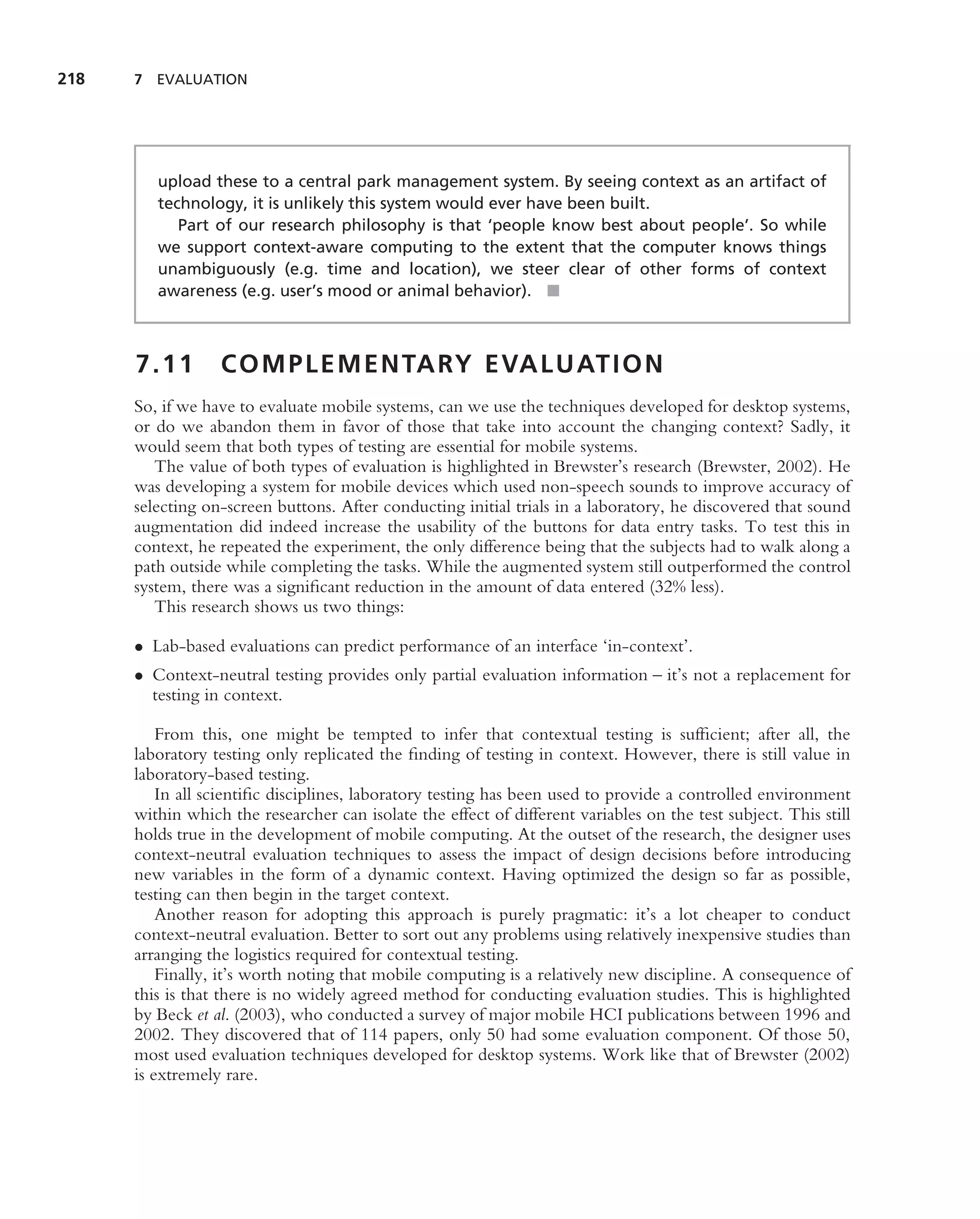 218   7 EVALUATION




         upload these to a central park management system. By seeing context as an artifact of
         technology, it is unlikely this system would ever have been built.
            Part of our research philosophy is that ‘people know best about people’. So while
         we support context-aware computing to the extent that the computer knows things
         unambiguously (e.g. time and location), we steer clear of other forms of context
         awareness (e.g. user’s mood or animal behavior). ■



      7.11        C O M P L E M E N TA RY E VA L U AT I O N
      So, if we have to evaluate mobile systems, can we use the techniques developed for desktop systems,
      or do we abandon them in favor of those that take into account the changing context? Sadly, it
      would seem that both types of testing are essential for mobile systems.
         The value of both types of evaluation is highlighted in Brewster’s research (Brewster, 2002). He
      was developing a system for mobile devices which used non-speech sounds to improve accuracy of
      selecting on-screen buttons. After conducting initial trials in a laboratory, he discovered that sound
      augmentation did indeed increase the usability of the buttons for data entry tasks. To test this in
      context, he repeated the experiment, the only difference being that the subjects had to walk along a
      path outside while completing the tasks. While the augmented system still outperformed the control
      system, there was a signiﬁcant reduction in the amount of data entered (32% less).
         This research shows us two things:

      • Lab-based evaluations can predict performance of an interface ‘in-context’.
      • Context-neutral testing provides only partial evaluation information – it’s not a replacement for
        testing in context.

          From this, one might be tempted to infer that contextual testing is sufﬁcient; after all, the
      laboratory testing only replicated the ﬁnding of testing in context. However, there is still value in
      laboratory-based testing.
          In all scientiﬁc disciplines, laboratory testing has been used to provide a controlled environment
      within which the researcher can isolate the effect of different variables on the test subject. This still
      holds true in the development of mobile computing. At the outset of the research, the designer uses
      context-neutral evaluation techniques to assess the impact of design decisions before introducing
      new variables in the form of a dynamic context. Having optimized the design so far as possible,
      testing can then begin in the target context.
          Another reason for adopting this approach is purely pragmatic: it’s a lot cheaper to conduct
      context-neutral evaluation. Better to sort out any problems using relatively inexpensive studies than
      arranging the logistics required for contextual testing.
          Finally, it’s worth noting that mobile computing is a relatively new discipline. A consequence of
      this is that there is no widely agreed method for conducting evaluation studies. This is highlighted
      by Beck et al. (2003), who conducted a survey of major mobile HCI publications between 1996 and
      2002. They discovered that of 114 papers, only 50 had some evaluation component. Of those 50,
      most used evaluation techniques developed for desktop systems. Work like that of Brewster (2002)
      is extremely rare.
 