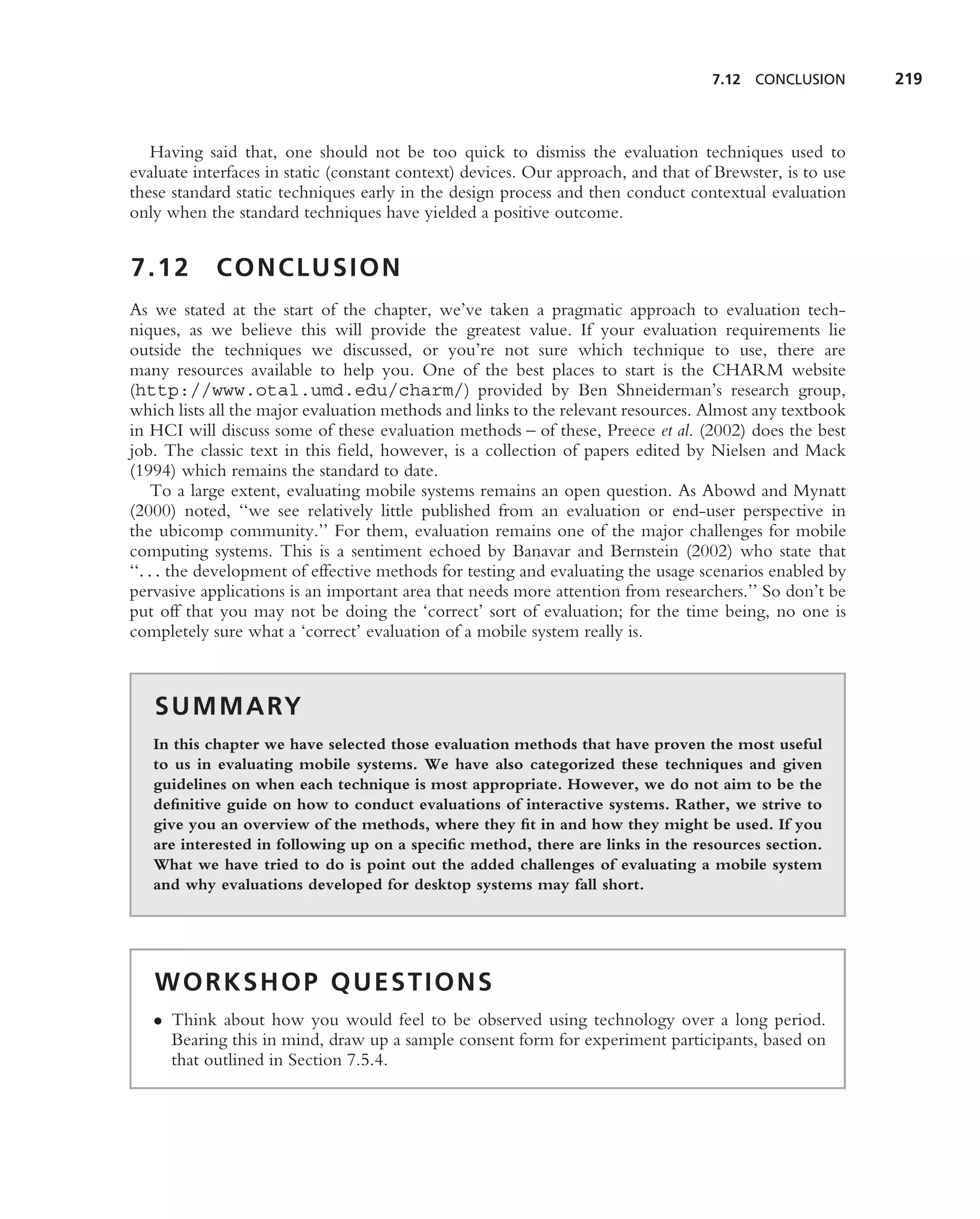 7.12 CONCLUSION        219



   Having said that, one should not be too quick to dismiss the evaluation techniques used to
evaluate interfaces in static (constant context) devices. Our approach, and that of Brewster, is to use
these standard static techniques early in the design process and then conduct contextual evaluation
only when the standard techniques have yielded a positive outcome.


7.12        CONCLUSION
As we stated at the start of the chapter, we’ve taken a pragmatic approach to evaluation tech-
niques, as we believe this will provide the greatest value. If your evaluation requirements lie
outside the techniques we discussed, or you’re not sure which technique to use, there are
many resources available to help you. One of the best places to start is the CHARM website
(http://www.otal.umd.edu/charm/) provided by Ben Shneiderman’s research group,
which lists all the major evaluation methods and links to the relevant resources. Almost any textbook
in HCI will discuss some of these evaluation methods – of these, Preece et al. (2002) does the best
job. The classic text in this ﬁeld, however, is a collection of papers edited by Nielsen and Mack
(1994) which remains the standard to date.
     To a large extent, evaluating mobile systems remains an open question. As Abowd and Mynatt
(2000) noted, ‘‘we see relatively little published from an evaluation or end-user perspective in
the ubicomp community.’’ For them, evaluation remains one of the major challenges for mobile
computing systems. This is a sentiment echoed by Banavar and Bernstein (2002) who state that
‘‘. . . the development of effective methods for testing and evaluating the usage scenarios enabled by
pervasive applications is an important area that needs more attention from researchers.’’ So don’t be
put off that you may not be doing the ‘correct’ sort of evaluation; for the time being, no one is
completely sure what a ‘correct’ evaluation of a mobile system really is.



   S U M M A RY
   In this chapter we have selected those evaluation methods that have proven the most useful
   to us in evaluating mobile systems. We have also categorized these techniques and given
   guidelines on when each technique is most appropriate. However, we do not aim to be the
   deﬁnitive guide on how to conduct evaluations of interactive systems. Rather, we strive to
   give you an overview of the methods, where they ﬁt in and how they might be used. If you
   are interested in following up on a speciﬁc method, there are links in the resources section.
   What we have tried to do is point out the added challenges of evaluating a mobile system
   and why evaluations developed for desktop systems may fall short.




   WORKSHOP QUESTIONS
   • Think about how you would feel to be observed using technology over a long period.
     Bearing this in mind, draw up a sample consent form for experiment participants, based on
     that outlined in Section 7.5.4.
 