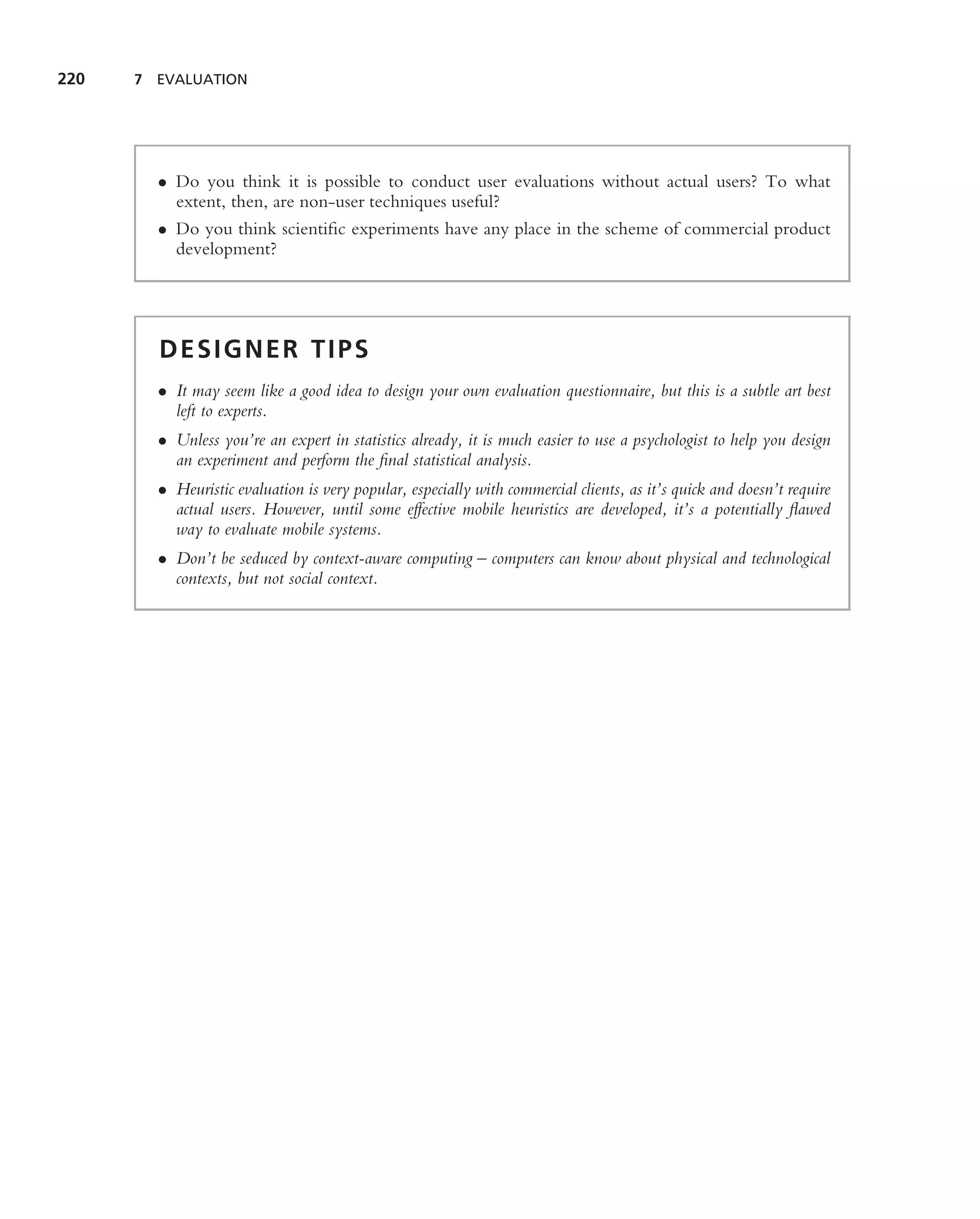 220   7 EVALUATION




        • Do you think it is possible to conduct user evaluations without actual users? To what
          extent, then, are non-user techniques useful?
        • Do you think scientiﬁc experiments have any place in the scheme of commercial product
          development?




        DESIGNER TIPS
        • It may seem like a good idea to design your own evaluation questionnaire, but this is a subtle art best
          left to experts.
        • Unless you’re an expert in statistics already, it is much easier to use a psychologist to help you design
          an experiment and perform the ﬁnal statistical analysis.
        • Heuristic evaluation is very popular, especially with commercial clients, as it’s quick and doesn’t require
          actual users. However, until some effective mobile heuristics are developed, it’s a potentially ﬂawed
          way to evaluate mobile systems.
        • Don’t be seduced by context-aware computing – computers can know about physical and technological
          contexts, but not social context.
 