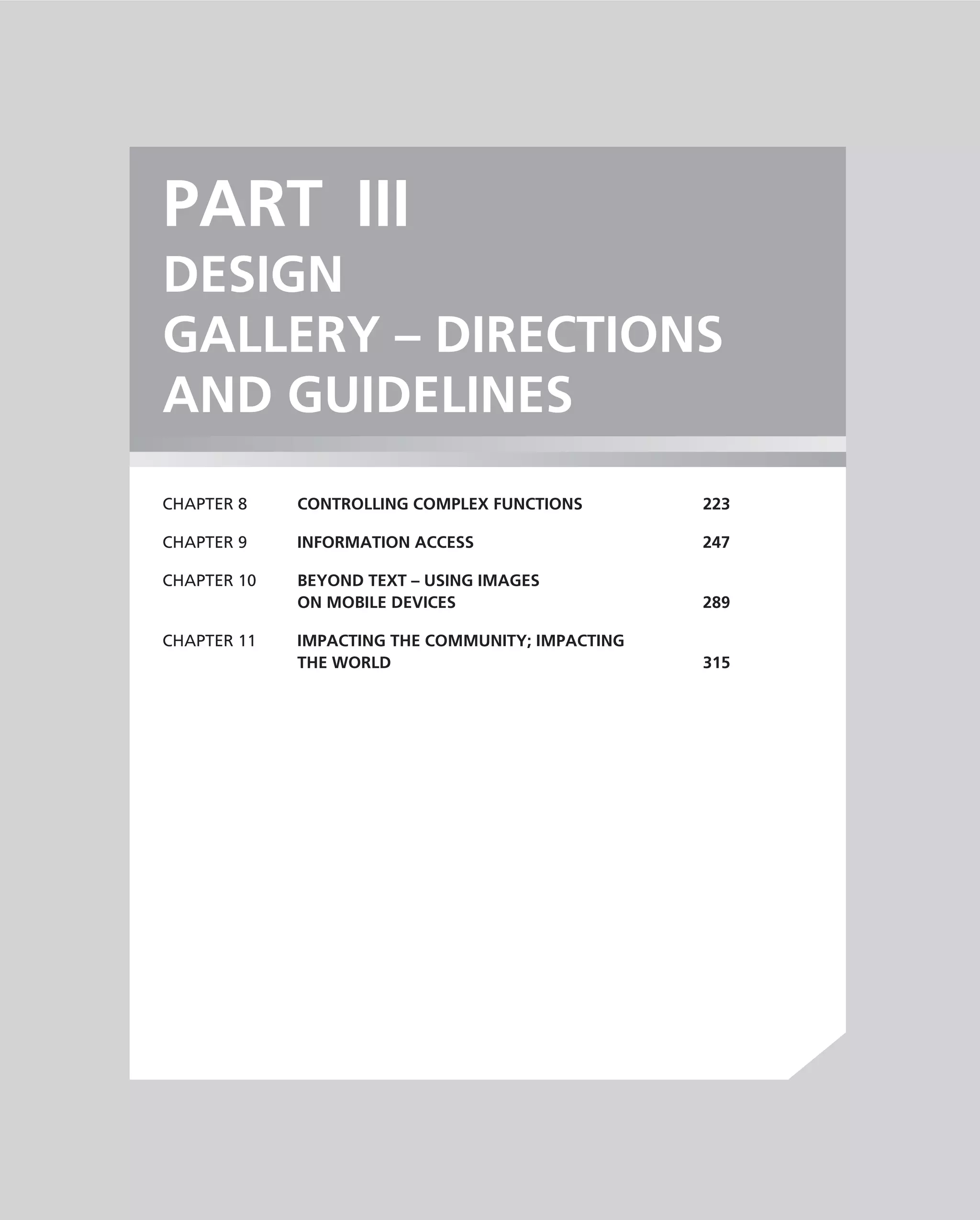 PART III
DESIGN
GALLERY – DIRECTIONS
AND GUIDELINES
CHAPTER 8    CONTROLLING COMPLEX FUNCTIONS        223

CHAPTER 9    INFORMATION ACCESS                   247

CHAPTER 10   BEYOND TEXT – USING IMAGES
             ON MOBILE DEVICES                    289

CHAPTER 11   IMPACTING THE COMMUNITY; IMPACTING
             THE WORLD                            315
 