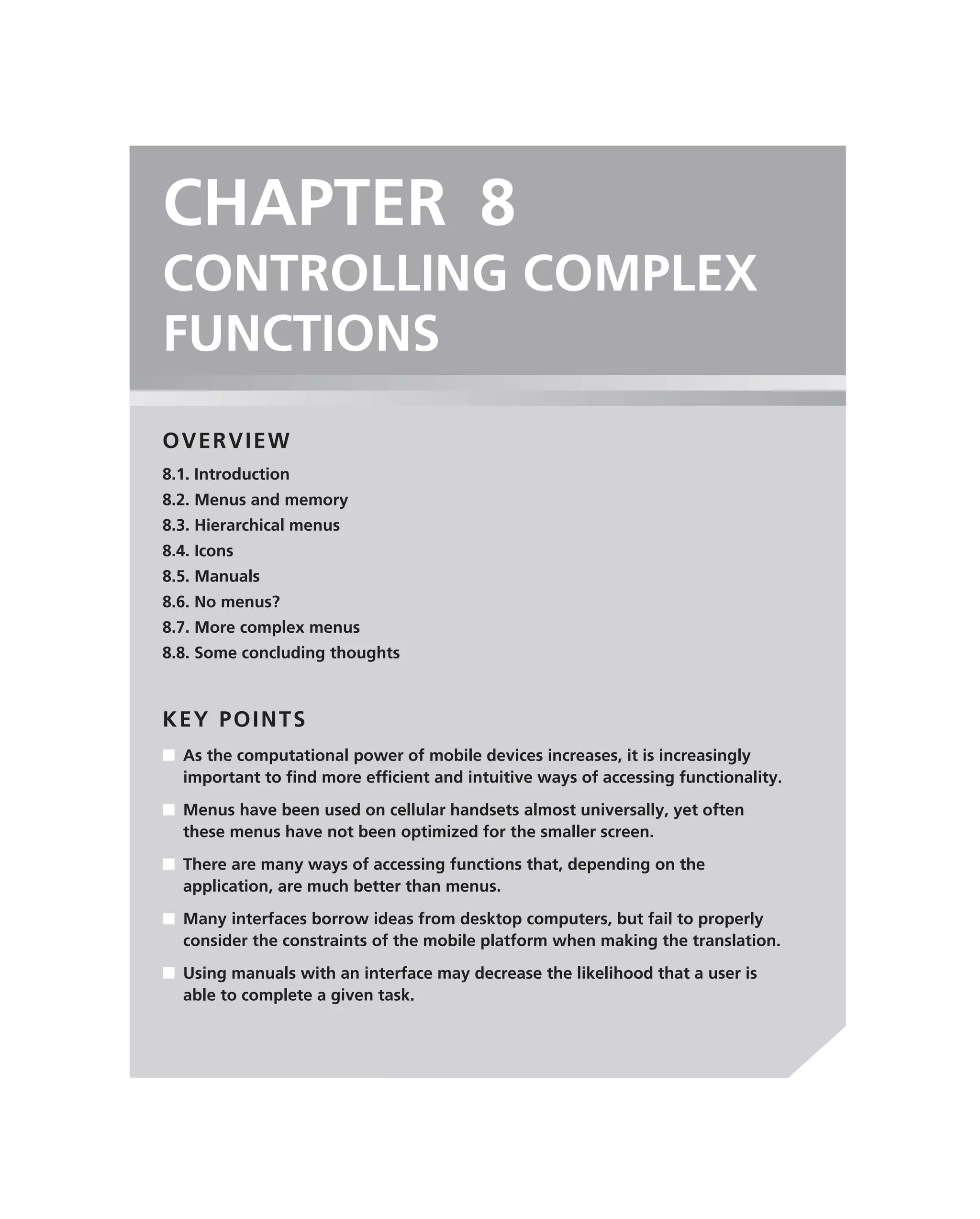 CHAPTER 8
CONTROLLING COMPLEX
FUNCTIONS
OVERVIEW
8.1. Introduction
8.2. Menus and memory
8.3. Hierarchical menus
8.4. Icons
8.5. Manuals
8.6. No menus?
8.7. More complex menus
8.8. Some concluding thoughts



KEY POINTS
■ As the computational power of mobile devices increases, it is increasingly
  important to ﬁnd more efﬁcient and intuitive ways of accessing functionality.
■ Menus have been used on cellular handsets almost universally, yet often
  these menus have not been optimized for the smaller screen.
■ There are many ways of accessing functions that, depending on the
  application, are much better than menus.
■ Many interfaces borrow ideas from desktop computers, but fail to properly
  consider the constraints of the mobile platform when making the translation.
■ Using manuals with an interface may decrease the likelihood that a user is
  able to complete a given task.
 