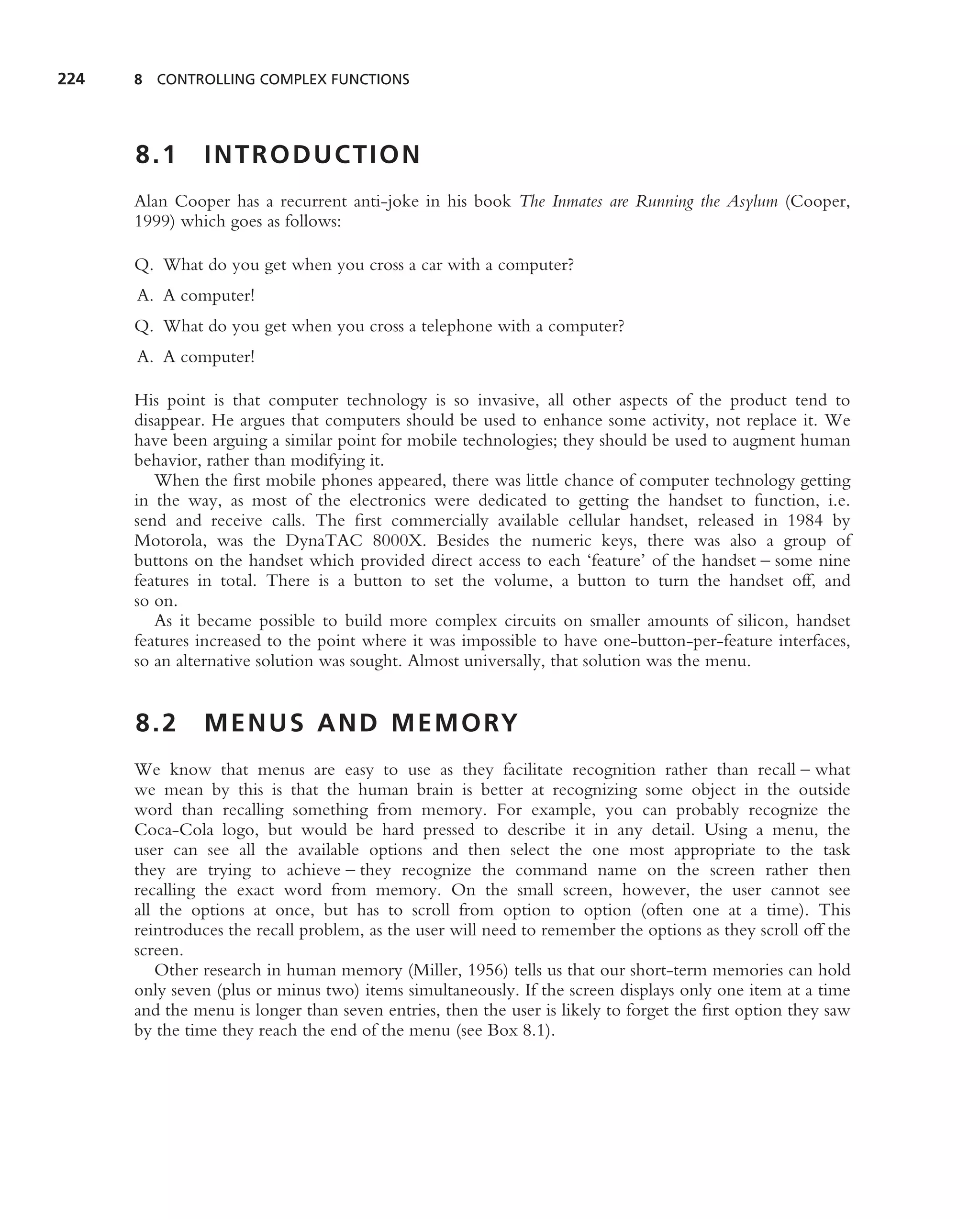 224   8 CONTROLLING COMPLEX FUNCTIONS




      8.1      INTRODUCTION
      Alan Cooper has a recurrent anti-joke in his book The Inmates are Running the Asylum (Cooper,
      1999) which goes as follows:

      Q. What do you get when you cross a car with a computer?
      A. A computer!
      Q. What do you get when you cross a telephone with a computer?
      A. A computer!

      His point is that computer technology is so invasive, all other aspects of the product tend to
      disappear. He argues that computers should be used to enhance some activity, not replace it. We
      have been arguing a similar point for mobile technologies; they should be used to augment human
      behavior, rather than modifying it.
         When the ﬁrst mobile phones appeared, there was little chance of computer technology getting
      in the way, as most of the electronics were dedicated to getting the handset to function, i.e.
      send and receive calls. The ﬁrst commercially available cellular handset, released in 1984 by
      Motorola, was the DynaTAC 8000X. Besides the numeric keys, there was also a group of
      buttons on the handset which provided direct access to each ‘feature’ of the handset – some nine
      features in total. There is a button to set the volume, a button to turn the handset off, and
      so on.
         As it became possible to build more complex circuits on smaller amounts of silicon, handset
      features increased to the point where it was impossible to have one-button-per-feature interfaces,
      so an alternative solution was sought. Almost universally, that solution was the menu.


      8.2      M E N U S A N D M E M O RY
      We know that menus are easy to use as they facilitate recognition rather than recall – what
      we mean by this is that the human brain is better at recognizing some object in the outside
      word than recalling something from memory. For example, you can probably recognize the
      Coca-Cola logo, but would be hard pressed to describe it in any detail. Using a menu, the
      user can see all the available options and then select the one most appropriate to the task
      they are trying to achieve – they recognize the command name on the screen rather then
      recalling the exact word from memory. On the small screen, however, the user cannot see
      all the options at once, but has to scroll from option to option (often one at a time). This
      reintroduces the recall problem, as the user will need to remember the options as they scroll off the
      screen.
         Other research in human memory (Miller, 1956) tells us that our short-term memories can hold
      only seven (plus or minus two) items simultaneously. If the screen displays only one item at a time
      and the menu is longer than seven entries, then the user is likely to forget the ﬁrst option they saw
      by the time they reach the end of the menu (see Box 8.1).
 