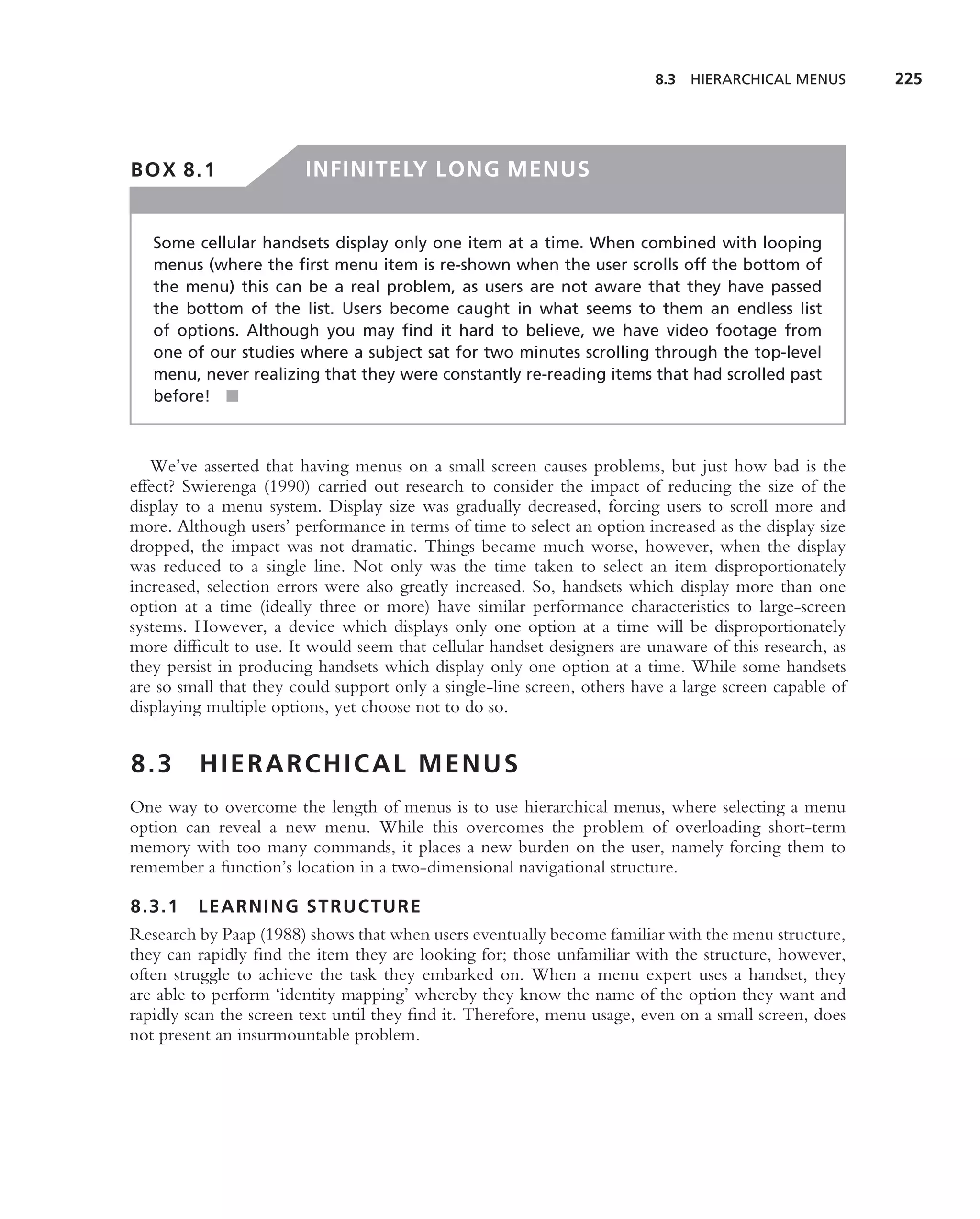 8.3   HIERARCHICAL MENUS      225




BOX 8.1                 INFINITELY LONG MENUS


   Some cellular handsets display only one item at a time. When combined with looping
   menus (where the ﬁrst menu item is re-shown when the user scrolls off the bottom of
   the menu) this can be a real problem, as users are not aware that they have passed
   the bottom of the list. Users become caught in what seems to them an endless list
   of options. Although you may ﬁnd it hard to believe, we have video footage from
   one of our studies where a subject sat for two minutes scrolling through the top-level
   menu, never realizing that they were constantly re-reading items that had scrolled past
   before! ■



   We’ve asserted that having menus on a small screen causes problems, but just how bad is the
effect? Swierenga (1990) carried out research to consider the impact of reducing the size of the
display to a menu system. Display size was gradually decreased, forcing users to scroll more and
more. Although users’ performance in terms of time to select an option increased as the display size
dropped, the impact was not dramatic. Things became much worse, however, when the display
was reduced to a single line. Not only was the time taken to select an item disproportionately
increased, selection errors were also greatly increased. So, handsets which display more than one
option at a time (ideally three or more) have similar performance characteristics to large-screen
systems. However, a device which displays only one option at a time will be disproportionately
more difﬁcult to use. It would seem that cellular handset designers are unaware of this research, as
they persist in producing handsets which display only one option at a time. While some handsets
are so small that they could support only a single-line screen, others have a large screen capable of
displaying multiple options, yet choose not to do so.


8.3      HIERARCHICAL MENUS
One way to overcome the length of menus is to use hierarchical menus, where selecting a menu
option can reveal a new menu. While this overcomes the problem of overloading short-term
memory with too many commands, it places a new burden on the user, namely forcing them to
remember a function’s location in a two-dimensional navigational structure.

8.3.1 LEARNING STRUCTURE
Research by Paap (1988) shows that when users eventually become familiar with the menu structure,
they can rapidly ﬁnd the item they are looking for; those unfamiliar with the structure, however,
often struggle to achieve the task they embarked on. When a menu expert uses a handset, they
are able to perform ‘identity mapping’ whereby they know the name of the option they want and
rapidly scan the screen text until they ﬁnd it. Therefore, menu usage, even on a small screen, does
not present an insurmountable problem.
 