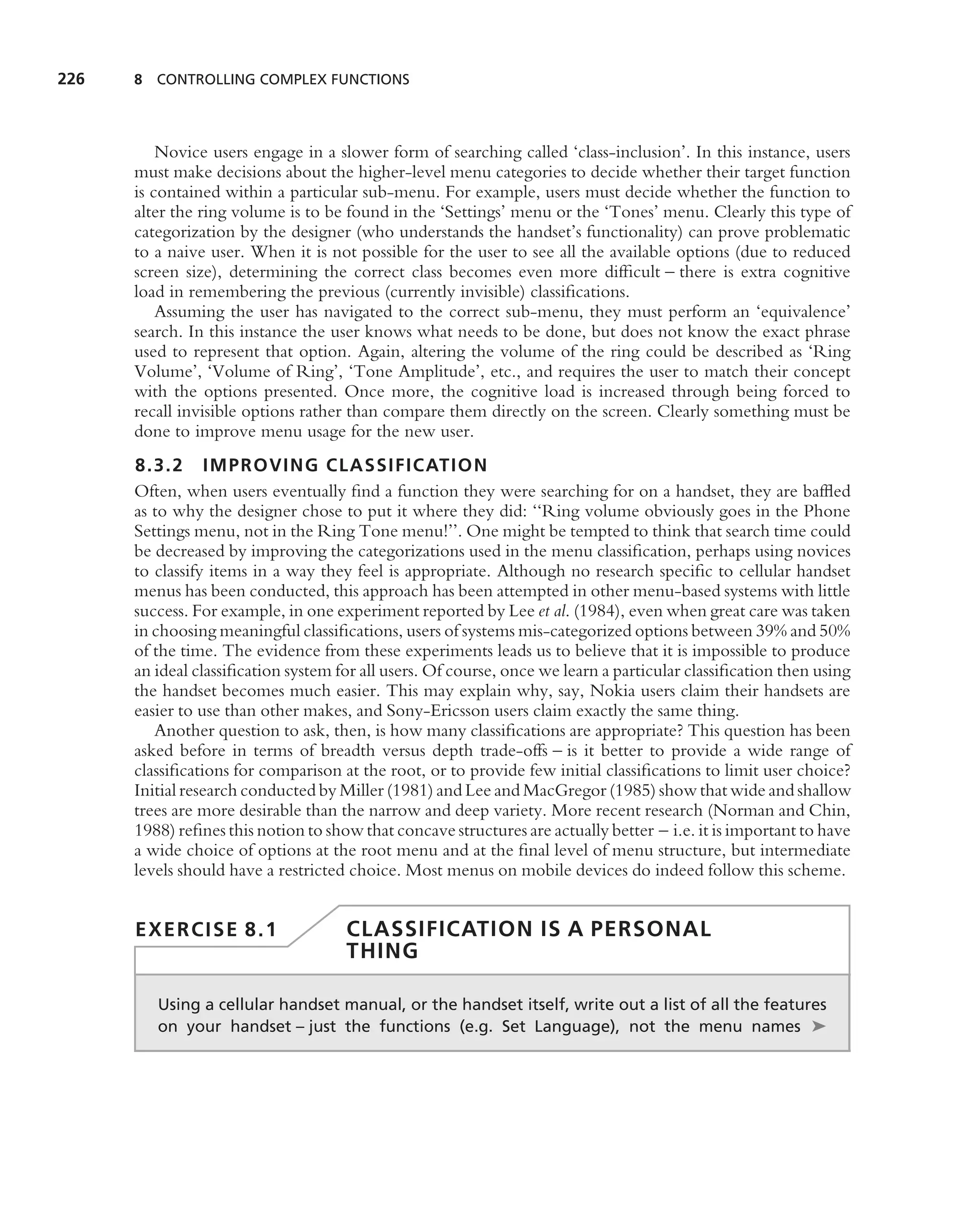 226   8 CONTROLLING COMPLEX FUNCTIONS




          Novice users engage in a slower form of searching called ‘class-inclusion’. In this instance, users
      must make decisions about the higher-level menu categories to decide whether their target function
      is contained within a particular sub-menu. For example, users must decide whether the function to
      alter the ring volume is to be found in the ‘Settings’ menu or the ‘Tones’ menu. Clearly this type of
      categorization by the designer (who understands the handset’s functionality) can prove problematic
      to a naive user. When it is not possible for the user to see all the available options (due to reduced
      screen size), determining the correct class becomes even more difﬁcult – there is extra cognitive
      load in remembering the previous (currently invisible) classiﬁcations.
          Assuming the user has navigated to the correct sub-menu, they must perform an ‘equivalence’
      search. In this instance the user knows what needs to be done, but does not know the exact phrase
      used to represent that option. Again, altering the volume of the ring could be described as ‘Ring
      Volume’, ‘Volume of Ring’, ‘Tone Amplitude’, etc., and requires the user to match their concept
      with the options presented. Once more, the cognitive load is increased through being forced to
      recall invisible options rather than compare them directly on the screen. Clearly something must be
      done to improve menu usage for the new user.
      8.3.2 IMPROVING CLASSIFICATIO N
      Often, when users eventually ﬁnd a function they were searching for on a handset, they are bafﬂed
      as to why the designer chose to put it where they did: ‘‘Ring volume obviously goes in the Phone
      Settings menu, not in the Ring Tone menu!’’. One might be tempted to think that search time could
      be decreased by improving the categorizations used in the menu classiﬁcation, perhaps using novices
      to classify items in a way they feel is appropriate. Although no research speciﬁc to cellular handset
      menus has been conducted, this approach has been attempted in other menu-based systems with little
      success. For example, in one experiment reported by Lee et al. (1984), even when great care was taken
      in choosing meaningful classiﬁcations, users of systems mis-categorized options between 39% and 50%
      of the time. The evidence from these experiments leads us to believe that it is impossible to produce
      an ideal classiﬁcation system for all users. Of course, once we learn a particular classiﬁcation then using
      the handset becomes much easier. This may explain why, say, Nokia users claim their handsets are
      easier to use than other makes, and Sony-Ericsson users claim exactly the same thing.
         Another question to ask, then, is how many classiﬁcations are appropriate? This question has been
      asked before in terms of breadth versus depth trade-offs – is it better to provide a wide range of
      classiﬁcations for comparison at the root, or to provide few initial classiﬁcations to limit user choice?
      Initial research conducted by Miller (1981) and Lee and MacGregor (1985) show that wide and shallow
      trees are more desirable than the narrow and deep variety. More recent research (Norman and Chin,
      1988) reﬁnes this notion to show that concave structures are actually better – i.e. it is important to have
      a wide choice of options at the root menu and at the ﬁnal level of menu structure, but intermediate
      levels should have a restricted choice. Most menus on mobile devices do indeed follow this scheme.


      EXERCISE 8.1                   CLASSIFICATION IS A PERSONAL
                                     THING

         Using a cellular handset manual, or the handset itself, write out a list of all the features
         on your handset – just the functions (e.g. Set Language), not the menu names ➤
 