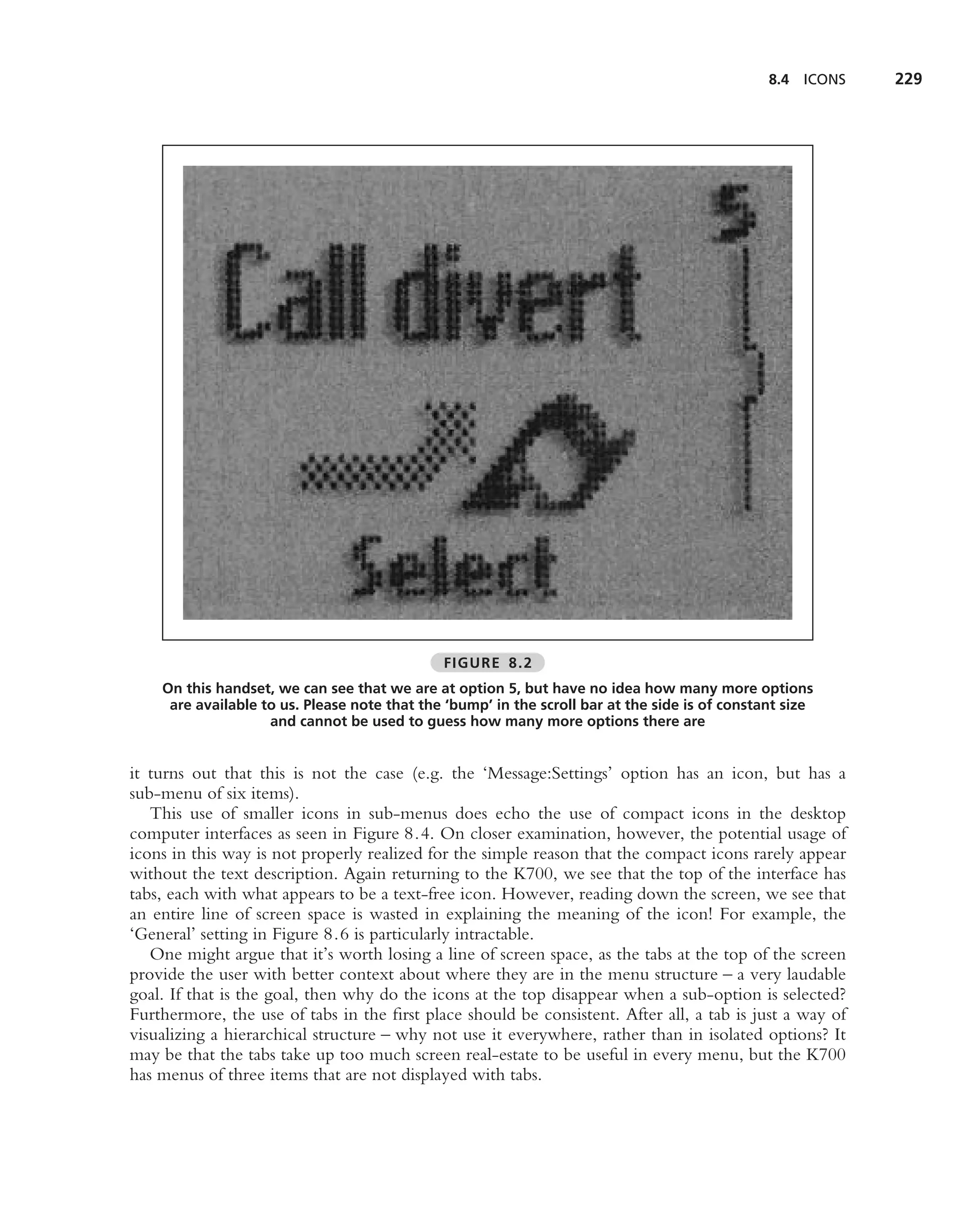 8.4   ICONS   229




                                              FIGURE 8.2
    On this handset, we can see that we are at option 5, but have no idea how many more options
     are available to us. Please note that the ‘bump’ in the scroll bar at the side is of constant size
                    and cannot be used to guess how many more options there are


it turns out that this is not the case (e.g. the ‘Message:Settings’ option has an icon, but has a
sub-menu of six items).
   This use of smaller icons in sub-menus does echo the use of compact icons in the desktop
computer interfaces as seen in Figure 8.4. On closer examination, however, the potential usage of
icons in this way is not properly realized for the simple reason that the compact icons rarely appear
without the text description. Again returning to the K700, we see that the top of the interface has
tabs, each with what appears to be a text-free icon. However, reading down the screen, we see that
an entire line of screen space is wasted in explaining the meaning of the icon! For example, the
‘General’ setting in Figure 8.6 is particularly intractable.
   One might argue that it’s worth losing a line of screen space, as the tabs at the top of the screen
provide the user with better context about where they are in the menu structure – a very laudable
goal. If that is the goal, then why do the icons at the top disappear when a sub-option is selected?
Furthermore, the use of tabs in the ﬁrst place should be consistent. After all, a tab is just a way of
visualizing a hierarchical structure – why not use it everywhere, rather than in isolated options? It
may be that the tabs take up too much screen real-estate to be useful in every menu, but the K700
has menus of three items that are not displayed with tabs.
 