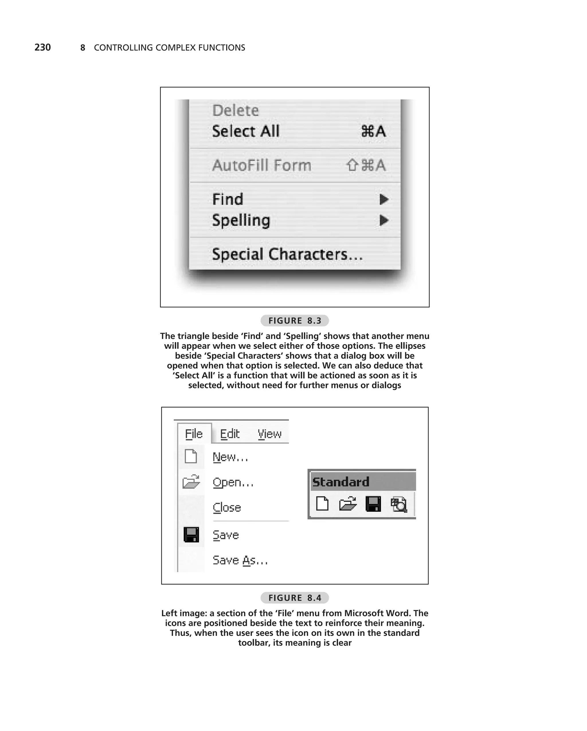 230   8 CONTROLLING COMPLEX FUNCTIONS




                                               FIGURE 8.3
                    The triangle beside ‘Find’ and ‘Spelling’ shows that another menu
                     will appear when we select either of those options. The ellipses
                       beside ‘Special Characters’ shows that a dialog box will be
                     opened when that option is selected. We can also deduce that
                      ‘Select All’ is a function that will be actioned as soon as it is
                           selected, without need for further menus or dialogs




                                               FIGURE 8.4
                     Left image: a section of the ‘File’ menu from Microsoft Word. The
                      icons are positioned beside the text to reinforce their meaning.
                        Thus, when the user sees the icon on its own in the standard
                                         toolbar, its meaning is clear
 