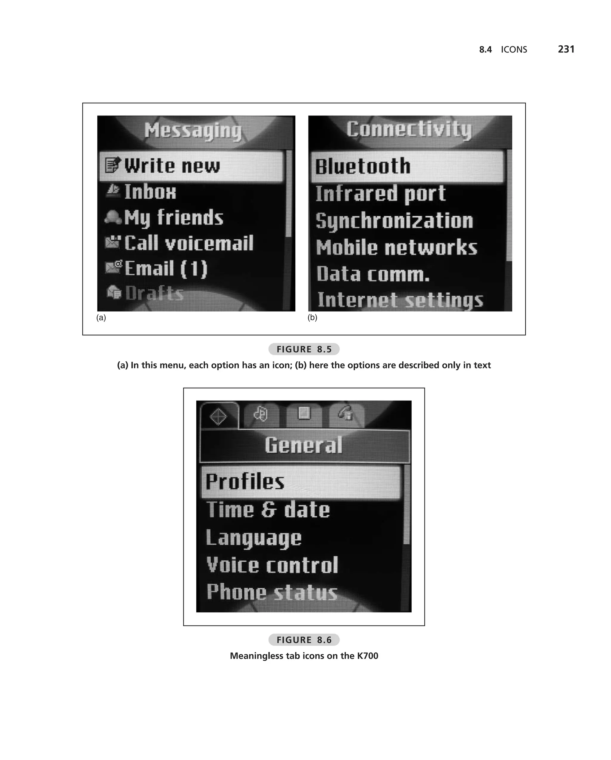 8.4   ICONS   231




(a)                                                (b)


                                            FIGURE 8.5
      (a) In this menu, each option has an icon; (b) here the options are described only in text




                                            FIGURE 8.6
                                 Meaningless tab icons on the K700
 