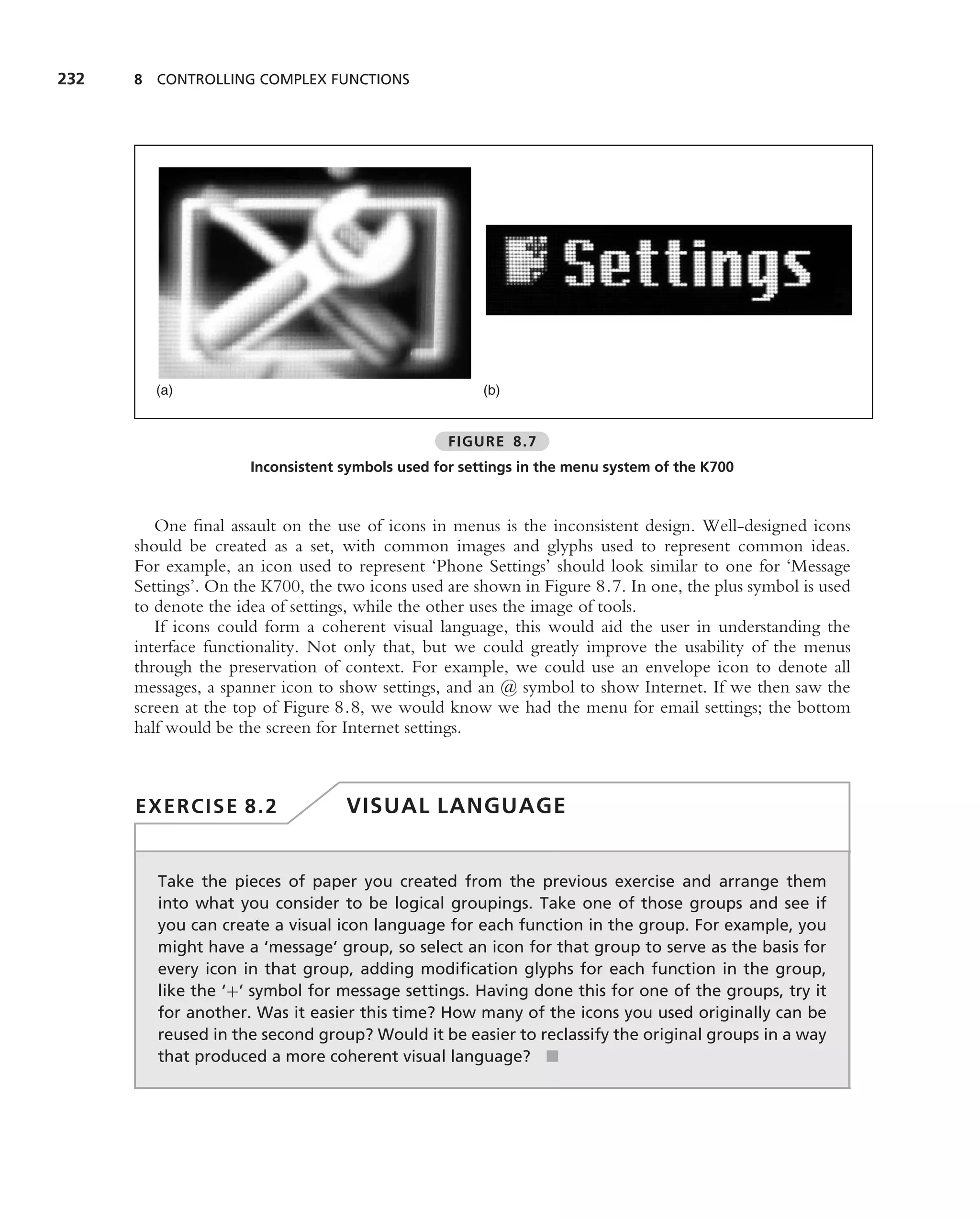 232   8 CONTROLLING COMPLEX FUNCTIONS




         (a)                                           (b)


                                                  FIGURE 8.7
                      Inconsistent symbols used for settings in the menu system of the K700



         One ﬁnal assault on the use of icons in menus is the inconsistent design. Well-designed icons
      should be created as a set, with common images and glyphs used to represent common ideas.
      For example, an icon used to represent ‘Phone Settings’ should look similar to one for ‘Message
      Settings’. On the K700, the two icons used are shown in Figure 8.7. In one, the plus symbol is used
      to denote the idea of settings, while the other uses the image of tools.
         If icons could form a coherent visual language, this would aid the user in understanding the
      interface functionality. Not only that, but we could greatly improve the usability of the menus
      through the preservation of context. For example, we could use an envelope icon to denote all
      messages, a spanner icon to show settings, and an @ symbol to show Internet. If we then saw the
      screen at the top of Figure 8.8, we would know we had the menu for email settings; the bottom
      half would be the screen for Internet settings.



      EXERCISE 8.2                 VISUAL LANGUAGE


         Take the pieces of paper you created from the previous exercise and arrange them
         into what you consider to be logical groupings. Take one of those groups and see if
         you can create a visual icon language for each function in the group. For example, you
         might have a ‘message’ group, so select an icon for that group to serve as the basis for
         every icon in that group, adding modiﬁcation glyphs for each function in the group,
         like the ‘+’ symbol for message settings. Having done this for one of the groups, try it
         for another. Was it easier this time? How many of the icons you used originally can be
         reused in the second group? Would it be easier to reclassify the original groups in a way
         that produced a more coherent visual language? ■
 