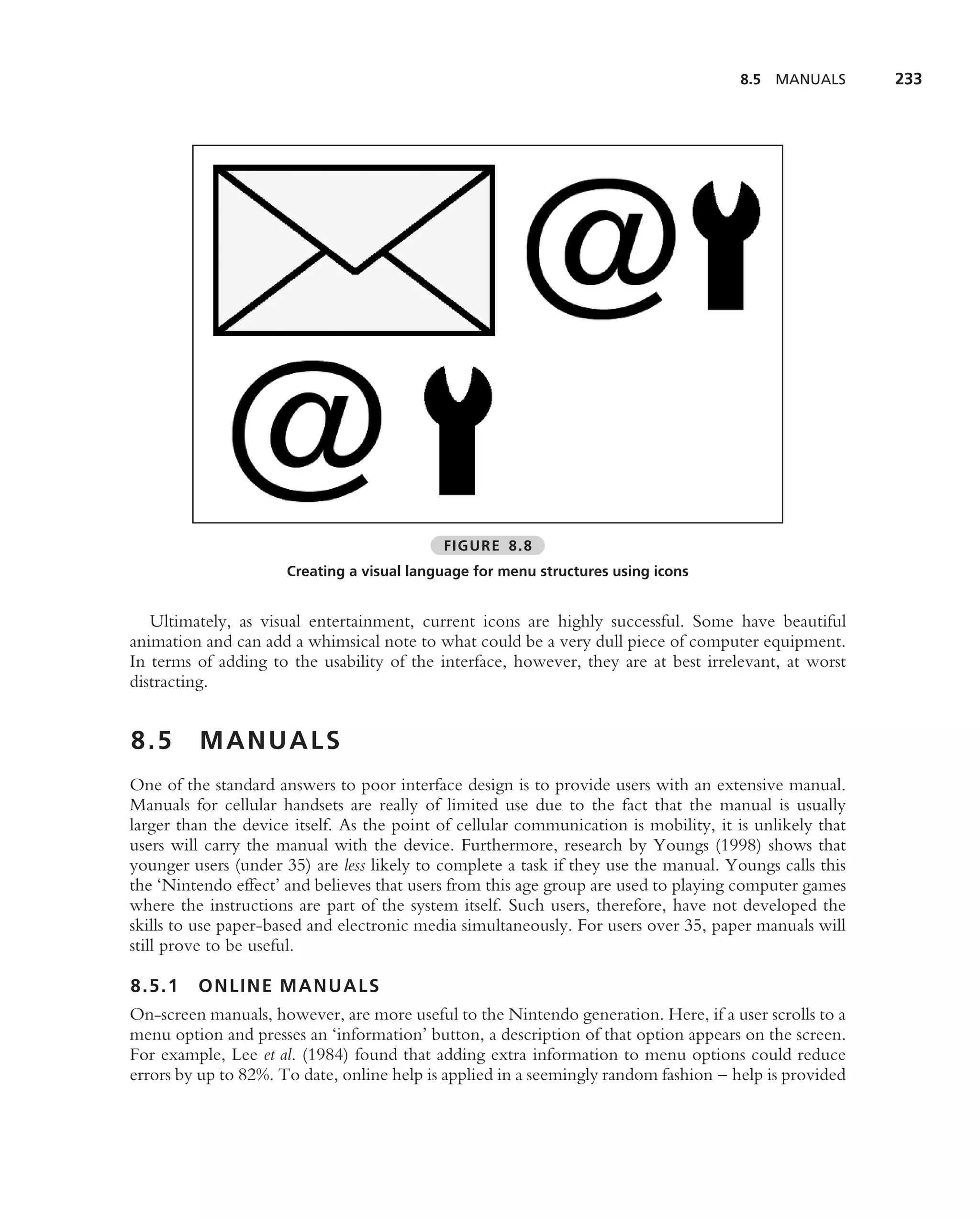8.5   MANUALS      233




                                            FIGURE 8.8
                      Creating a visual language for menu structures using icons


   Ultimately, as visual entertainment, current icons are highly successful. Some have beautiful
animation and can add a whimsical note to what could be a very dull piece of computer equipment.
In terms of adding to the usability of the interface, however, they are at best irrelevant, at worst
distracting.


8.5      MANUALS
One of the standard answers to poor interface design is to provide users with an extensive manual.
Manuals for cellular handsets are really of limited use due to the fact that the manual is usually
larger than the device itself. As the point of cellular communication is mobility, it is unlikely that
users will carry the manual with the device. Furthermore, research by Youngs (1998) shows that
younger users (under 35) are less likely to complete a task if they use the manual. Youngs calls this
the ‘Nintendo effect’ and believes that users from this age group are used to playing computer games
where the instructions are part of the system itself. Such users, therefore, have not developed the
skills to use paper-based and electronic media simultaneously. For users over 35, paper manuals will
still prove to be useful.

8.5.1    ONLINE MANUALS
On-screen manuals, however, are more useful to the Nintendo generation. Here, if a user scrolls to a
menu option and presses an ‘information’ button, a description of that option appears on the screen.
For example, Lee et al. (1984) found that adding extra information to menu options could reduce
errors by up to 82%. To date, online help is applied in a seemingly random fashion – help is provided
 