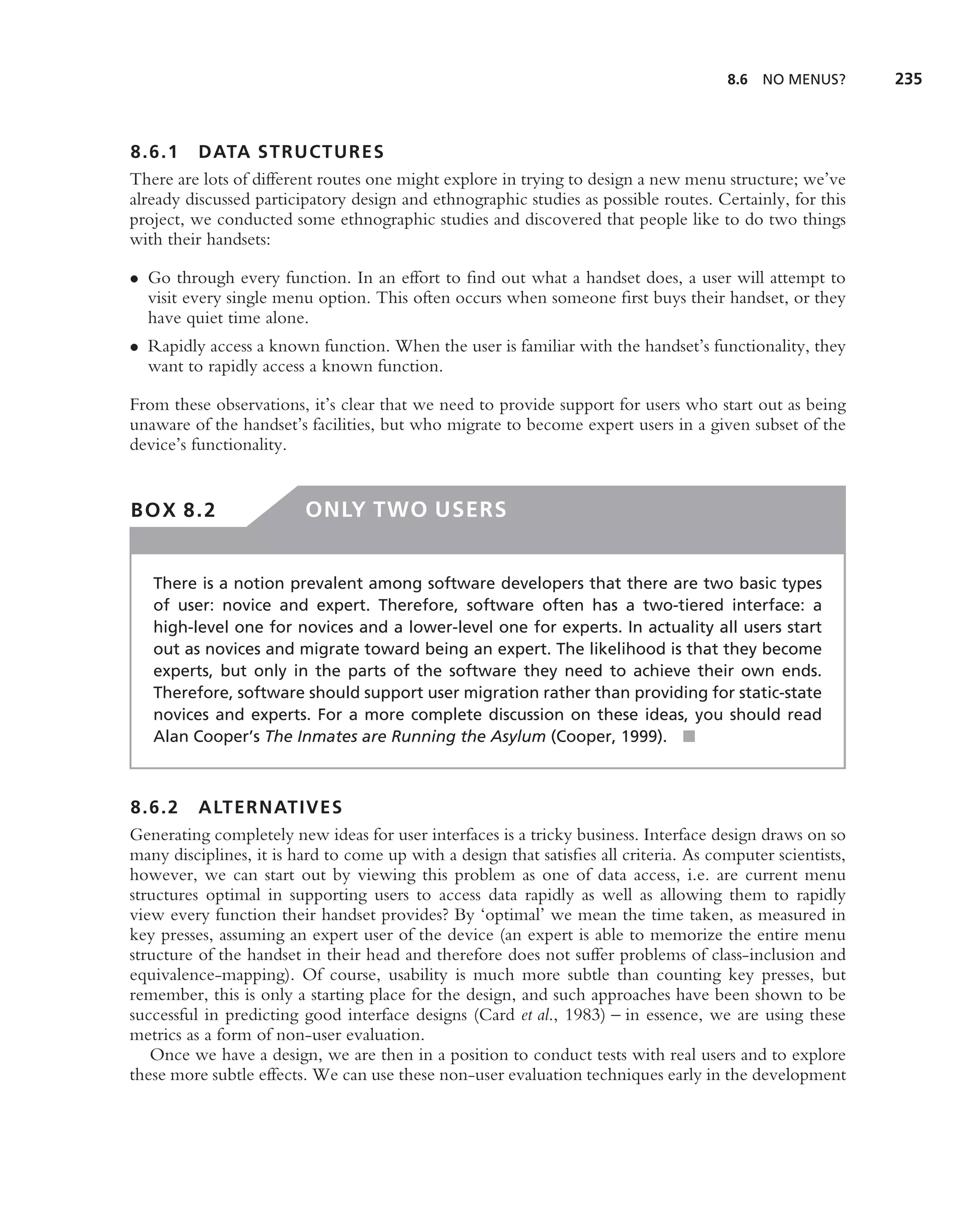 8.6   NO MENUS?      235



8.6.1 DATA STRUCTURES
There are lots of different routes one might explore in trying to design a new menu structure; we’ve
already discussed participatory design and ethnographic studies as possible routes. Certainly, for this
project, we conducted some ethnographic studies and discovered that people like to do two things
with their handsets:

• Go through every function. In an effort to ﬁnd out what a handset does, a user will attempt to
  visit every single menu option. This often occurs when someone ﬁrst buys their handset, or they
  have quiet time alone.
• Rapidly access a known function. When the user is familiar with the handset’s functionality, they
  want to rapidly access a known function.

From these observations, it’s clear that we need to provide support for users who start out as being
unaware of the handset’s facilities, but who migrate to become expert users in a given subset of the
device’s functionality.


BOX 8.2                  ONLY TWO USERS


   There is a notion prevalent among software developers that there are two basic types
   of user: novice and expert. Therefore, software often has a two-tiered interface: a
   high-level one for novices and a lower-level one for experts. In actuality all users start
   out as novices and migrate toward being an expert. The likelihood is that they become
   experts, but only in the parts of the software they need to achieve their own ends.
   Therefore, software should support user migration rather than providing for static-state
   novices and experts. For a more complete discussion on these ideas, you should read
   Alan Cooper’s The Inmates are Running the Asylum (Cooper, 1999). ■



8.6.2 ALTERNATIVES
Generating completely new ideas for user interfaces is a tricky business. Interface design draws on so
many disciplines, it is hard to come up with a design that satisﬁes all criteria. As computer scientists,
however, we can start out by viewing this problem as one of data access, i.e. are current menu
structures optimal in supporting users to access data rapidly as well as allowing them to rapidly
view every function their handset provides? By ‘optimal’ we mean the time taken, as measured in
key presses, assuming an expert user of the device (an expert is able to memorize the entire menu
structure of the handset in their head and therefore does not suffer problems of class-inclusion and
equivalence-mapping). Of course, usability is much more subtle than counting key presses, but
remember, this is only a starting place for the design, and such approaches have been shown to be
successful in predicting good interface designs (Card et al., 1983) – in essence, we are using these
metrics as a form of non-user evaluation.
   Once we have a design, we are then in a position to conduct tests with real users and to explore
these more subtle effects. We can use these non-user evaluation techniques early in the development
 