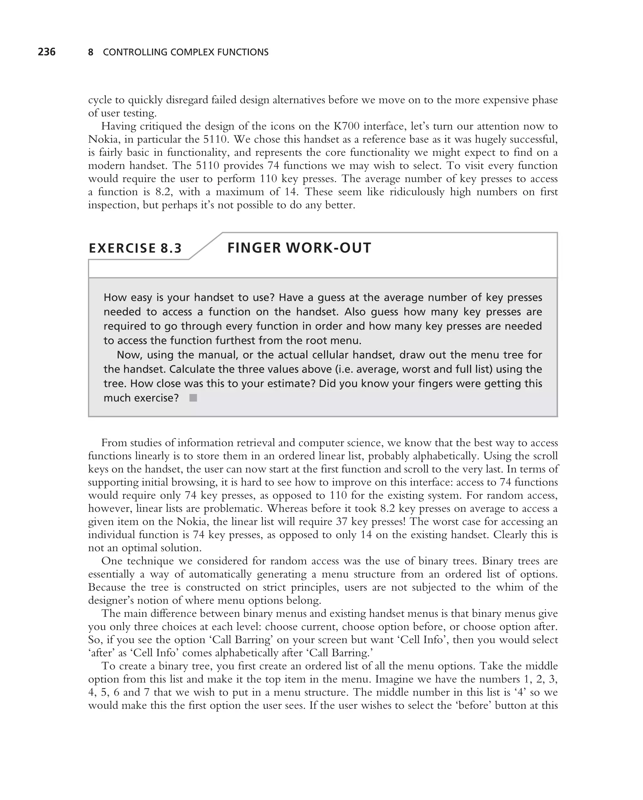 236   8 CONTROLLING COMPLEX FUNCTIONS




      cycle to quickly disregard failed design alternatives before we move on to the more expensive phase
      of user testing.
          Having critiqued the design of the icons on the K700 interface, let’s turn our attention now to
      Nokia, in particular the 5110. We chose this handset as a reference base as it was hugely successful,
      is fairly basic in functionality, and represents the core functionality we might expect to ﬁnd on a
      modern handset. The 5110 provides 74 functions we may wish to select. To visit every function
      would require the user to perform 110 key presses. The average number of key presses to access
      a function is 8.2, with a maximum of 14. These seem like ridiculously high numbers on ﬁrst
      inspection, but perhaps it’s not possible to do any better.


      EXERCISE 8.3                   FINGER WORK-OUT


         How easy is your handset to use? Have a guess at the average number of key presses
         needed to access a function on the handset. Also guess how many key presses are
         required to go through every function in order and how many key presses are needed
         to access the function furthest from the root menu.
            Now, using the manual, or the actual cellular handset, draw out the menu tree for
         the handset. Calculate the three values above (i.e. average, worst and full list) using the
         tree. How close was this to your estimate? Did you know your ﬁngers were getting this
         much exercise? ■



          From studies of information retrieval and computer science, we know that the best way to access
      functions linearly is to store them in an ordered linear list, probably alphabetically. Using the scroll
      keys on the handset, the user can now start at the ﬁrst function and scroll to the very last. In terms of
      supporting initial browsing, it is hard to see how to improve on this interface: access to 74 functions
      would require only 74 key presses, as opposed to 110 for the existing system. For random access,
      however, linear lists are problematic. Whereas before it took 8.2 key presses on average to access a
      given item on the Nokia, the linear list will require 37 key presses! The worst case for accessing an
      individual function is 74 key presses, as opposed to only 14 on the existing handset. Clearly this is
      not an optimal solution.
          One technique we considered for random access was the use of binary trees. Binary trees are
      essentially a way of automatically generating a menu structure from an ordered list of options.
      Because the tree is constructed on strict principles, users are not subjected to the whim of the
      designer’s notion of where menu options belong.
          The main difference between binary menus and existing handset menus is that binary menus give
      you only three choices at each level: choose current, choose option before, or choose option after.
      So, if you see the option ‘Call Barring’ on your screen but want ‘Cell Info’, then you would select
      ‘after’ as ‘Cell Info’ comes alphabetically after ‘Call Barring.’
          To create a binary tree, you ﬁrst create an ordered list of all the menu options. Take the middle
      option from this list and make it the top item in the menu. Imagine we have the numbers 1, 2, 3,
      4, 5, 6 and 7 that we wish to put in a menu structure. The middle number in this list is ‘4’ so we
      would make this the ﬁrst option the user sees. If the user wishes to select the ‘before’ button at this
 