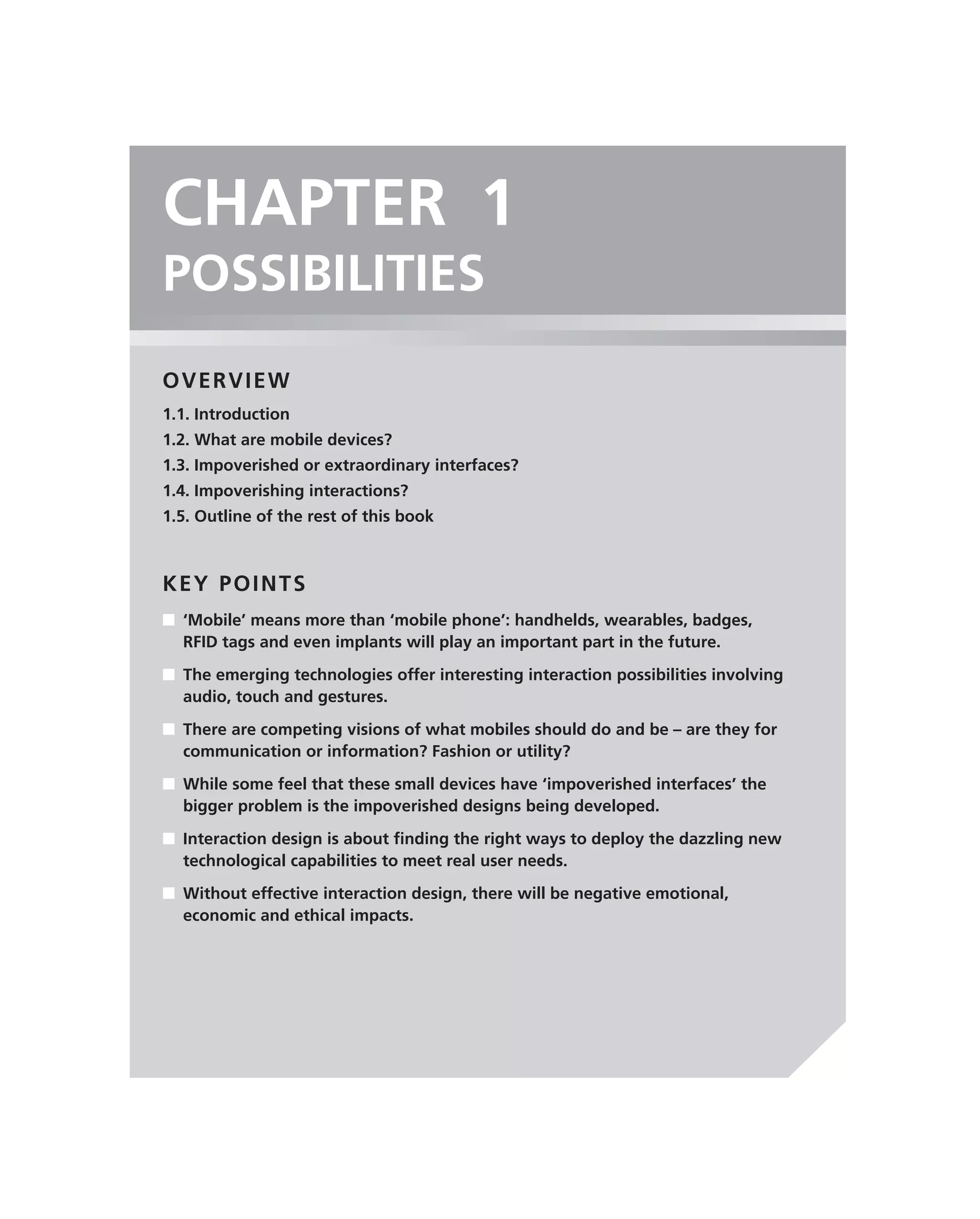 CHAPTER 1
POSSIBILITIES
OVERVIEW
1.1. Introduction
1.2. What are mobile devices?
1.3. Impoverished or extraordinary interfaces?
1.4. Impoverishing interactions?
1.5. Outline of the rest of this book



KEY POINTS
■ ‘Mobile’ means more than ‘mobile phone’: handhelds, wearables, badges,
  RFID tags and even implants will play an important part in the future.

■ The emerging technologies offer interesting interaction possibilities involving
  audio, touch and gestures.

■ There are competing visions of what mobiles should do and be – are they for
  communication or information? Fashion or utility?

■ While some feel that these small devices have ‘impoverished interfaces’ the
  bigger problem is the impoverished designs being developed.

■ Interaction design is about ﬁnding the right ways to deploy the dazzling new
  technological capabilities to meet real user needs.
■ Without effective interaction design, there will be negative emotional,
  economic and ethical impacts.
 
