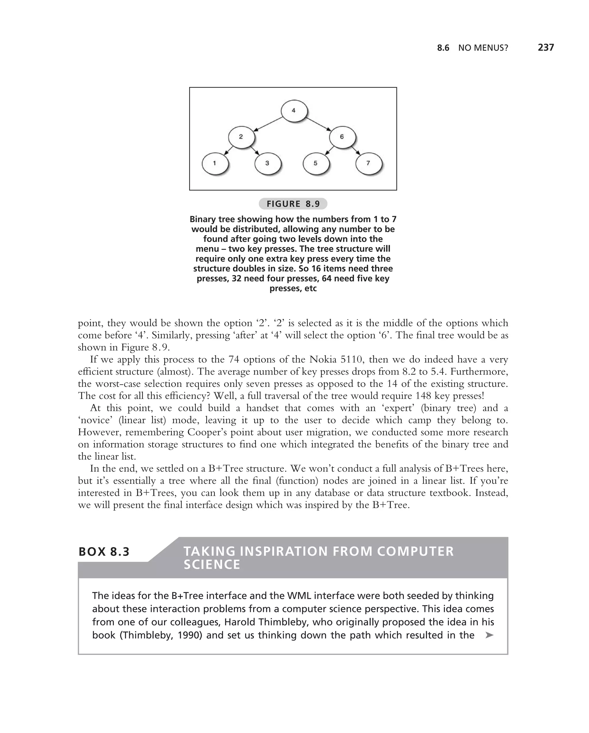 8.6   NO MENUS?      237




                                              FIGURE 8.9
                           Binary tree showing how the numbers from 1 to 7
                           would be distributed, allowing any number to be
                               found after going two levels down into the
                             menu – two key presses. The tree structure will
                             require only one extra key press every time the
                            structure doubles in size. So 16 items need three
                             presses, 32 need four presses, 64 need ﬁve key
                                               presses, etc


point, they would be shown the option ‘2’. ‘2’ is selected as it is the middle of the options which
come before ‘4’. Similarly, pressing ‘after’ at ‘4’ will select the option ‘6’. The ﬁnal tree would be as
shown in Figure 8.9.
   If we apply this process to the 74 options of the Nokia 5110, then we do indeed have a very
efﬁcient structure (almost). The average number of key presses drops from 8.2 to 5.4. Furthermore,
the worst-case selection requires only seven presses as opposed to the 14 of the existing structure.
The cost for all this efﬁciency? Well, a full traversal of the tree would require 148 key presses!
   At this point, we could build a handset that comes with an ‘expert’ (binary tree) and a
‘novice’ (linear list) mode, leaving it up to the user to decide which camp they belong to.
However, remembering Cooper’s point about user migration, we conducted some more research
on information storage structures to ﬁnd one which integrated the beneﬁts of the binary tree and
the linear list.
   In the end, we settled on a B+Tree structure. We won’t conduct a full analysis of B+Trees here,
but it’s essentially a tree where all the ﬁnal (function) nodes are joined in a linear list. If you’re
interested in B+Trees, you can look them up in any database or data structure textbook. Instead,
we will present the ﬁnal interface design which was inspired by the B+Tree.



BOX 8.3                  TAKING INSPIRATION FROM COMPUTER
                         SCIENCE

   The ideas for the B+Tree interface and the WML interface were both seeded by thinking
   about these interaction problems from a computer science perspective. This idea comes
   from one of our colleagues, Harold Thimbleby, who originally proposed the idea in his
   book (Thimbleby, 1990) and set us thinking down the path which resulted in the ➤
 