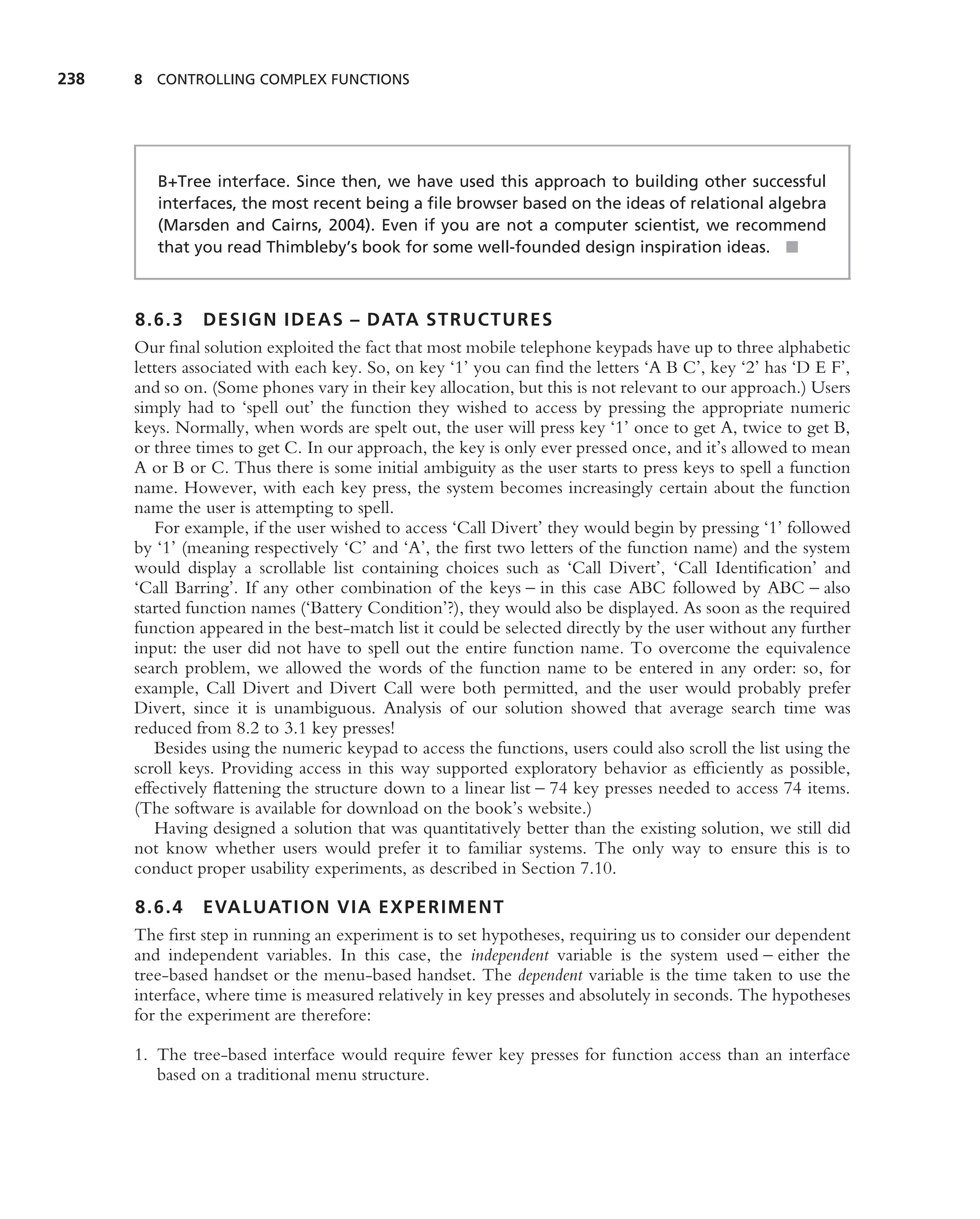 238   8 CONTROLLING COMPLEX FUNCTIONS




         B+Tree interface. Since then, we have used this approach to building other successful
         interfaces, the most recent being a ﬁle browser based on the ideas of relational algebra
         (Marsden and Cairns, 2004). Even if you are not a computer scientist, we recommend
         that you read Thimbleby’s book for some well-founded design inspiration ideas. ■



      8.6.3 DESIGN IDEAS – DATA STRUCTURES
      Our ﬁnal solution exploited the fact that most mobile telephone keypads have up to three alphabetic
      letters associated with each key. So, on key ‘1’ you can ﬁnd the letters ‘A B C’, key ‘2’ has ‘D E F’,
      and so on. (Some phones vary in their key allocation, but this is not relevant to our approach.) Users
      simply had to ‘spell out’ the function they wished to access by pressing the appropriate numeric
      keys. Normally, when words are spelt out, the user will press key ‘1’ once to get A, twice to get B,
      or three times to get C. In our approach, the key is only ever pressed once, and it’s allowed to mean
      A or B or C. Thus there is some initial ambiguity as the user starts to press keys to spell a function
      name. However, with each key press, the system becomes increasingly certain about the function
      name the user is attempting to spell.
         For example, if the user wished to access ‘Call Divert’ they would begin by pressing ‘1’ followed
      by ‘1’ (meaning respectively ‘C’ and ‘A’, the ﬁrst two letters of the function name) and the system
      would display a scrollable list containing choices such as ‘Call Divert’, ‘Call Identiﬁcation’ and
      ‘Call Barring’. If any other combination of the keys – in this case ABC followed by ABC – also
      started function names (‘Battery Condition’?), they would also be displayed. As soon as the required
      function appeared in the best-match list it could be selected directly by the user without any further
      input: the user did not have to spell out the entire function name. To overcome the equivalence
      search problem, we allowed the words of the function name to be entered in any order: so, for
      example, Call Divert and Divert Call were both permitted, and the user would probably prefer
      Divert, since it is unambiguous. Analysis of our solution showed that average search time was
      reduced from 8.2 to 3.1 key presses!
         Besides using the numeric keypad to access the functions, users could also scroll the list using the
      scroll keys. Providing access in this way supported exploratory behavior as efﬁciently as possible,
      effectively ﬂattening the structure down to a linear list – 74 key presses needed to access 74 items.
      (The software is available for download on the book’s website.)
         Having designed a solution that was quantitatively better than the existing solution, we still did
      not know whether users would prefer it to familiar systems. The only way to ensure this is to
      conduct proper usability experiments, as described in Section 7.10.

      8.6.4 EVALUATION VIA EXPERIMENT
      The ﬁrst step in running an experiment is to set hypotheses, requiring us to consider our dependent
      and independent variables. In this case, the independent variable is the system used – either the
      tree-based handset or the menu-based handset. The dependent variable is the time taken to use the
      interface, where time is measured relatively in key presses and absolutely in seconds. The hypotheses
      for the experiment are therefore:

      1. The tree-based interface would require fewer key presses for function access than an interface
         based on a traditional menu structure.
 