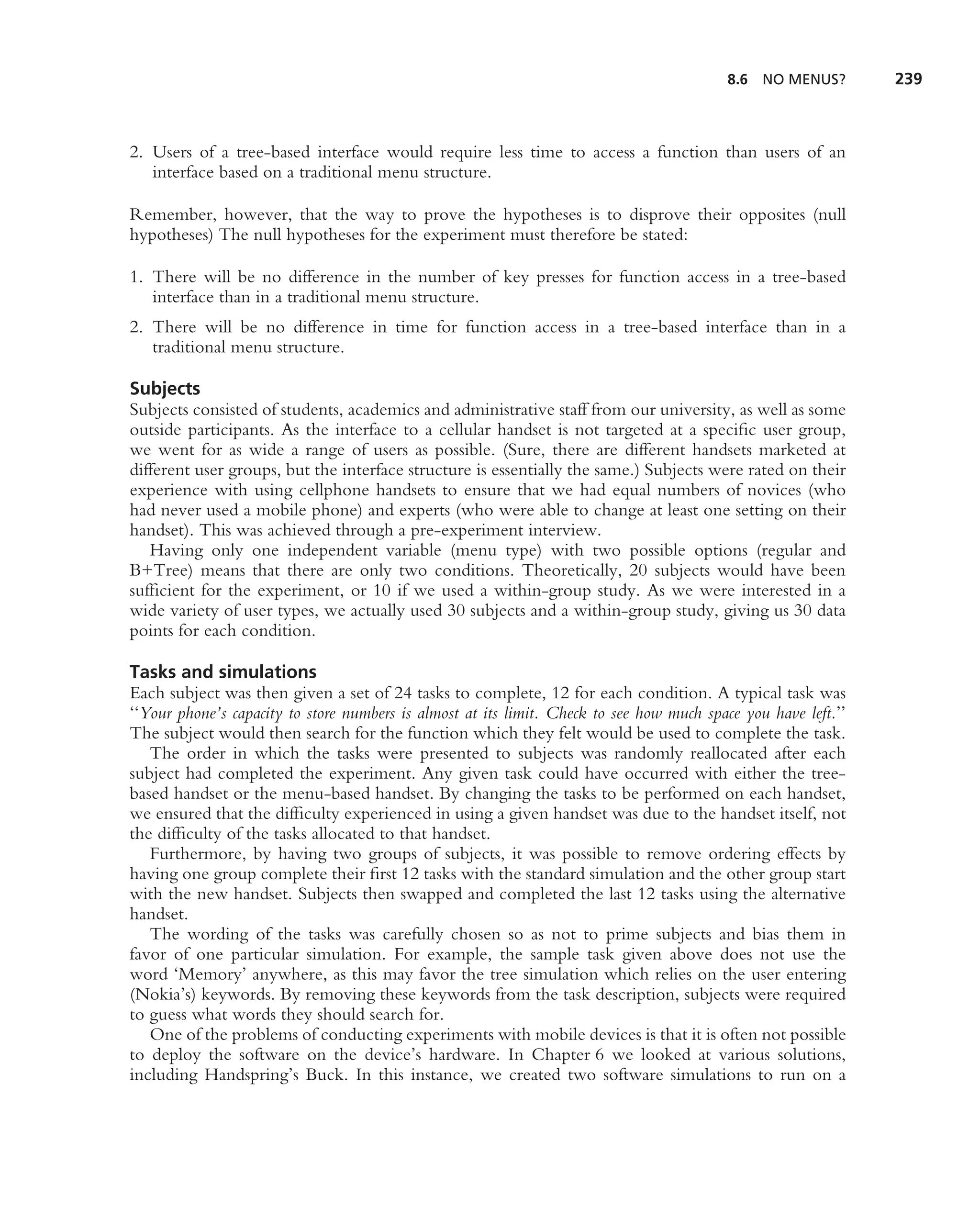 8.6   NO MENUS?       239



2. Users of a tree-based interface would require less time to access a function than users of an
   interface based on a traditional menu structure.

Remember, however, that the way to prove the hypotheses is to disprove their opposites (null
hypotheses) The null hypotheses for the experiment must therefore be stated:

1. There will be no difference in the number of key presses for function access in a tree-based
   interface than in a traditional menu structure.
2. There will be no difference in time for function access in a tree-based interface than in a
   traditional menu structure.

Subjects
Subjects consisted of students, academics and administrative staff from our university, as well as some
outside participants. As the interface to a cellular handset is not targeted at a speciﬁc user group,
we went for as wide a range of users as possible. (Sure, there are different handsets marketed at
different user groups, but the interface structure is essentially the same.) Subjects were rated on their
experience with using cellphone handsets to ensure that we had equal numbers of novices (who
had never used a mobile phone) and experts (who were able to change at least one setting on their
handset). This was achieved through a pre-experiment interview.
   Having only one independent variable (menu type) with two possible options (regular and
B+Tree) means that there are only two conditions. Theoretically, 20 subjects would have been
sufﬁcient for the experiment, or 10 if we used a within-group study. As we were interested in a
wide variety of user types, we actually used 30 subjects and a within-group study, giving us 30 data
points for each condition.

Tasks and simulations
Each subject was then given a set of 24 tasks to complete, 12 for each condition. A typical task was
‘‘Your phone’s capacity to store numbers is almost at its limit. Check to see how much space you have left.’’
The subject would then search for the function which they felt would be used to complete the task.
   The order in which the tasks were presented to subjects was randomly reallocated after each
subject had completed the experiment. Any given task could have occurred with either the tree-
based handset or the menu-based handset. By changing the tasks to be performed on each handset,
we ensured that the difﬁculty experienced in using a given handset was due to the handset itself, not
the difﬁculty of the tasks allocated to that handset.
   Furthermore, by having two groups of subjects, it was possible to remove ordering effects by
having one group complete their ﬁrst 12 tasks with the standard simulation and the other group start
with the new handset. Subjects then swapped and completed the last 12 tasks using the alternative
handset.
   The wording of the tasks was carefully chosen so as not to prime subjects and bias them in
favor of one particular simulation. For example, the sample task given above does not use the
word ‘Memory’ anywhere, as this may favor the tree simulation which relies on the user entering
(Nokia’s) keywords. By removing these keywords from the task description, subjects were required
to guess what words they should search for.
   One of the problems of conducting experiments with mobile devices is that it is often not possible
to deploy the software on the device’s hardware. In Chapter 6 we looked at various solutions,
including Handspring’s Buck. In this instance, we created two software simulations to run on a
 