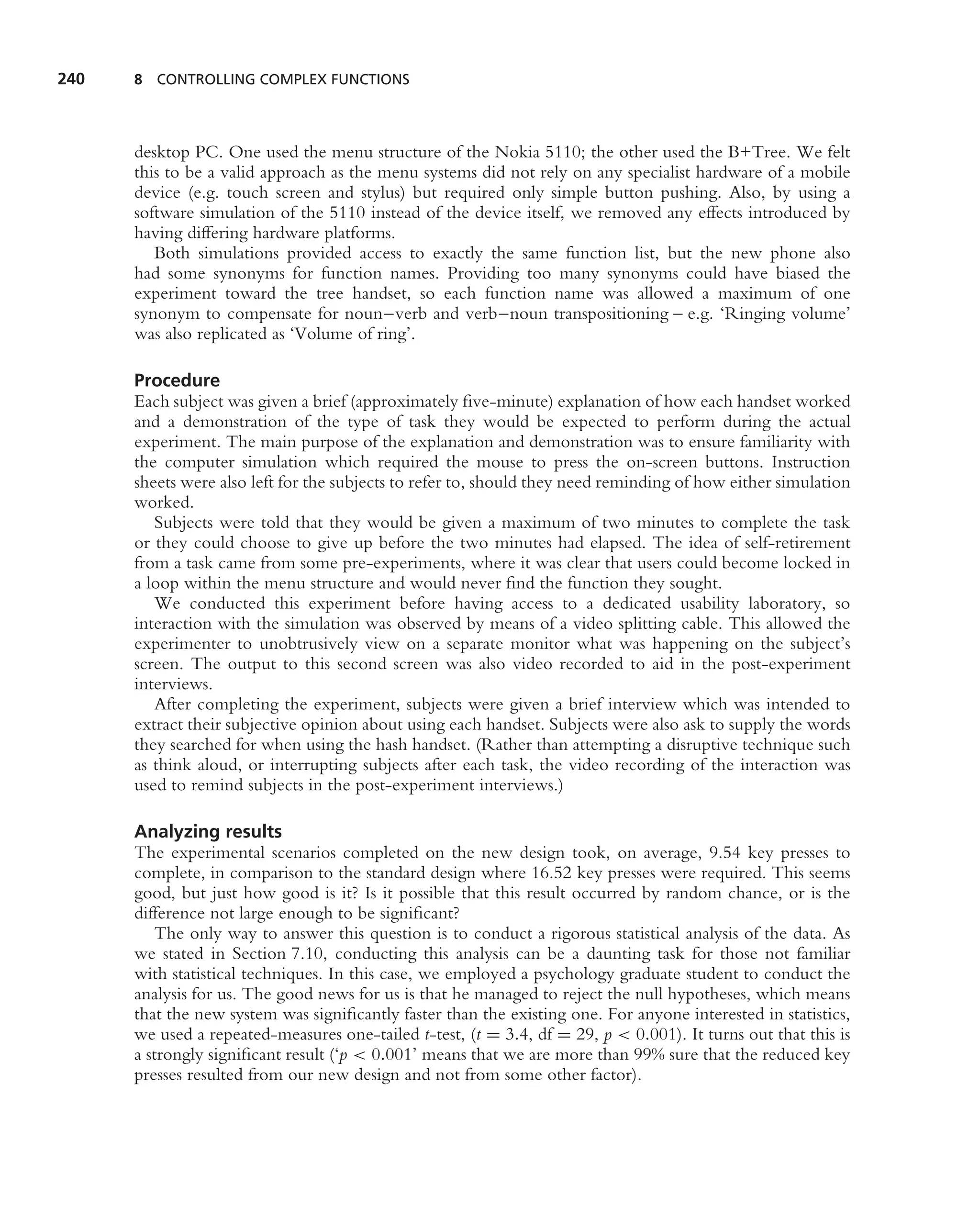 240   8 CONTROLLING COMPLEX FUNCTIONS




      desktop PC. One used the menu structure of the Nokia 5110; the other used the B+Tree. We felt
      this to be a valid approach as the menu systems did not rely on any specialist hardware of a mobile
      device (e.g. touch screen and stylus) but required only simple button pushing. Also, by using a
      software simulation of the 5110 instead of the device itself, we removed any effects introduced by
      having differing hardware platforms.
         Both simulations provided access to exactly the same function list, but the new phone also
      had some synonyms for function names. Providing too many synonyms could have biased the
      experiment toward the tree handset, so each function name was allowed a maximum of one
      synonym to compensate for noun–verb and verb–noun transpositioning – e.g. ‘Ringing volume’
      was also replicated as ‘Volume of ring’.

      Procedure
      Each subject was given a brief (approximately ﬁve-minute) explanation of how each handset worked
      and a demonstration of the type of task they would be expected to perform during the actual
      experiment. The main purpose of the explanation and demonstration was to ensure familiarity with
      the computer simulation which required the mouse to press the on-screen buttons. Instruction
      sheets were also left for the subjects to refer to, should they need reminding of how either simulation
      worked.
         Subjects were told that they would be given a maximum of two minutes to complete the task
      or they could choose to give up before the two minutes had elapsed. The idea of self-retirement
      from a task came from some pre-experiments, where it was clear that users could become locked in
      a loop within the menu structure and would never ﬁnd the function they sought.
         We conducted this experiment before having access to a dedicated usability laboratory, so
      interaction with the simulation was observed by means of a video splitting cable. This allowed the
      experimenter to unobtrusively view on a separate monitor what was happening on the subject’s
      screen. The output to this second screen was also video recorded to aid in the post-experiment
      interviews.
         After completing the experiment, subjects were given a brief interview which was intended to
      extract their subjective opinion about using each handset. Subjects were also ask to supply the words
      they searched for when using the hash handset. (Rather than attempting a disruptive technique such
      as think aloud, or interrupting subjects after each task, the video recording of the interaction was
      used to remind subjects in the post-experiment interviews.)

      Analyzing results
      The experimental scenarios completed on the new design took, on average, 9.54 key presses to
      complete, in comparison to the standard design where 16.52 key presses were required. This seems
      good, but just how good is it? Is it possible that this result occurred by random chance, or is the
      difference not large enough to be signiﬁcant?
         The only way to answer this question is to conduct a rigorous statistical analysis of the data. As
      we stated in Section 7.10, conducting this analysis can be a daunting task for those not familiar
      with statistical techniques. In this case, we employed a psychology graduate student to conduct the
      analysis for us. The good news for us is that he managed to reject the null hypotheses, which means
      that the new system was signiﬁcantly faster than the existing one. For anyone interested in statistics,
      we used a repeated-measures one-tailed t-test, (t = 3.4, df = 29, p < 0.001). It turns out that this is
      a strongly signiﬁcant result (‘p < 0.001’ means that we are more than 99% sure that the reduced key
      presses resulted from our new design and not from some other factor).
 