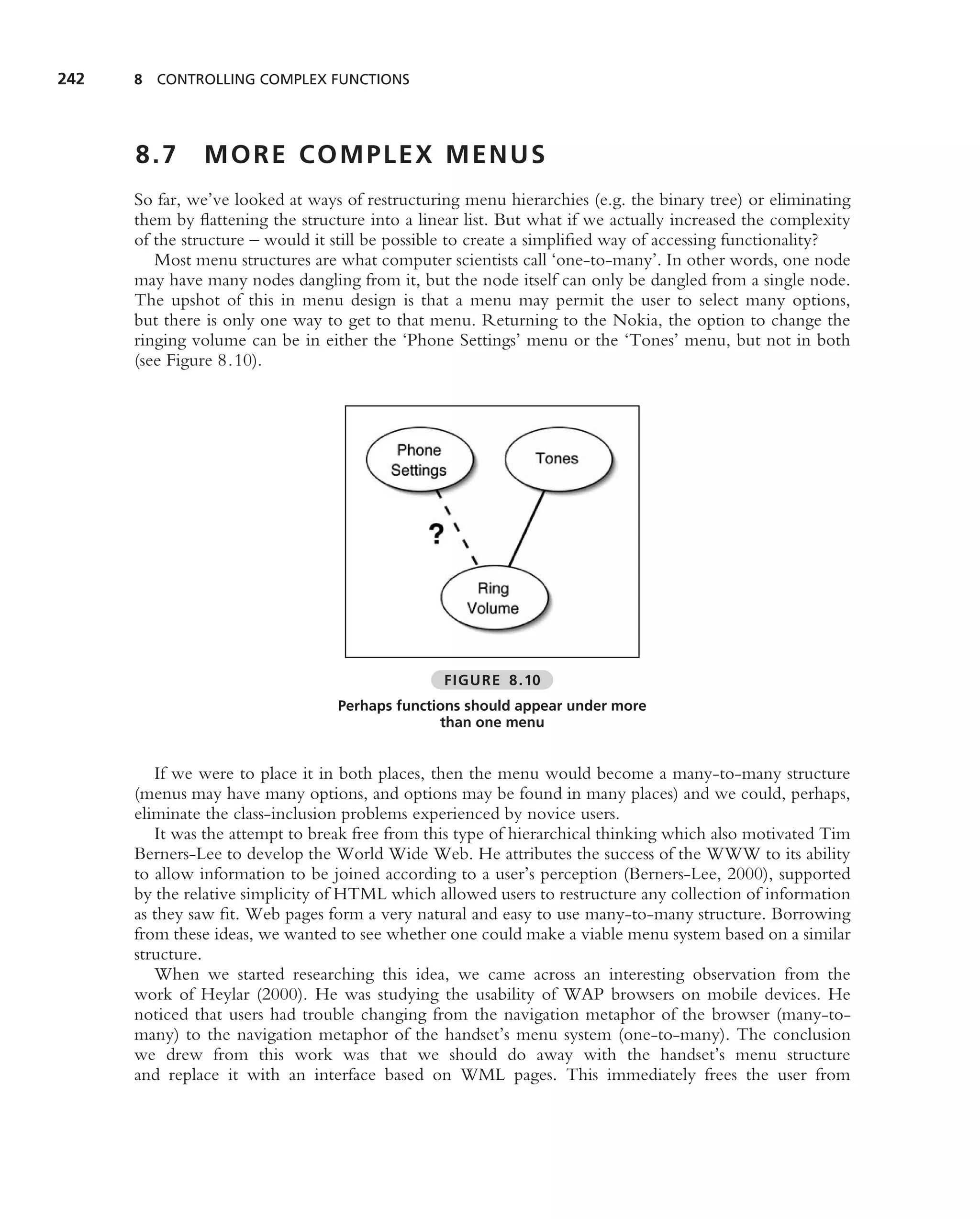 242   8 CONTROLLING COMPLEX FUNCTIONS




      8.7      MORE COMPLEX MENUS
      So far, we’ve looked at ways of restructuring menu hierarchies (e.g. the binary tree) or eliminating
      them by ﬂattening the structure into a linear list. But what if we actually increased the complexity
      of the structure – would it still be possible to create a simpliﬁed way of accessing functionality?
         Most menu structures are what computer scientists call ‘one-to-many’. In other words, one node
      may have many nodes dangling from it, but the node itself can only be dangled from a single node.
      The upshot of this in menu design is that a menu may permit the user to select many options,
      but there is only one way to get to that menu. Returning to the Nokia, the option to change the
      ringing volume can be in either the ‘Phone Settings’ menu or the ‘Tones’ menu, but not in both
      (see Figure 8.10).




                                                 FIGURE 8.10
                                  Perhaps functions should appear under more
                                                than one menu


         If we were to place it in both places, then the menu would become a many-to-many structure
      (menus may have many options, and options may be found in many places) and we could, perhaps,
      eliminate the class-inclusion problems experienced by novice users.
         It was the attempt to break free from this type of hierarchical thinking which also motivated Tim
      Berners-Lee to develop the World Wide Web. He attributes the success of the WWW to its ability
      to allow information to be joined according to a user’s perception (Berners-Lee, 2000), supported
      by the relative simplicity of HTML which allowed users to restructure any collection of information
      as they saw ﬁt. Web pages form a very natural and easy to use many-to-many structure. Borrowing
      from these ideas, we wanted to see whether one could make a viable menu system based on a similar
      structure.
         When we started researching this idea, we came across an interesting observation from the
      work of Heylar (2000). He was studying the usability of WAP browsers on mobile devices. He
      noticed that users had trouble changing from the navigation metaphor of the browser (many-to-
      many) to the navigation metaphor of the handset’s menu system (one-to-many). The conclusion
      we drew from this work was that we should do away with the handset’s menu structure
      and replace it with an interface based on WML pages. This immediately frees the user from
 