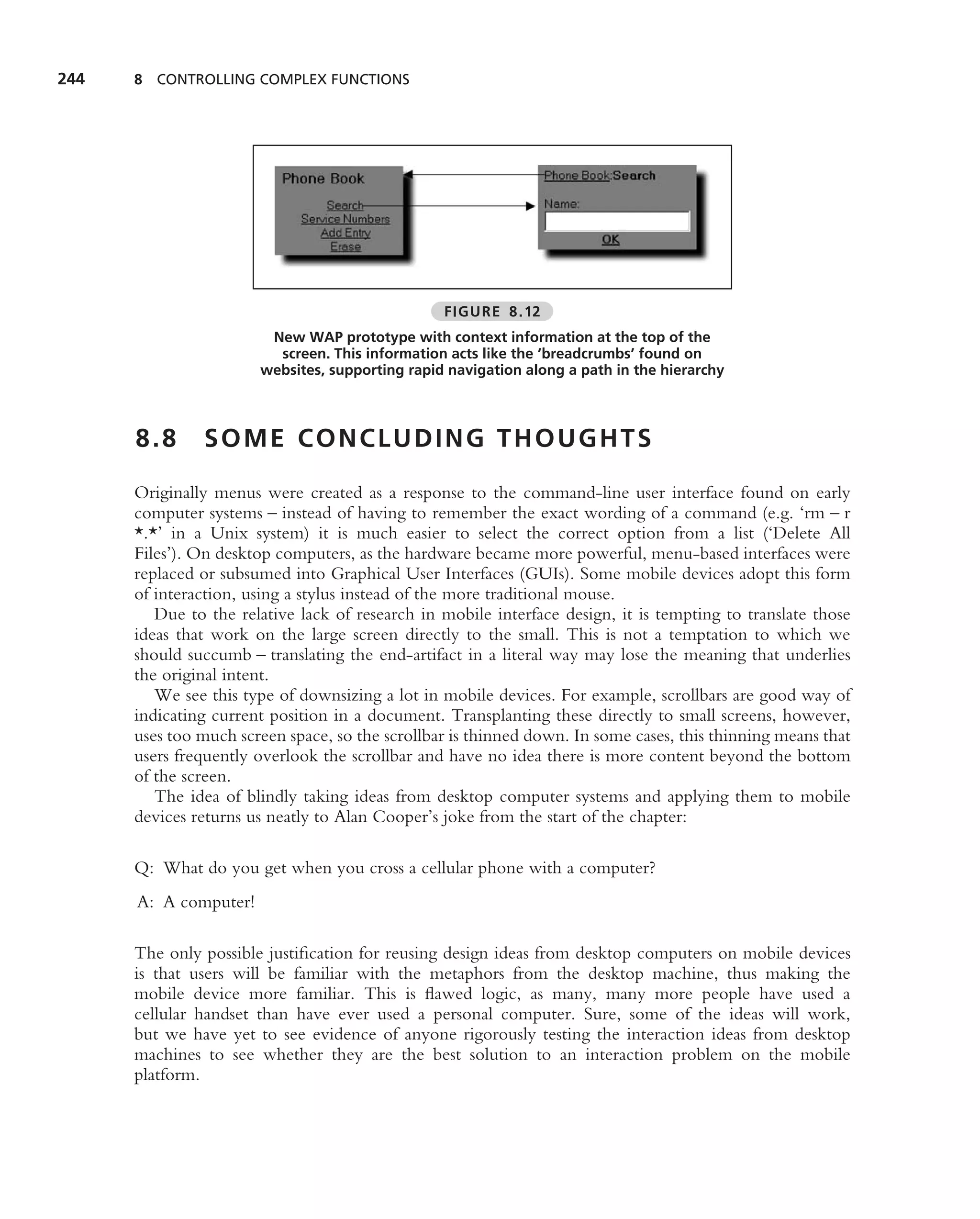 244   8 CONTROLLING COMPLEX FUNCTIONS




                                                 FIGURE 8.12
                        New WAP prototype with context information at the top of the
                         screen. This information acts like the ‘breadcrumbs’ found on
                       websites, supporting rapid navigation along a path in the hierarchy



      8.8      SOME CONCLUDING THOUGHTS

      Originally menus were created as a response to the command-line user interface found on early
      computer systems – instead of having to remember the exact wording of a command (e.g. ‘rm – r
      *.*’ in a Unix system) it is much easier to select the correct option from a list (‘Delete All
      Files’). On desktop computers, as the hardware became more powerful, menu-based interfaces were
      replaced or subsumed into Graphical User Interfaces (GUIs). Some mobile devices adopt this form
      of interaction, using a stylus instead of the more traditional mouse.
         Due to the relative lack of research in mobile interface design, it is tempting to translate those
      ideas that work on the large screen directly to the small. This is not a temptation to which we
      should succumb – translating the end-artifact in a literal way may lose the meaning that underlies
      the original intent.
         We see this type of downsizing a lot in mobile devices. For example, scrollbars are good way of
      indicating current position in a document. Transplanting these directly to small screens, however,
      uses too much screen space, so the scrollbar is thinned down. In some cases, this thinning means that
      users frequently overlook the scrollbar and have no idea there is more content beyond the bottom
      of the screen.
         The idea of blindly taking ideas from desktop computer systems and applying them to mobile
      devices returns us neatly to Alan Cooper’s joke from the start of the chapter:

      Q: What do you get when you cross a cellular phone with a computer?
      A: A computer!

      The only possible justiﬁcation for reusing design ideas from desktop computers on mobile devices
      is that users will be familiar with the metaphors from the desktop machine, thus making the
      mobile device more familiar. This is ﬂawed logic, as many, many more people have used a
      cellular handset than have ever used a personal computer. Sure, some of the ideas will work,
      but we have yet to see evidence of anyone rigorously testing the interaction ideas from desktop
      machines to see whether they are the best solution to an interaction problem on the mobile
      platform.
 